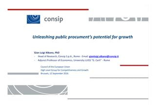 Classificazione:	Consip	public
1
Gian	Luigi	Albano,	PhD
- Head	of	Research,	Consip S.p.A.,	Rome	- Email:	gianluigi.albano@consip.it
- Adjunct Professor	of	Economics,	University LUISS	“G.	Carli”	- Rome
Unleashing public	procument’s potential for	growth
Council	of	the	European	Union
High	Level	Group	for	Competitiveness	and	Growth
Brussels,	12	September 2016
 