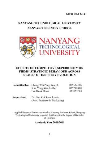 Group No.: 4712
NANYANG TECHNOLOGICAL UNIVERSITY
NANYANG BUSINESS SCHOOL
EFFECTS OF COMPETITIVE SUPERIORITY ON
FIRMS’ STRATEGIC BEHAVIOUR ACROSS
STAGES OF INDUSTRY EVOLUTION
Submitted by: Chung Wei Peng, Joseph 075522D05
Kim Yong Wei, Luther 075797K05
Lee Kuok Howe 075635F05
Supervisor: Dr. Lim Kui Suen, Lewis
(Asst. Professor in Marketing)
Applied Research Project submitted to Nanyang Business School, Nanyang
Technological University in partial fulfillment for the degree of Bachelor
of Business
Academic Year 2009/2010
1
 