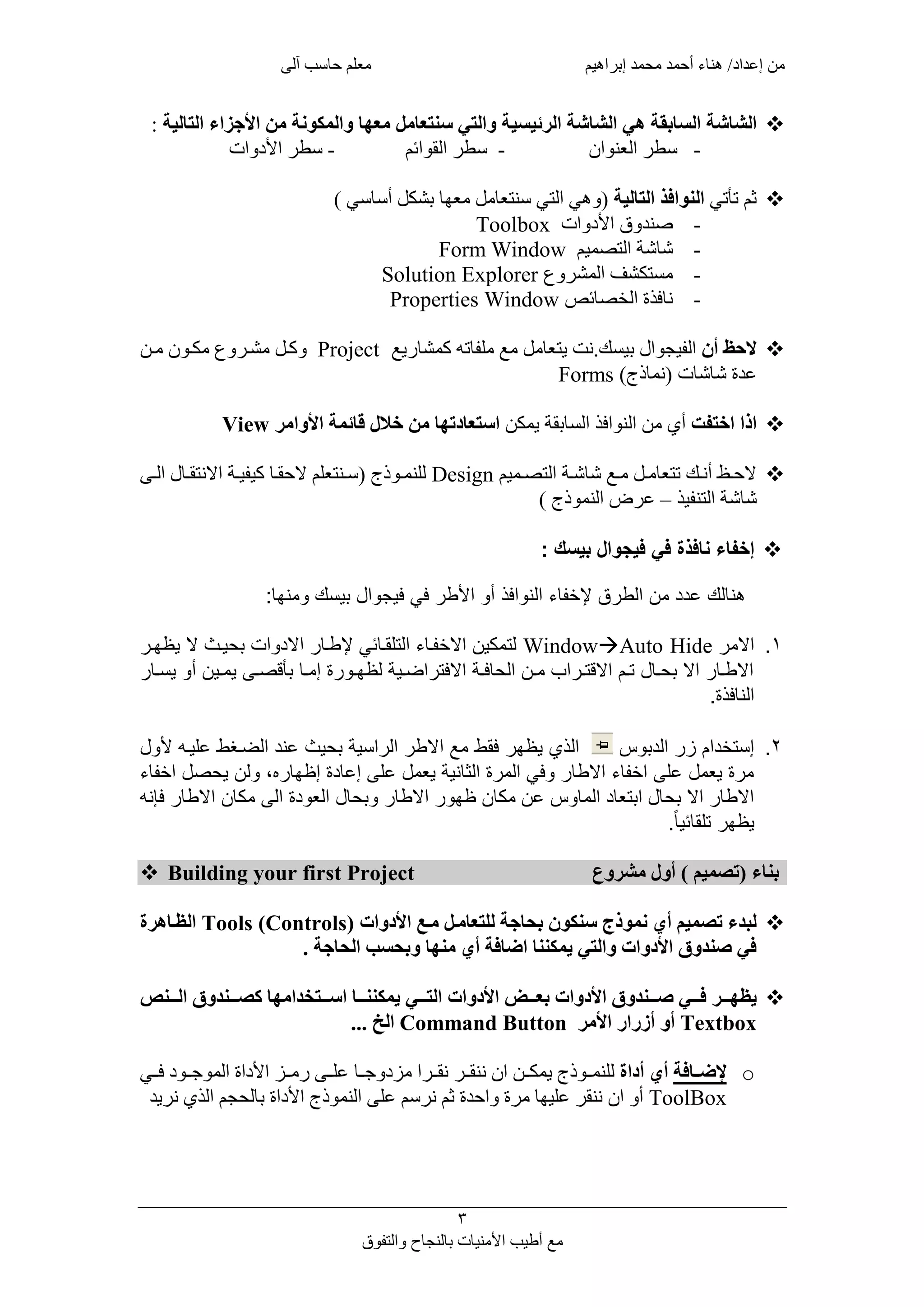 ‫من‬‫معلم‬ ‫إبراهيم‬ ‫محمد‬ ‫أحمد‬ ‫هناء‬ /‫إعداد‬‫آلى‬ ‫حاسب‬
3
‫مع‬‫والتفوق‬ ‫بالنجاح‬ ‫األمنيات‬ ‫أطيب‬
‫الشاشة‬‫السابقة‬‫الشاشة‬ ‫هي‬‫الرئيس‬‫ي‬‫التالية‬ ‫األجزاء‬ ‫من‬ ‫والمكونة‬ ‫معها‬ ‫سنتعامل‬ ‫والتي‬ ‫ة‬:
-‫العنوان‬ ‫سطر‬-‫القوائم‬ ‫سطر‬-‫األ‬ ‫سطر‬‫دوات‬
‫تأتي‬ ‫ثم‬‫التالية‬ ‫النوافذ‬) ‫أساسي‬ ‫بشكل‬ ‫معها‬ ‫سنتعامل‬ ‫التي‬ ‫(وهي‬
-‫األدوات‬ ‫صندوق‬Toolbox
-‫التصميم‬ ‫شاشة‬Form Window
-‫المشروع‬ ‫مستكشف‬Solution Explorer
-‫الخصائص‬ ‫نافذة‬Properties Window
‫أن‬ ‫الحظ‬‫بيسك‬ ‫الفيجوال‬.‫نت‬‫كمشاريع‬ ‫ملفاته‬ ‫مع‬ ‫يتعامل‬Project‫مكل‬ ‫مشلروع‬ ‫وكلل‬‫ملن‬ ‫ون‬
‫شاشات‬ ‫عدة‬)‫(نماذج‬Forms
‫اختفت‬ ‫اذا‬‫يمكن‬ ‫السابقة‬ ‫النوافذ‬ ‫من‬ ‫أي‬‫األوامر‬ ‫قائمة‬ ‫خالل‬ ‫من‬ ‫استعادتها‬View
‫لميم‬‫ل‬‫التص‬ ‫لة‬‫ل‬‫شاش‬ ‫لع‬‫ل‬‫م‬ ‫لل‬‫ل‬‫تتعام‬ ‫لك‬‫ل‬‫أن‬ ‫لأ‬‫ل‬‫الح‬Design‫لى‬‫ل‬‫ال‬ ‫لال‬‫ل‬‫االنتق‬ ‫لة‬‫ل‬‫كيفي‬ ‫لا‬‫ل‬‫الحق‬ ‫لنتعلم‬‫ل‬‫(س‬ ‫لوذج‬‫ل‬‫للنم‬
‫التنفيذ‬ ‫شاشة‬–) ‫النموذج‬ ‫عرض‬
‫إخفاء‬‫نافذة‬‫بيسك‬ ‫فيجوال‬ ‫في‬:
‫ط‬
‫طططططط‬‫ه‬‫ءط‬ ‫قطإلخف‬ ‫طدنطالي‬ ‫لكطع‬‫افذ‬ ‫ال‬‫ط‬: ‫و‬ ‫د‬ ‫الطبوسكط‬ ‫طفيطفوج‬ ‫طاألي‬ ‫أ‬‫ط‬
‫ط‬
1.‫ط‬ ‫االد‬WindowAuto Hide‫ط‬‫ط‬ ‫اتطبحوىيطالطوظوى‬ ‫طاال‬ ‫يطإليى‬ ‫ءطالتلرى‬ ‫لتدكونطاالخفى‬
‫ط‬ ‫ى‬‫ى‬‫طوس‬ ‫ىونطأ‬‫ى‬‫ىيطود‬‫ى‬ ‫طبأق‬ ‫ى‬‫ى‬‫ةطود‬ ‫ى‬‫ى‬‫ىوةطلظو‬‫ى‬‫اض‬ ‫ىةطاالفت‬‫ى‬‫ف‬ ‫ىنطالح‬‫ى‬‫ابطد‬ ‫ى‬‫ى‬‫طاالقت‬ ‫ى‬‫ى‬‫لطت‬ ‫ى‬‫ى‬‫طاالطبح‬ ‫ى‬‫ى‬‫االي‬
.‫فذة‬ ‫ال‬‫ط‬
2.‫سط‬ ‫ب‬ ‫طال‬ ‫ط‬ ‫ا‬ ‫وستخ‬‫طط‬‫الذيطوظو‬‫ط‬‫لط‬ ‫طالضىغيطعلوىهطأل‬ ‫اسوةطبحويطع‬ ‫طال‬ ‫فريطدعطاالي‬
‫ءط‬ ‫لطاخف‬ ‫لنطوح‬ ‫ه،ط‬ ‫ةطوظو‬ ‫وةطوعدلطعليطوع‬ ‫ةطالث‬ ‫فيطالد‬ ‫ط‬ ‫ءطاالي‬ ‫ةطوعدلطعليطاخف‬ ‫د‬
‫هط‬ ‫طفإ‬ ‫نطاالي‬ ‫ةطاليطدك‬ ‫لطالع‬ ‫بح‬ ‫ط‬ ‫طاالي‬ ‫نطظو‬ ‫سطعنطدك‬ ‫طالد‬ ‫لطابتع‬ ‫طاالطبح‬ ‫االي‬
.ً ‫و‬ ‫طتلر‬ ‫وظو‬
 Building your first Project ‫مشروع‬ ‫أول‬ ) ‫(تصميم‬ ‫بناء‬
‫األدوات‬ ‫ملا‬ ‫للتعاملل‬ ‫بحاجة‬ ‫سنكون‬ ‫نموذج‬ ‫أي‬ ‫تصميم‬ ‫لبدء‬Tools (Controls)‫الظلاهر‬
‫الحاجة‬ ‫وبحسب‬ ‫منها‬ ‫أي‬ ‫اضافة‬ ‫يمكننا‬ ‫والتي‬ ‫األدوات‬ ‫صندوق‬ ‫في‬.
‫يظهلللر‬‫ا‬ ‫صلللندوق‬ ‫فلللي‬‫ألدوات‬‫األدوات‬ ‫بعلللأل‬‫اللللن‬ ‫نصلللندوق‬ ‫اسلللتخدامها‬ ‫يمكننلللا‬ ‫التلللي‬
Textbox‫أو‬‫أزرار‬‫األمر‬Command Button... ‫الخ‬
o‫إلضللافة‬‫أدا‬ ‫أي‬‫ننقللر‬ ‫ان‬ ‫يمكللن‬ ‫للنمللوذج‬‫للا‬ ‫مودو‬ ‫نقللرا‬‫فللي‬ ‫للود‬ ‫المو‬ ‫األداة‬ ‫رمللو‬ ‫علللى‬
ToolBox‫النموذج‬ ‫على‬ ‫نرسم‬ ‫ثم‬ ‫واحدة‬ ‫مرة‬ ‫عليها‬ ‫ننقر‬ ‫ان‬ ‫أو‬‫األ‬‫د‬‫نريد‬ ‫الذي‬ ‫بالحجم‬ ‫اة‬
 