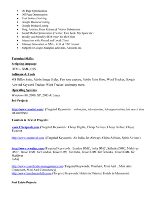 • On Page Optimization
• Off Page Optimization
• Link broken checking
• Google Business Listing
• Google Product Listing
• Blog, Articles, Press Release & Videos Submission
• Social Media Optimization (Twitter, Face book, My Space etc)
• Weekly and Monthly SEO report for the Client
• Interaction with Abroad and Local Client
• Sitemap Generation in XML, ROR & TXT format.
• Support in Google Analytics activities, Adwords etc.
Technical Skills:
Scripting language
HTML, XML, CSS
Software & Tools
MS Office Suite, Adobe Image Styler, Fast tone capture, Adobe Paint Shop, Word Tracker, Google
Adword Keyword Tracker, Word Tracker, and many more.
Operating Systems
Windows-98, 2000, XP, 2003 & Linux
Job Project:
http://www.naukri.com/ (Targeted Keywords: online jobs, Job vacancies, Job opportunities, Job search sites
Job openings)
Tourism & Travel Projects:
www.Cheapoair.com (Targeted Keywords: Cheap Flights, Cheap Airlines, Cheap Airfare, Cheap
Tickets)
http://www.onetravel.com ((Targeted Keywords: Air India, Jet Airways, China Airlines, Spirit Airlines)
http://www.wwdmc.com (Targeted Keywords: London DMC, India DMC, Srilanka DMC, Maldives
DMC, Travel DMC for London, Travel DMC for India, Travel DMC for Srilanka, Travel DMC for
Maldives
India)
http://www.traveltrade-management.com (Targeted Keywords: MiniAtol, Mini Atol , Mini Atol
Consultant, Mini Atol Consultancy)
http://www.hotelsneardelhi.com (Targeted Keywords: Hotels in Nainital, Hotels in Mussoorie)
Real Estate Projects:
 