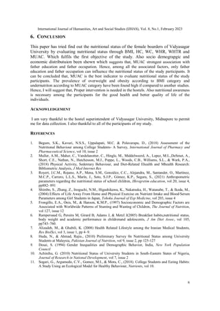 International Journal of Humanities, Art and Social Studies (IJHAS), Vol. 8, No.1, February 2023
6
6. CONCLUSION
This paper has tried find out the nutritional status of the female boarders of Vidyasagar
University by evaluating nutritional status through BMI, HC, WC, WHR, WHTR and
MUAC. Which fulfils the first objective of the study. Also socio demograpgic and
economic distributuion been shown which suggests that, MUAC strongest association with
father education and father occupation. Hence, among all the associated factors, only father
education and father occupation can influence the nutritional status of the study participants. It
can be concluded that, MUAC is the best indicator to evaluate nutritional status of the study
participants. The prevalence of overweight and obesity according to BMI category and
undernutriton according to MUAC category have been found high if compared to another studies.
Hence, I will suggest that, Proper intervention is needed in the hostels. Also nutritional awareness
is necessary among the participants for the good health and better quality of life of the
individuals.
ACKNOWLEDGEMENT
I am very thankful to the hostel superintendent of Vidyasagar University, Midnapore to permit
me for data collection. I also thankful to all of the participants of my study.
REFERENCES
1. Begum, S.K., Kavuri, N.S.S., Uppalapati, M.C. & Polavarapu, D., (2018) Assessment of the
Nutritional Behaviour among College Students- A Survey, International Journal of Pharmacy and
Pharmaceutical Science, vol 10, issue 2
2. Muller, A.M., Maher, C., Vandelanotter, C., Hingle, M., Middelweerd, A., Lopez, M.L.,DeSmet, A.,
Short, C.E., Nathan, N., Hutchesson, M.J., Poppe, L., Woods, C.B., Williams, S.L., & Wark, P.A.,
(2018) Physical Activity, Sedentary Behaviour, and Diet-Related Ehealth and Mhealth Research:
Bibliometric Analysis, J Med Internet Res
3. Royert, J.C.M., Rojano, A.P., Mena, S.M., González, C.C., Alejandra, M., Santander, O., Martínez,
M.C.P., Carrero, L.L.S., Marín, J., Soto, S.J.P., Gómez, K.P., Segura, S., (2021) Anthropometric
parameters regarding the nutritional status of school children, IIkrogretim education, vol 20, issue 4,
pp882- 891
4. Shimbo, S., Zhang, Z., Inoguchi, N.M., Higashikawa, K., Nakatsuka, H., Watanabe, T., & Ikeda, M.,
(2004) Effects of Life Away From Home and Physical Exercise on Nutrient Intake and Blood/Serum
Parameters among Girl Students in Japan, Tohoku Journal of Exp Medicine, vol 203, issue 4
5. Frongillo, E.A., Onis, M., & Hanson, K.M.P., (1997) Socioeconomic and Demographic Factors are
Associated with Worldwide Patterns of Stunting and Wasting of Children, The Journal of Nutrition,
vol 127, issue 12
6. Rampersaud G, Pereira M, Girard B, Adams J, & Metzl J(2005) Breakfast habits,nutritional status,
body weight and academic performance in childrenand adolescents, J Am Diet Assoc, vol 105,
pp743–760.
7. Alizadeh, M., & Ghabili, K. (2008) Health Related Lifestyle among the Iranian Medical Students,
Res BiolSci, vol 3, issue 1, pp 4–9.
8. Huda, N., & Ahmad, Rajia., (2010) Preliminary Survey 0n Nutritional Status among University
Students at Malaysia, Pakistan Journal of Nutrition, vol 9, issue 2, pp 125-127
9. Desai, S. (1994) Gender Inequalities and Demographic Behavior, India, New York Population
Council
10. Achinihu, G. (2010) Nutritional Status of University Students in South-Eastern States of Nigeria,
Journal of Research in National Development, vol 7, issue 2
11. Sogari, G., Argumedo, C.V., Gomez, M.I., & Mora, C., (2018). College Students and Eating Habits:
A Study Using an Ecological Model for Healthy Behaviour, Nutrients, vol 10.
 