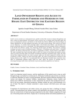 International Journal of Humanities, Art and Social Studies (IJHAS), Vol. 8, No.1, February 2023
9
LAND OWNERSHIP RIGHTS AND ACCESS TO
FARMLANDS BY FARMERS AND HERDERS IN THE
KWAHU EAST DISTRICTIN THE EASTERN REGION
OF GHANA
Ignatius Joseph Obeng, Edward Asiedu Ofori, Isaac Eshun
Department of Social Studies Education, University of Education, Winneba, Ghana.
ABSTRACT
Land is seen in societies as a vital natural asset, and the worth of this resource to human through time and
space cannot be underestimated. The purpose of this research was to examine land ownership rights and
access to farmlands by farmers and herders in the Kwahu East District (KED) in the Eastern Region of
Ghana. Qualitatively, the study adopted a descriptive case study research design. This research was based
on two objectives: to examine land ownership rights in the Kwahu East District, and determine how
farmers and herders get access to farmlands. The study population involved residents of three communities
in the Kwahu East District, namely, Yaw Tenkorang, Kwaku Sarfo and Bebua. The purposive sampling
technique was used to select 4 traditional leaders, 10 farmers, 10 herdsmen and cattle owners, 3 Assembly
members, the District Chief Executive, the District Commander of Police, and the District Land Officer.
The study concluded that, land ownership rights in KED were based on the allodia and usufruct systems,
which vest land ownership rights in the hands of traditional authorities and family heads. Again, the study
showed that, indigenous farmers lay claim to greater rights over the lands compared to herders who are
considered as aliens, without any land ownerswhip rights. The study revealed measures initiated to find
lasting solution to this conflict. It is recommended that; the Municipal Assembly must concentrate more
effort in establishiing adequate fodder banks for cattle. Again, the practice of ranching must be
encouraged amongst cattle owners and herders to prevent unwanted competition over land use.
KEYWORDS
Conflict, Farmers, Farmland, Ghana, Herdsmen, Land, Land Ownership, Rights
1. INTRODUCTION
Land is an important natural resource, and the significance of this natural asset to man on earth
through all ages can hardly be overstressed [1]. All human livelihoods and activities are directly
or indirectly dependent on land at varying thresholds. But land connotes different meanings to the
various user groups. For instance, builders, manufacturers, fishermen, miners, hunters and
farmers have different specifications in their requirement for land for their production/services.
Out of all user groups, agricultural production, perhaps exhibits the most varied demands in its
use of land. Yet, land is a limited, somewhat a scarce resource with both access and usage
barriers.
Competition for land between and within various user groups has been a challenge in human
society. Non-agricultural user groups compete with agricultural user groups on one hand, while
there are various levels of intra-user group competition on the other. Indeed, competition for land
use is becoming keener and fiercer, largely due to increasing human and animal populations [2].
 