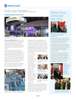 page 4
what’s new?
Helping Attendees See the Future
This year at GRAPH EXPO 15, we did what we
do best: inspire innovation, and have a great time
doing it. Unforgettable memories and laughs,
a captivating press conference, networking
opportunities and a fully engaged team only begin
to encapsulate our time at McCormick Place in
Chicago.
We set the bar high by showcasing some of
our best workflow-optimizing technologies and
innovative solutions, all while sculpting companies’
visions for their business three years from now.
Under the theme, “What Will Your Business Look
Like in Three Years?” the line-up of new products
enabled customers to easily optimize virtualized
workloads, drive sales, maximize manufacturing
efficiencies and decrease operating costs.
This year, the booth was split into five categories.
The first, Customer Acquisition and Marketing
Services emphasized a significant focus on
Graph Expo Highlights
integrated services, including Marketing as a
Service. The second discussed the two unique
areas of job submission and managed IT services
within a print shop that are critical to meeting the
increasing demands for print services. The third,
workflow optimization, enabled printers to see how
they could automate and reduce costs. The fourth,
composition and prepress, outlined how to get
the print job set up, an area critical to the printer
workflow process.
Senior Vice President
Kevin Kern and
Vice President
Gavin Jordan-Smith
discussed the future
of the graphics
communication
industry and how we
create competitive
value for customers
during a well-
attended press
conference. And
Erik Holdo, vice
president, production
print, joined a panel
discussion on “Game
Changing Digital
Print Opportunities in
the Americas.”
Throughout the
week, we gave our customers the VIP treatment
with exclusive interviews and booth tours. Product
demonstrations and a VIP “sneak peek” breakfast
caused buzz and brought the crowds. In fact, we
had more than 1,500 attendees come through our
booth, resulting in strong lead capture.
The Konica Minolta “staircase” at Graph Expo 15.
Making History
at Education
Main Street
A 3D printing cube, career opportunities and
really awesome tchotchkes. These are some of
the features we offered this year at our first-
ever Education Main Street Booth #667.
Konica Minolta is the first company to support
this scholastic initiative, an area at GRAPH EXPO
15 for students to learn more about the graphics
communications industry. Other supporters
of Education Main Street are colleges and
scholarship groups.
Everyone loved our 3D Systems Cube printer,
accompanied by printed samples of wheels,
moths and even a cabinet drawer glide. Staff
from Corporate Communications, Sales and
Human Resources discussed our STEAMtrax
curriculum, career opportunities and how
Konica Minolta is evolving as a company.
Attendees get a personal demonstration
from Communications Specialist
Meagan Murphy.
Our grand booth at Graph Expo 15.
Corporate
Communications
Manager Karen
Harris with
Konica Minolta
customer
Ayoboyede
Ogundiya of
Lagos, Nigeria.
Hundreds of high school attendees
visit our Education Main Street booth.
Click here for Gavin
Jordan-Smith interview
Click here for Kevin Kern
interview
Click here for Erik Holdo
interview
By Meagan Murphy
 