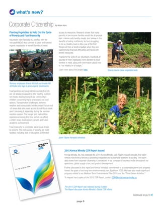 page 9
Planting Vegetables to Help End the Cycle
of Poverty and Food Insecurity
Volunteers from Ramsey, NJ, worked with the
non-profit MEVO this summer to plant and harvest
organic vegetables to benefit families in need.
Food pantries and soup kitchens across the U.S.
are not always equipped to offer healthy, nutrient-
rich foods, leaving many of our community’s
children consuming highly processed, low-cost
options. Transportation challenges, extreme
weather and bureaucratic hurdles mean that six-out
-of-seven kids who need access to nutritious meals
aren’t receiving it, especially during the summer
vacation season. The hunger and malnutrition
experienced during this time period can affect
a child’s brain development, growth and future
academic achievement.
Food insecurity is a complex social issue driven
by poverty. The root causes of poverty are multi-
faceted, including lack of education and limited
what’s new?
Corporate Citizenship
access to resources. Research shows that many
parents in low-income families would like to provide
their children with healthy meals, and believe in the
benefits of eating nutritiously, but are struggling
to do so. Healthy food is often one of the first
things cut from a family’s budget when they are
experiencing financial difficulties and faced with
limited resources.
Thanks to the work of our volunteers, hundreds of
pounds of fresh vegetables were donated to local
families in need, along with information about how
to “eat healthy on a budget.”
Learn more about the project here.
Continued on pg 10 ➤
Janet Filipow harvests tomatoes.
Ramsey employees Brandi Kitchell and Amelia Hill
drill holes into logs to grow organic mushrooms.
Sharon Levine rakes vegetable beds.
2015 Konica Minolta CSR Report Issued
Konica Minolta, Inc. has released the 2015 Konica Minolta CSR Report. Issued annually, the report
reflects how Konica Minolta is providing integrated and sustainable solutions to society. The report
also shows how corporate citizenship is embedded in our company’s business model throughout our
operations, global supply chain, and product development.
Further discussed in this report are Konica Minolta’s commitment to a sustainable planet and progress
toward the goals of our long-term environmental plan, EcoVision 2050. We have also made significant
progress related to our Medium-Term Environmental Plan 2016 and the “Three Green Activities.”
To request hard copies of the 2015 CSR Report, contact CSR@kmbs.konicaminolta.us.
The 2015 CSR Report was released during October.
The Report discusses Konica Minolta’s Global CSR efforts.
By Allison Kern
 