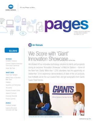 ➔# A NEWSLETTER FOR THE EMPLOYEES
OF KONICA MINOLTA BUSINESS
SOLUTIONS U.S.A., INC.
IN FOCUS
Innovation Showcase
Common Solutions Showcases
Drive Unique Experiences
Dealer Talk Chalk
WHAT’S NEW
Graph Expo Highlights
Making History at Education
Main Street
Initiatives
Aquisitions and Partnerships
All Covered
Business Innovation Center
Awards & Contracts
Corporate Citizenship
Product Launches
PEOPLE
Employee Spotlight
Exploring Mind-Body
Connection with Yoga
We Score with ‘Giant’
Innovation Showcase
Q3.2015
pagespages
Continued on pg 2 ➤
in focus
We showed off our innovative technology solutions to clients and prospects
during an exclusive “Innovation Showcase” at MetLife Stadium – home of
the New York Giants. More than 1,200 attendees had the opportunity on
September 18 to experience demonstrations of state-of-the art products,
toss footballs out on the sun-soaked field, and get autographs from Giants
Super Bowl heroes.
Former NY Giant Harry Carson signs an autograph for a young fan.
By Tom Zanca
 