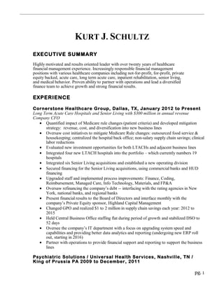 KURT J. SCHULTZ
EXECUTIVE SUMMARY
Highly motivated and results oriented leader with over twenty years of healthcare
financial management experience. Increasingly responsible financial management
positions with various healthcare companies including not-for-profit, for-profit, private
equity backed, acute care, long term acute care, inpatient rehabilitation, senior living,
and medical behavior. Proven ability to partner with operations and lead a diversified
finance team to achieve growth and strong financial results.
EXPERIENCE
Cornerstone Healthcare Group, Dallas, TX, January 2012 to Present
Long Term Acute Care Hospitals and Senior Living with $300 million in annual revenue
Company CFO
• Quantified impact of Medicare rule changes (patient criteria) and developed mitigation
strategy: revenue, cost, and diversification into new business lines
• Oversaw cost initiatives to mitigate Medicare Rule changes: outsourced food service &
housekeeping; centralized the hospital back office; non-salary supply chain savings; clinical
labor reductions
• Evaluated new investment opportunities for both LTACHs and adjacent business lines
• Integrated four new LTACH hospitals into the portfolio – which currently numbers 19
hospitals
• Integrated six Senior Living acquisitions and established a new operating division
• Secured financing for the Senior Living acquisitions, using commercial banks and HUD
financing
• Upgraded staff and implemented process improvements: Finance, Coding,
Reimbursement, Managed Care, Info Technology, Materials, and FP&A
• Oversaw refinancing the company’s debt -- interfacing with the rating agencies in New
York, national banks, and regional banks
• Present financial results to the Board of Directors and interface monthly with the
company’s Private Equity sponsor, Highland Capital Management
• Changed GPO and realized $1 to 2 million in supply chain savings each year: 2012 to
2015
• Held Central Business Office staffing flat during period of growth and stabilized DSO to
52 days
• Oversee the company’s IT department with a focus on upgrading system speed and
capabilities and providing better data analytics and reporting (undergoing new ERP roll
out, starting in 2016)
• Partner with operations to provide financial support and reporting to support the business
lines
Psychiatric Solutions / Universal Health Services, Nashville, TN /
King of Prussia PA 2009 to December, 2011
pg. 1
 
