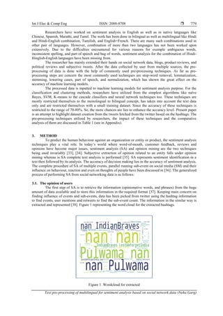 Int J Elec & Comp Eng ISSN: 2088-8708 
Text pre-processing of multilingual for sentiment analysis based on social network data (Neha Garg)
779
Researchers have worked on sentiment analysis in English as well as in native languages like
Chinese, Spanish, Marathi, and Tamil. The work has been done in bilingual as well as multilingual like Hindi
and Hindi-English combination, Tamilish, and English+French. There are many such combinations used in
other pair of languages. However, combination of more than two languages has not been worked upon
extensively. Due to the difficulties encountered for various reasons for example ambiguous words,
inconsistent spelling, and part of speech and bag of words, sentiment analysis for the combination of Hindi-
Hinglish-English languages have been missing from.
The researcher has mainly extended their hands on social network data, blogs, product reviews, and
political reviews and subjective tweets. After the data collected by user from multiple sources, the pre-
processing of data is done with the help of commonly used pre-processing techniques. As far as pre-
processing steps are concern the most commonly used techniques are stop-word removal, lemmatization,
stemming, lowering cases, part of speech, and normalization, which has shown the great effect on the
accuracy of machine learning models.
The processed data is inputted to machine learning models for sentiment analysis purpose. For the
classification and clustering methods, researchers have utilized from the simplest algorithms like naïve
Bayes, SVM, K-means to the cascade classifiers and neural network techniques too. These techniques are
mostly restricted themselves to the monolingual to bilingual concept, has taken into account the text data
only and are restricted themselves with a small training dataset. Since the accuracy of these techniques is
restricted to the range of 70-80%. So, the more chances are lies to enhance the accuracy level. Present paper
is an attempt to highlight dataset creation from the tweets fetched from the twitter based on the hashtags. The
pre-processing techniques utilized by researchers, the impact of these techniques and the comparative
analysis of them are discussed in Table 1 (see in Appendix).
3. METHOD
To predict the human behaviour against an organization or entity or product, the sentiment analysis
techniques play a vital role. In today’s world where word-of-mouth, customer feedback, reviews and
opinions have become major issues, sentiment analysis (SA) and opinion mining are the two techniques
being used invariably [33], [34]. Subjective extraction of opinion related to an entity falls under opinion
mining whereas is SA complete text analysis is performed [35]. SA represents sentiment identification in a
text then followed by its analysis. The accuracy of decision making lies in the accuracy of sentiment analysis.
The complete procedure of SA of multiple events, parallel running sub-event on social media (SM) and their
influence on behaviour, reaction and even on thoughts of people have been discussed in [36]. The generalized
process of performing SA from social networking data is as follows:
3.1. The opinion of users
The first step of SA is to retrieve the information (opinionative words, and phrases) from the huge
amount of data available and to store this information in the required format [37]. Keeping main concern on
finding influence of events and sub-events, data has been picked from twitter using the hashtag information
to find events, user mentions and retweets to find the sub-event count. The information in the similar way is
extracted and represented [38]. Figure 1 representing the word cloud for the extracted hashtags.
Figure 1. Wordcloud for extracted
 