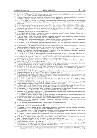 Int J Elec & Comp Eng ISSN: 2088-8708 
Text pre-processing of multilingual for sentiment analysis based on social network data (Neha Garg)
783
[8] B. Erik and M. M. Francine, “A machine learning approach to sentiment analysis in multilingual web text,” Information Retrieval,
vol. 12, no. 5, pp. 526-558, 2008, doi: 10.1007/s10791-008-9070-z.
[9] J. Blitzer, “Biographies, bollywood, boom-boxes and blenders: Domain adaptation for sentiment classification,” Proceedings of
the 45th Annual Meeting of the Association of Computational Linguistics, 2006, pp. 440-447.
[10] S. Li, C. R. Huang, G. Zhou, and S. Y. M. Lee, “Employing personal/impersonal views in supervised and semi-supervised
sentiment classification,” Proceedings of the 48th Annual Meeting of the Association for Computational Linguistics, 2010,
pp. 414-423.
[11] X. Zhu, “Semi-supervised learning literature survey contents,” Sci. York, vol. 10, no. 1530, pp. 10, 2008, doi: 10.1.1.146.2352.
[12] S. Li, Z. Wang, G. Zhou, and S. Y. M. Lee, “Semi-supervised learning for imbalanced sentiment classification,” IJCAI
International Joint Conference on Artificial Intelligence, 2011, pp. 1826-1831, doi: 10.5591/978-1-57735-516-8/IJCAI11-306.
[13] D. B. Liang PW, “Opinion mining on social media data,” 2013 IEEE 14th International Conference on Mobile Data
Management, 2013, pp. 91-96, doi: 10.1109/MDM.2013.73.
[14] P. H. Shahana and B. Omman, “Evaluation of features on sentimental analysis,” Procedia Computer Science, vol. 46,
pp. 1585-1592, 2015, doi: 10.1016/j.procs.2015.02.088.
[15] T. K. Tran and T. T. Phan, “Deep learning application to ensemble learning-the simple, but effective, approach to sentiment
classifying,” Applied Sciences, vol. 9, no. 13, 2019, doi: 10.3390/app9132760.
[16] F. Musumeci et al., “An overview on application of machine learning techniques in optical networks,” IEEE Communications
Surveys & Tutorials, vol. 21, no. 2, pp. 1383-1408, 2018, doi: 10.1109/COMST.2018.2880039.
[17] G. Li and F. Liu, “A clustering-based approach on sentiment analysis,” 2010 IEEE International Conference on Intelligent
Systems and Knowledge Engineering, 2010, pp. 331-337, doi: 10.1109/ISKE.2010.5680859.
[18] M. Basavaraju and D. R. Prabhakar, “A novel method of spam mail detection using text based clustering approach,” International
Journal of Computer Applications, vol. 5, no. 4, pp. 15-25, 2010, doi: 10.5120/906-1283.
[19] S. Venkatasubramanian, A. Veilumuthu, A. Krishnamurthy, C. E. V. Madhavan, K. Nath, and S. Arvindam, “A non-syntactic
approach for text sentiment classification with stopwords,” Proceedings of the 20th International Conference Companion on
World Wide Web, 2011, pp. 137-138, doi: 10.1145/1963192.1963262.
[20] Z. Zhai, B. Liu, H. Xu, and P. Jia, “Clustering product features for opinion mining,” WSDM '11: Proceedings of the fourth ACM
international conference on Web search and data mining, 2011, pp. 347-354, doi: 10.1145/1935826.1935884.
[21] K. Dashtipour, M. Gogate, E. Cambria, and A. Hussain, “A novel context-aware multimodal framework for persian sentiment
analysis,” Neurocomputing, vol. 457, pp. 377-388, 2021, doi: 10.1016/j.neucom.2021.02.020.
[22] G. Li and F. Liu, “Application of a clustering method on sentiment analysis,” Journal of Information Science, vol. 38, no. 2,
pp. 127-139, 2012, doi: 10.1177/0165551511432670.
[23] G. Li and F. Liu, “Sentiment analysis based on clustering: A framework in improving accuracy and recognizing neutral opinions,”
Applied Intelligence volume, vol. 40, no. 3, pp. 441-452, 2014, doi: 10.1007/s10489-013-0463-3.
[24] H. Suresh and S. G. Raj, “An unsupervised fuzzy clustering method for twitter sentiment analysis,” 2016 International
Conference on Computation System and Information Technology for Sustainable Solutions (CSITSS), 2016, pp. 80-85, doi:
10.1109/CSITSS.2016.7779444.
[25] B. Ma, H. Yuan, and Y. Wu, “Exploring performance of clustering methods on document sentiment analysis,”Journal of
Information Science, vol. 43, no. 1, pp. 54-74, 2017, doi: 10.1177/0165551515617374.
[26] K. Chakraborty, S. Bhattacharyya, R. Bag, and A. E. Hassanien, “Comparative sentiment analysis on a set of movie reviews using
deep learning approach,” International Conference on Advanced Machine Learning Technologies and Applications, vol. 723,
2018, pp. 311-318, doi: 10.1007/978-3-319-74690-6_31.
[27] S. Li and C. Zong, “Multi-domain sentiment classification,” Proceedings of ACL-08: HLT, Short Papers, 2008, pp. 257-260,
doi: 10.3115/1557690.1557765.
[28] A. Celikyilmaz, D. Hakkani-Tür, and J. Feng, “Probabilistic model-based sentiment analysis of twitter messages,” 2010 IEEE
Spoken Language Technology Workshop, 2010, pp. 79-84, doi: 10.1109/SLT.2010.5700826.
[29] A. Balahur and J. M. P. Ortega, “Sentiment analysis system adaptation for multilingual processing: The case of tweets,”
Information Processing & Management, vol. 51, no. 4, pp. 547-556, 2015, doi: 10.1016/j.ipm.2014.10.004.
[30] P. Sharma and T. S. Moh, “Prediction of Indian election using sentiment analysis on Hindi Twitter,” 2016 IEEE International
Conference on Big Data (Big Data), 2016, pp. 1966-1971, doi: 10.1109/BigData.2016.7840818.
[31] Balamurali AR, A. Joshi, and P. Bhattacharyya, “Cross-lingual sentiment analysis for indian languages using linked WordNets,”
Proceedings of COLING 2012, vol. 1, 2012, pp. 73-82.
[32] T. T. Sasidhar, B. Premjith, and K. P. Soman, “Emotion detection in hinglish(hindi+english) code-mixed social media text,”
Procedia Computer Science, vol. 171, pp. 1346-1352, 2020, doi: 10.1016/j.procs.2020.04.144.
[33] N. Rizk, A. Ebada, and E. Nasr, “Investigating mobile application‘Requirements evolution through sentiment analysis of users’
reviews,” 2015 11th International Computer Engineering Conference (ICENCO), 2015, pp. 123-130, doi:
10.1109/ICENCO.2015.7416336.
[34] B. Liu, "Sentiment analysis and opinion mining," Morgan & amp, Claypool Publishers, 2012.
[35] M. Tsytsarau and T. Palpanas, “Survey on mining subjective data on the web,” Data Mining and Knowledge Discovery, vol. 24,
pp. 478-514, 2011, doi: 10.1007/s10618-011-0238-6.
[36] N. Garg and K. Sharma, “Machine learning in text analysis, in handbook of research on emerging trends and applications of
machine learning,” IGI Global, 2020, pp. 383-402, doi: 10.4018/978-1-5225-9643-1.
[37] C. L. Philip Chen and C.-Y. Zhang, “Data-intensive applications, challenges, techniques and technologies: A survey on Big
Data,” Information Sciences, vol. 275, pp. 314-347, 2014, doi: 10.1016/j.ins.2014.01.015.
[38] N. Garg and K. Sharma, “Sentiment analysis of events on social web,” International Journal of Innovative Technology and
Exploring Engineering (IJITEE), vol. 9, no. 4, pp. 1232-1238, 2020, doi: 10.35940/ijitee.f3946.049620.
[39] M. J. Denny and A. Spirling, “Text preprocessing for unsupervised learning: Why it matters, when it misleads, and what to do
about it,” Political Analysis, vol. 26, no. 2, pp. 168-189, 2018, doi: 10.1017/pan.2017.44.
[40] S. Yogesh, P. Bhatia, and O. Sangwan, “A review of studies on machine learning techniques,” International Journal of Computer
Science and Security, vol. 1, no. 1, pp. 70-84, 2007.
[41] B. Bringmann, M. Berlingerio, F. Bonchi, and A. Gionis, “Learning and predicting the evolution of social networks,” IEEE
Intelligent Systems, vol. 25, no. 4, pp. 26-35, 2010, doi: 10.1109/MIS.2010.91.
 