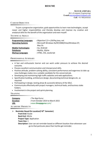 1
RESUME
MAYUR AMIPARA
B.E. (Computer Engineering)
E-mail:mayuramipara1@gmail.com
Cell: +91 9662650383
CAREER OBJECTIVE
To join a progressive organization, grab opportunities to learn new technologies, accept
newer and higher responsibilities and thereby develop and improve my creative and
analytical skills for the benefit of the organization and even myself.
TECHNICAL SKILLS
Programming Languages : Objective C,C++,C#,Php,Java,.net
Operating Systems : Microsoft Windows 9x/XP/2000/Vista/Windows 07,
Mac Os
Mobile Technologies : Ios, Android
Databases : MySQL, SQLite
Markup Languages : HTML, CSS, JavaScript
PROFESSIONAL SUMMARY
 A fast and enthusiastic learner and can work under pressure to achieve the desired
outcome.
 Possess excellent communication and interpersonal skills.
 Positive attitude, problem solving ability, consistent performance and eagerness to take up
new challenges makes me a suitable candidate for the concerned job.
 Developing and maintaining high traffic websites and web applications.
 Specification building, architecture design, documenting technical designs etc. as
required.
 Participating in design, testing phase & successful delivery of the SDLC.
 Communicate effectively with project managers, technical leads, and business stake
holders.
 Involvement in the project and sprint planning.
TRAINING
Company : The App Guruz
Duration : From October 2014 to March 2015
URL : www.theappguruz.com/
ACADEMIC PROJECTS
 Reminder Based On Location(7-8th Semester)
Front End: Xcode
Back End: SQLite
Project Type: Application
Team Size: 1
Description: User can set reminder based on different location than whenever user
go to that particular place than he/she get reminder.
 