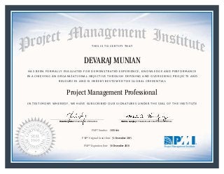 HAS BEEN FORMALLY EVALUATED FOR DEMONSTRATED EXPERIENCE, KNOWLEDGE AND PERFORMANCE
IN ACHIEVING AN ORGANIZATIONAL OBJECTIVE THROUGH DEFINING AND OVERSEEING PROJECTS AND
RESOURCES AND IS HEREBY BESTOWED THE GLOBAL CREDENTIAL
THIS IS TO CERTIFY THAT
IN TESTIMONY WHEREOF, WE HAVE SUBSCRIBED OUR SIGNATURES UNDER THE SEAL OF THE INSTITUTE
Project Management Professional
PMP® Number
PMP® Original Grant Date
PMP® Expiration Date 30 December 2018
31 December 2015
DEVARAJ MUNIAN
1891444
Mark A. Langley • President and Chief Executive OfficerRicardo Triana • Chair, Board of Directors
 
