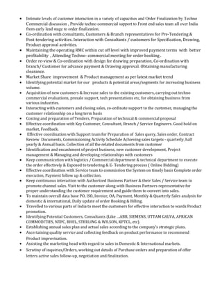 • Intimate levels of customer interaction in a variety of capacities and Order Finalization by Techno
Commercial discussion , Provide techno commercial support to Front end sales team all over India
from early lead stage to order finalization.
• Co-ordination with consultants, Customers & Branch representatives for Pre-Tendering &
Post-tendering activities. Interaction with Consultants / customers for Specification, Drawing,
Product approval activities.
• Maintaining the operating RMC within cut off level with improved payment terms with better
profitability , Attending Techno- commercial meeting for order booking .
• Order re-view & Co-ordination with design for drawing preparation, Co-ordination with
branch/ Customer for advance payment & Drawing approval. Obtaining manufacturing
clearance.
• Market Share improvement & Product management as per latest market trend
• Identifying potential market for our products & potential areas/segments for increasing business
volume.
• Acquisition of new customers & Increase sales to the existing customers, carrying out techno
commercial evaluations, presale support, tech presentations etc, for obtaining business from
various industries.
• Interacting with customers and closing sales, co-ordinate support to the customer, managing the
customer relationship on a long term basis
• Costing and preparation of Tenders, Preparation of technical & commercial proposal
• Effective coordination with Key Customer, Consultant, Branch / Service Engineers. Good hold on
market, Feedback.
• Effective coordination with Support team for Preparation of Sales query, Sales order, Contract
Review Documents, Commissioning Activity Schedule Achieving sales targets - quarterly, half
yearly & Annual basis. Collection of all the related documents from customer
• Identification and encashment of project business, new customer development, Project
management & Managing and developing relationships with customers
• Keep communication with logistics / Commercial department & technical department to execute
the order effectively & Exposed to tendering & E- Tendering process ( Online Bidding)
• Effective coordination with Service team to commission the System on timely basis Complete order
execution, Payment follow up & collection.
• Keep continuous interaction with Authorized Business Partner & their Sales / Service team to
promote channel sales. Visit to the customer along with Business Partners representative for
proper understanding the customer requirement and guide them to convert into sales.
• To maintain overall data base PO, ISO, Invoice, OA, Payment, Monthly & Quarterly Sales analysis for
domestic & international, Daily update of order Booking & Billing.
• Travelled to various parts of India to meet the customers for effective interaction to wards Product
promotion.
• Identifying Potential Customers, Consultants (Like …ABB, SIEMENS, UTTAM GALVA, AFRICAN
COMMODITIES, NTPC, BHEL, STERLING & WILSON, KPTCL, etc).
• Establishing annual sales plan and actual sales according to the company’s strategic plans.
• Ascertaining quality service and collecting feedback on product performance to recommend
Product improvisation.
• Assisting the marketing head with regard to sales in Domestic & International markets.
• Scrutiny of inquiries/Orders, working out details of Purchase orders and preparation of offer
letters active sales follow-up, negotiation and finalization.
 