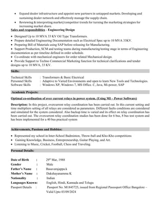 • Expand dealer infrastructure and appoint new partners in untapped markets. Developing and
sustaining dealer network and effectively manage the supply chain.
• Reviewing & interpreting market/competitor trends for turning the marketing strategies for
increasing market share.
Sales and responsibilities - Engineering Design
• Designed Up to 10 MVA 33 KV Oil Type Transformers.
• Prepare detailed Engineering Documentation such as Electrical Spec up to 10 MVA 33KV.
• Preparing Bill of Materials using SAP before releasing for Manufacturing.
• Support Production, SCM and testing teams during manufacturing/testing stage in terms of Engineering
documentation as per timeline defined in order schedule.
• Co-ordinate with mechanical engineers for order related Mechanical design.
• Provide Support to Techno Commercial Marketing function for technical clarifications and tender
designs up to 10 MVA, 33 KV.
Skills:
Technical Skills : Transformers & Basic Electrical
Personnel Skills : Adaptive to Varied Environments and open to learn New Tools and Technologies.
Software Skills : Windows XP, Windows 7, MS Office. C, Java, Mi-power, SAP
Academic Projects:
Optimal co-ordination of over current relays in power system. (Using MI – Power Software)
Description: In this project, overcurrent relay coordination has been carried out. In this current setting and
time multipliers setting of all relays are considered as parameters. Different faults conditions are considered
and simulated for the system considered. Also backup time is varied and its effect on relay coordination has
been carried out. The overcurrent relay coordination studies has been done for 6 bus, 8 bus test system and
has been implemented for a 40 bus practical system
Achievements, Passions and Hobbies:
• Represented my school in Inter-School Badminton, Throw-ball and Kho-Kho competitions
• Gaining Knowledge, Business, Entrepreneurship, Guitar Playing, and Art.
• Listening to Music, Cricket, Football, Chess and Traveling.
Personal Details:
Date of Birth : 29th
Mar, 1988
Gender : Male
Father’s Name : Basavarajappa.k
Mother’s Name : Dakshayanamma K
Nationality : Indian
Languages Known: English, Hindi, Kannada and Telugu
Passport Details : Passport No. M1845725, issued from Regional Passssport Office Bangalore –
Valid Upto 03/09/2024
 