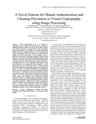 ACEEE Int. J. on Signal & Image Processing, Vol. 01, No. 03, Dec 2010




    A Novel Scheme for Mutual Authentication and
     Cheating Prevention in Visual Cryptography
               using Image Processing
                             B.Padhmavathi#1, P.Nirmal Kumar*2, M.A.Dorai Rangaswamy#3
                      #
                          Department of Computer Science & Engineering, Easwari Engineering College,
                                             Chennai – 600 089, Tamil Nadu, India
                                                   1
                                                    padmas9169@yahoo.co.in
                                                      3
                                                       drdorairs@yahoo.co.in
                            *
                              Department of Electronics & Communications, College of Engineering,
                                    Anna University, Chennai – 600 025,Tamil Nadu, India
                                                    2
                                                      nirmal2100@yahoo.co.in

Abstract— Visual cryptography (VC) is a method of                        In these cases, all participants who hold shares are
encrypting a secret image into shares such that stacking a           assumed to be honest ie., they will not present false or fake
sufficient number of shares reveals the secret image. Shares         shares during the phase of recovering the secret image.
are usually presented in transparencies. Each participant            Thus, the image after stacking them is considered as the
holds a transparency. In this paper, we studied the cheating
problem in VC by malicious adversaries. We considered the
                                                                     real Secret image. Nevertheless, cryptography is supposed
attacks of malicious adversaries who may deviate from the            to guarantee security even under the attack of malicious
scheme and create fake shares, whose stacking reveals a              adversaries who may deviate from this scheme in any way.
different Secret image. This paper proposes a solution to this       We have seen that it is possible to cheat [1], [2], [3] in VC,
Cheating problem by an Invisible and Blind Watermarking              though it seems hard to imagine. For cheating, a malicious
scheme. This scheme not only provides Authentication for the         participant presents some fake shares such that the stacking
VC shares but also makes these secret shares invisible by            of fake and genuine shares together reveals a different
embedding them into not so significant Host images. Thus             secret image making the genuine participants to believe it
secret shares are not available for any alterations by the           to be the original. It is observed that the participant shares
adversaries who try to create fake shares. In the proposed
invisible and blind watermarking scheme, every pixel of the
                                                                     are vulnerable for Cheating attacks. In this paper, we
binary VC share is invisibly embedded into the individual            consider this problem and provide security to the
blocks of the host image sized 2x2. In this proposed scheme,         participant shares by hiding them in some insignificant
the process of watermark extraction necessitates only the            images. For example, Lena, Peppers etc.,
watermarked image and it doesn’t require the original host               Watermarking is the technique of embedding a secret
image or any of its characteristics, making the proposed             image into a cover image without affecting its perceptual
scheme blind. The efficiency of the proposed Cheating                quality so that secret image can be revealed by some
prevention scheme by Invisible Blind watermarking scheme             process. One significant advantage of watermarking is the
has been demonstrated via the experimental results. A Perfect        inseparability of the watermark(secret image) from the
restoration technique is added to the Visual Cryptography
Scheme to improve the quality of the restored secret image as
                                                                     cover image. Some of the vital characteristics of the
well as memory space utilization. Hence the proposed                 watermark are: hard to perceive, resists ordinary distortions,
Cheating prevention scheme along with Perfect restoration            endures malevolent attacks, carries numerous bits of
techniques provides a Novel Visual Cryptography scheme.              information, capable of coexisting with other watermarks,
                                                                     and demands little computation to insert and extract
Keywords - Visual Cryptography, Cheating Prevention,
                                                                     Watermarks. Generally, robust watermarking is used to
Invisible Watermarking, Blind Scheme, Secret shares, Host
Images.                                                              resist un-malicious or malicious attacks like scaling,
                                                                     cropping, lossy compression, and so forth. Watermarking
                     I. INTRODUCTION                                 techniques can be categorized into different types based on
                                                                     a number of ways. Watermarking can be divided into Non-
    Visual Cryptography (VC) is a method of encrypting a             blind, Semi-Blind and Blind schemes [4], [5] based on the
Secret image into shares such that stacking a sufficient             requirements for watermark extraction or detection. Non-
number of shares reveals the secret image. Shares are                blind watermarking schemes necessitate the original image
binary images usually presented in transparencies. Each              and secret keys for watermark detection. The Semi-Blind
participant holds a transparency (share). Unlike                     schemes require the secret key(s) and the watermark bit
conventional cryptographic methods, VC needs no                      sequence for extraction, whereas, the Blind schemes need
complicated computation for recovering the secret. The act           only the secret key(s) for extraction. Another categorization
of decryption is to simply stack shares and view the Secret          of watermarks based on the embedded data (watermark) is:
image that appears on the stacked shares.                            visible and invisible. With visible watermarking of images,
                                                                     a secondary image (the watermark) is embedded in a

©2010 ACEEE                                                      1
DOI: 01.IJSIP.01.03.81_264
 