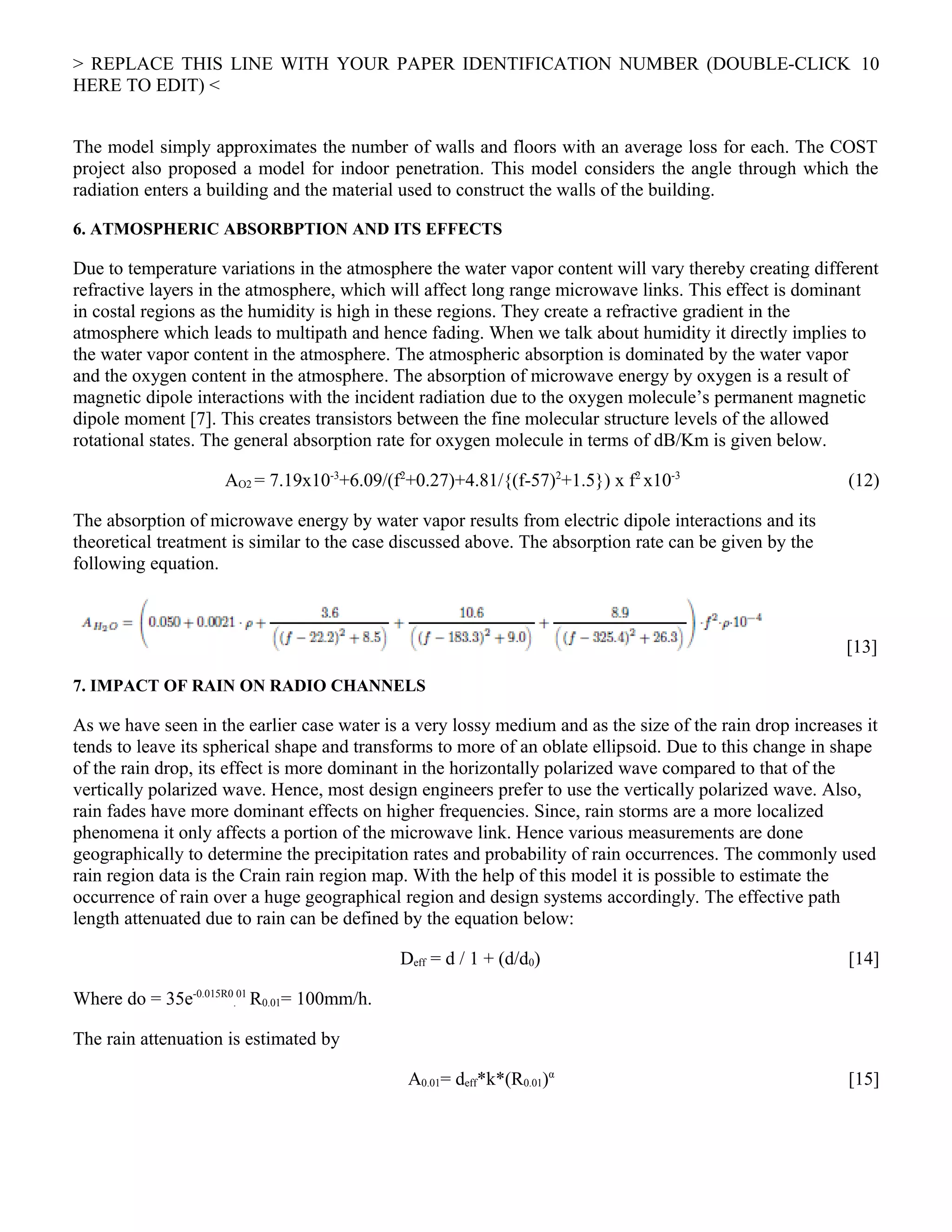> REPLACE THIS LINE WITH YOUR PAPER IDENTIFICATION NUMBER (DOUBLE-CLICK
HERE TO EDIT) <
The model simply approximates the number of walls and floors with an average loss for each. The COST
project also proposed a model for indoor penetration. This model considers the angle through which the
radiation enters a building and the material used to construct the walls of the building.
6. ATMOSPHERIC ABSORBPTION AND ITS EFFECTS
Due to temperature variations in the atmosphere the water vapor content will vary thereby creating different
refractive layers in the atmosphere, which will affect long range microwave links. This effect is dominant
in costal regions as the humidity is high in these regions. They create a refractive gradient in the
atmosphere which leads to multipath and hence fading. When we talk about humidity it directly implies to
the water vapor content in the atmosphere. The atmospheric absorption is dominated by the water vapor
and the oxygen content in the atmosphere. The absorption of microwave energy by oxygen is a result of
magnetic dipole interactions with the incident radiation due to the oxygen molecule’s permanent magnetic
dipole moment [7]. This creates transistors between the fine molecular structure levels of the allowed
rotational states. The general absorption rate for oxygen molecule in terms of dB/Km is given below.
AO2 = 7.19x10-3
+6.09/(f2
+0.27)+4.81/{(f-57)2
+1.5}) x f2
x10-3
(12)
The absorption of microwave energy by water vapor results from electric dipole interactions and its
theoretical treatment is similar to the case discussed above. The absorption rate can be given by the
following equation.
[13]
7. IMPACT OF RAIN ON RADIO CHANNELS
As we have seen in the earlier case water is a very lossy medium and as the size of the rain drop increases it
tends to leave its spherical shape and transforms to more of an oblate ellipsoid. Due to this change in shape
of the rain drop, its effect is more dominant in the horizontally polarized wave compared to that of the
vertically polarized wave. Hence, most design engineers prefer to use the vertically polarized wave. Also,
rain fades have more dominant effects on higher frequencies. Since, rain storms are a more localized
phenomena it only affects a portion of the microwave link. Hence various measurements are done
geographically to determine the precipitation rates and probability of rain occurrences. The commonly used
rain region data is the Crain rain region map. With the help of this model it is possible to estimate the
occurrence of rain over a huge geographical region and design systems accordingly. The effective path
length attenuated due to rain can be defined by the equation below:
Deff = d / 1 + (d/d0) [14]
Where do = 35e-0.015R0
.
01
R0.01= 100mm/h.
The rain attenuation is estimated by
A0.01= deff*k*(R0.01)α
[15]
10
 