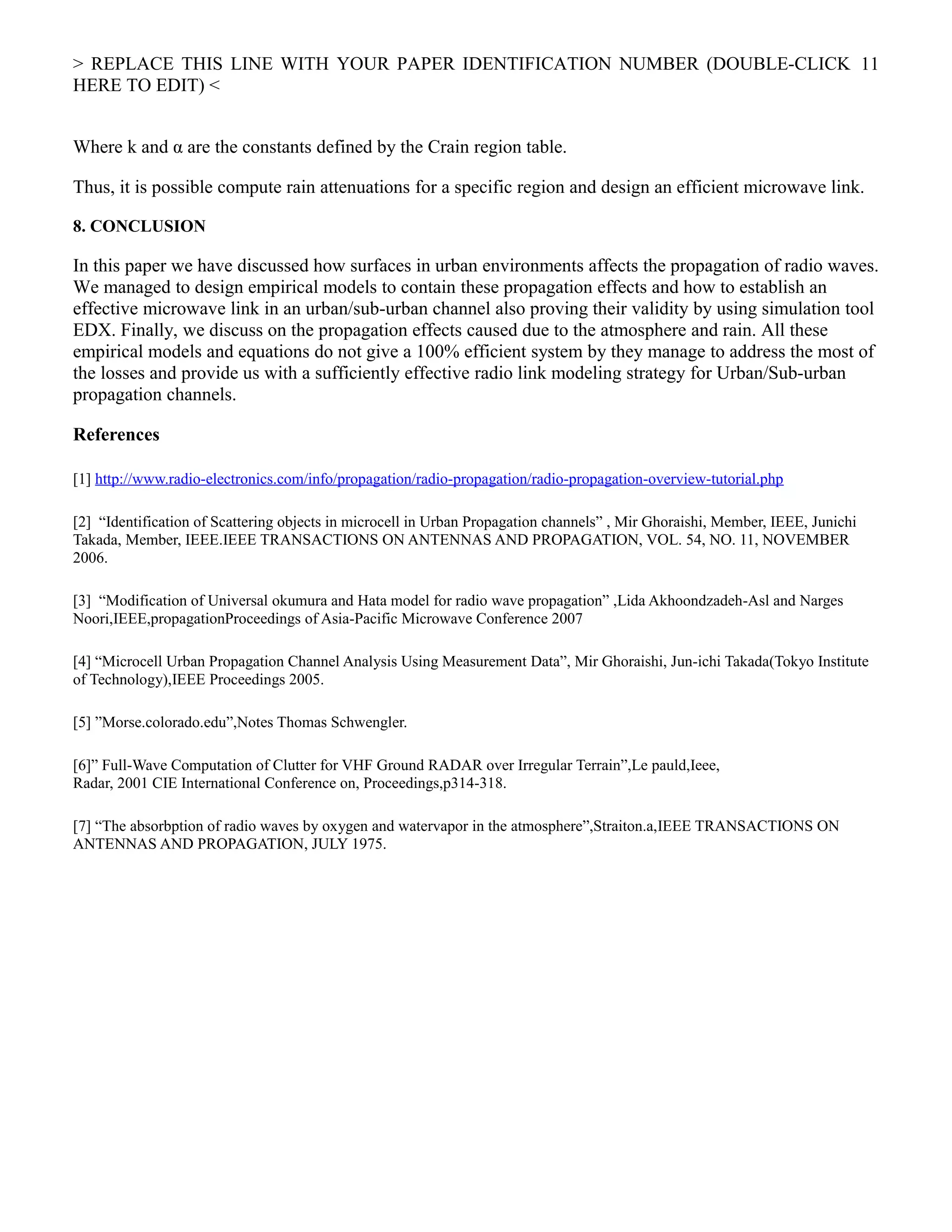 > REPLACE THIS LINE WITH YOUR PAPER IDENTIFICATION NUMBER (DOUBLE-CLICK
HERE TO EDIT) <
Where k and α are the constants defined by the Crain region table.
Thus, it is possible compute rain attenuations for a specific region and design an efficient microwave link.
8. CONCLUSION
In this paper we have discussed how surfaces in urban environments affects the propagation of radio waves.
We managed to design empirical models to contain these propagation effects and how to establish an
effective microwave link in an urban/sub-urban channel also proving their validity by using simulation tool
EDX. Finally, we discuss on the propagation effects caused due to the atmosphere and rain. All these
empirical models and equations do not give a 100% efficient system by they manage to address the most of
the losses and provide us with a sufficiently effective radio link modeling strategy for Urban/Sub-urban
propagation channels.
References
[1] http://www.radio-electronics.com/info/propagation/radio-propagation/radio-propagation-overview-tutorial.php
[2] “Identification of Scattering objects in microcell in Urban Propagation channels” , Mir Ghoraishi, Member, IEEE, Junichi
Takada, Member, IEEE.IEEE TRANSACTIONS ON ANTENNAS AND PROPAGATION, VOL. 54, NO. 11, NOVEMBER
2006.
[3] “Modification of Universal okumura and Hata model for radio wave propagation” ,Lida Akhoondzadeh-Asl and Narges
Noori,IEEE,propagationProceedings of Asia-Pacific Microwave Conference 2007
[4] “Microcell Urban Propagation Channel Analysis Using Measurement Data”, Mir Ghoraishi, Jun-ichi Takada(Tokyo Institute
of Technology),IEEE Proceedings 2005.
[5] ”Morse.colorado.edu”,Notes Thomas Schwengler.
[6]” Full-Wave Computation of Clutter for VHF Ground RADAR over Irregular Terrain”,Le pauld,Ieee,
Radar, 2001 CIE International Conference on, Proceedings,p314-318.
[7] “The absorbption of radio waves by oxygen and watervapor in the atmosphere”,Straiton.a,IEEE TRANSACTIONS ON
ANTENNAS AND PROPAGATION, JULY 1975.
11
 
