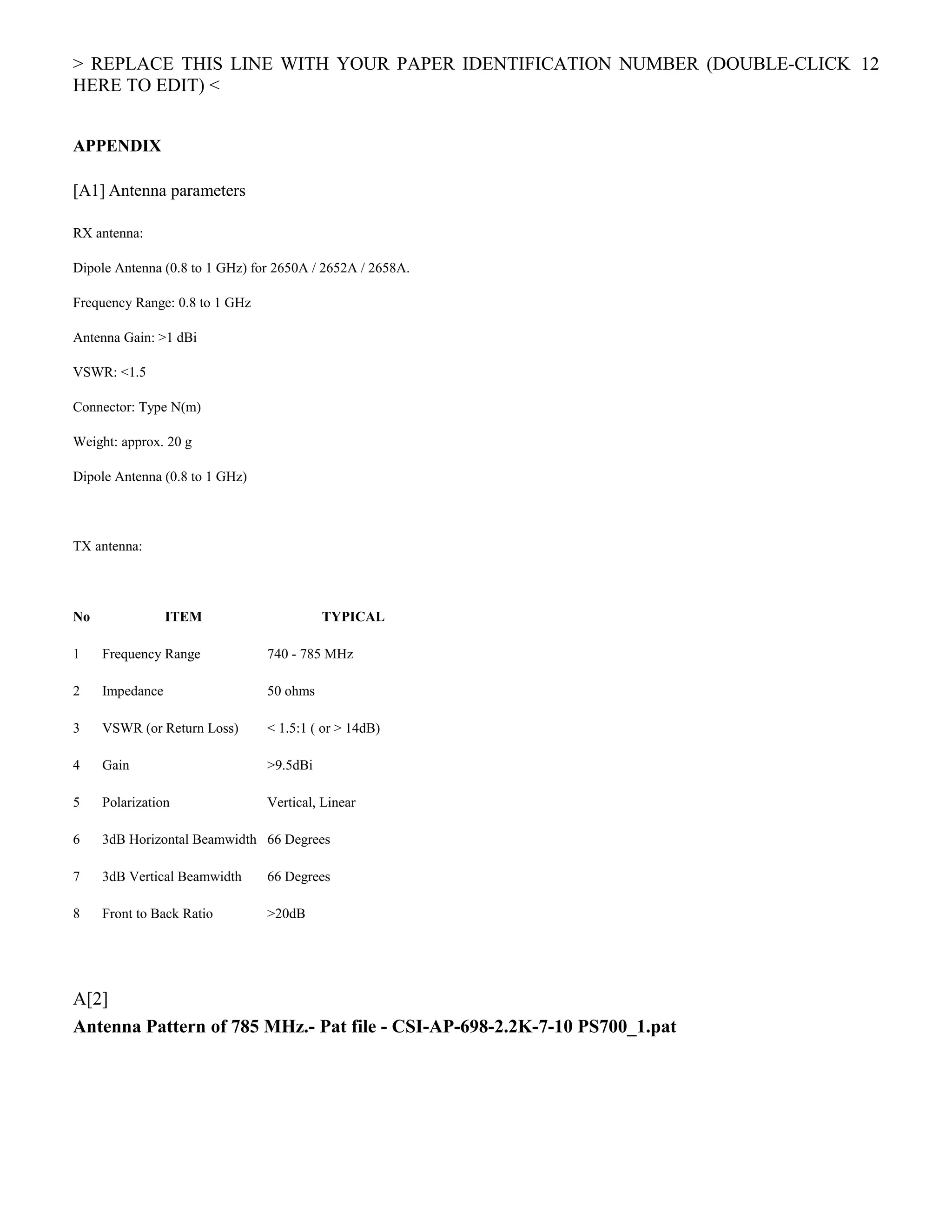 > REPLACE THIS LINE WITH YOUR PAPER IDENTIFICATION NUMBER (DOUBLE-CLICK
HERE TO EDIT) <
APPENDIX
[A1] Antenna parameters
RX antenna:
Dipole Antenna (0.8 to 1 GHz) for 2650A / 2652A / 2658A.
Frequency Range: 0.8 to 1 GHz
Antenna Gain: >1 dBi
VSWR: <1.5
Connector: Type N(m)
Weight: approx. 20 g
Dipole Antenna (0.8 to 1 GHz)
TX antenna:
No ITEM TYPICAL
1 Frequency Range 740 - 785 MHz
2 Impedance 50 ohms
3 VSWR (or Return Loss) < 1.5:1 ( or > 14dB)
4 Gain >9.5dBi
5 Polarization Vertical, Linear
6 3dB Horizontal Beamwidth 66 Degrees
7 3dB Vertical Beamwidth 66 Degrees
8 Front to Back Ratio >20dB
A[2]
Antenna Pattern of 785 MHz.- Pat file - CSI-AP-698-2.2K-7-10 PS700_1.pat
12
 