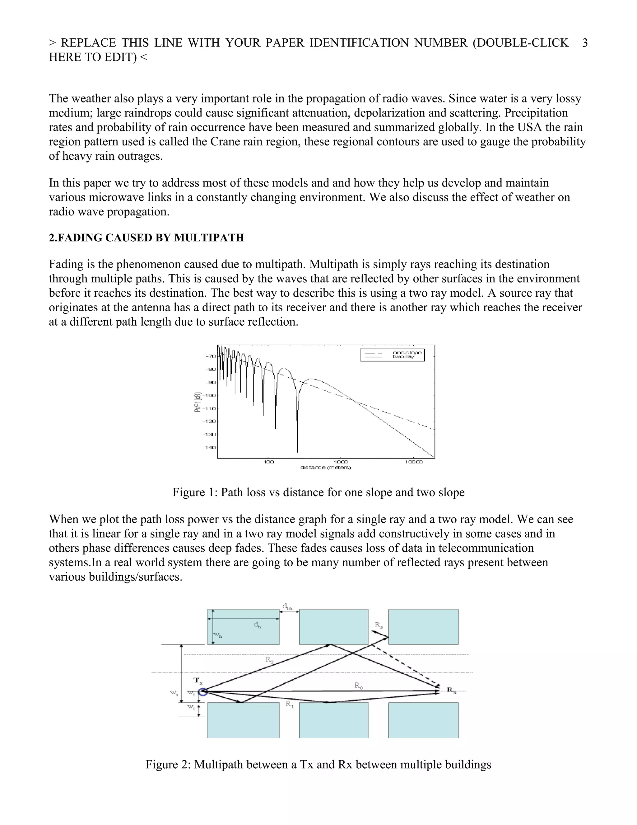 > REPLACE THIS LINE WITH YOUR PAPER IDENTIFICATION NUMBER (DOUBLE-CLICK
HERE TO EDIT) <
The weather also plays a very important role in the propagation of radio waves. Since water is a very lossy
medium; large raindrops could cause significant attenuation, depolarization and scattering. Precipitation
rates and probability of rain occurrence have been measured and summarized globally. In the USA the rain
region pattern used is called the Crane rain region, these regional contours are used to gauge the probability
of heavy rain outrages.
In this paper we try to address most of these models and and how they help us develop and maintain
various microwave links in a constantly changing environment. We also discuss the effect of weather on
radio wave propagation.
2.FADING CAUSED BY MULTIPATH
Fading is the phenomenon caused due to multipath. Multipath is simply rays reaching its destination
through multiple paths. This is caused by the waves that are reflected by other surfaces in the environment
before it reaches its destination. The best way to describe this is using a two ray model. A source ray that
originates at the antenna has a direct path to its receiver and there is another ray which reaches the receiver
at a different path length due to surface reflection.
Figure 1: Path loss vs distance for one slope and two slope
When we plot the path loss power vs the distance graph for a single ray and a two ray model. We can see
that it is linear for a single ray and in a two ray model signals add constructively in some cases and in
others phase differences causes deep fades. These fades causes loss of data in telecommunication
systems.In a real world system there are going to be many number of reflected rays present between
various buildings/surfaces.
Figure 2: Multipath between a Tx and Rx between multiple buildings
3
 