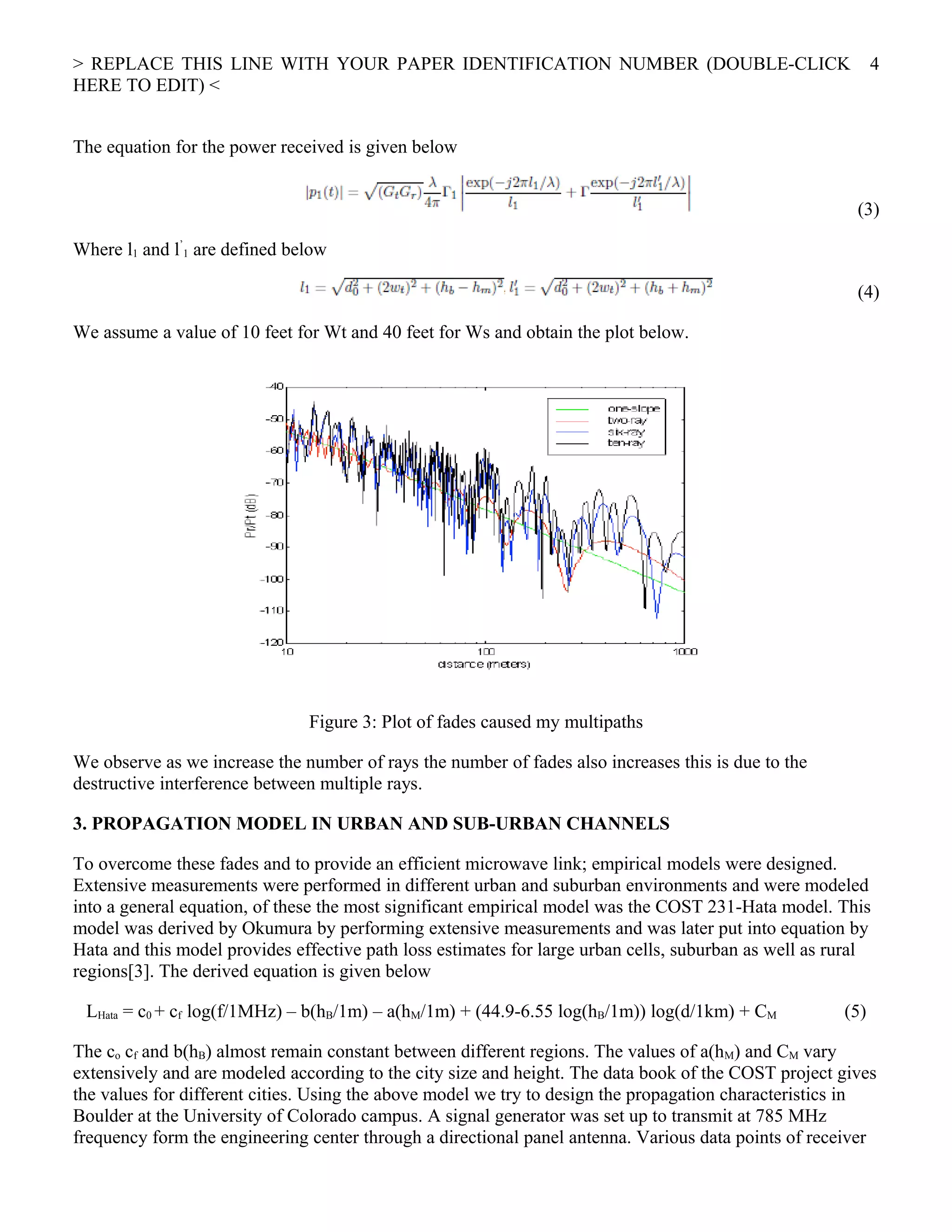 > REPLACE THIS LINE WITH YOUR PAPER IDENTIFICATION NUMBER (DOUBLE-CLICK
HERE TO EDIT) <
The equation for the power received is given below
(3)
Where l1 and l’
1 are defined below
(4)
We assume a value of 10 feet for Wt and 40 feet for Ws and obtain the plot below.
Figure 3: Plot of fades caused my multipaths
We observe as we increase the number of rays the number of fades also increases this is due to the
destructive interference between multiple rays.
3. PROPAGATION MODEL IN URBAN AND SUB-URBAN CHANNELS
To overcome these fades and to provide an efficient microwave link; empirical models were designed.
Extensive measurements were performed in different urban and suburban environments and were modeled
into a general equation, of these the most significant empirical model was the COST 231-Hata model. This
model was derived by Okumura by performing extensive measurements and was later put into equation by
Hata and this model provides effective path loss estimates for large urban cells, suburban as well as rural
regions[3]. The derived equation is given below
LHata = c0 + cf log(f/1MHz) – b(hB/1m) – a(hM/1m) + (44.9-6.55 log(hB/1m)) log(d/1km) + CM (5)
The co cf and b(hB) almost remain constant between different regions. The values of a(hM) and CM vary
extensively and are modeled according to the city size and height. The data book of the COST project gives
the values for different cities. Using the above model we try to design the propagation characteristics in
Boulder at the University of Colorado campus. A signal generator was set up to transmit at 785 MHz
frequency form the engineering center through a directional panel antenna. Various data points of receiver
4
 