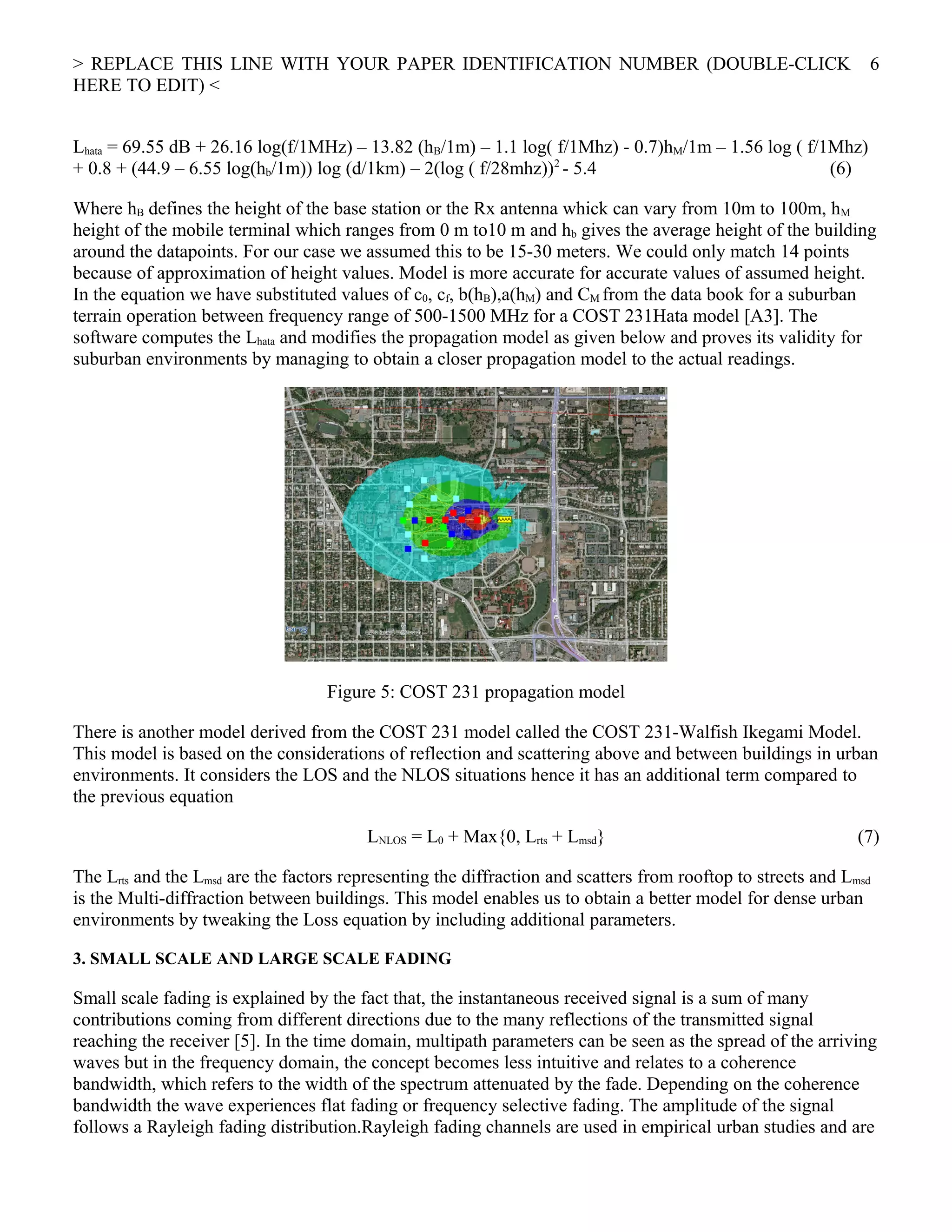 > REPLACE THIS LINE WITH YOUR PAPER IDENTIFICATION NUMBER (DOUBLE-CLICK
HERE TO EDIT) <
Lhata = 69.55 dB + 26.16 log(f/1MHz) – 13.82 (hB/1m) – 1.1 log( f/1Mhz) - 0.7)hM/1m – 1.56 log ( f/1Mhz)
+ 0.8 + (44.9 – 6.55 log(hb/1m)) log (d/1km) – 2(log ( f/28mhz))2
- 5.4 (6)
Where hB defines the height of the base station or the Rx antenna whick can vary from 10m to 100m, hM
height of the mobile terminal which ranges from 0 m to10 m and hb gives the average height of the building
around the datapoints. For our case we assumed this to be 15-30 meters. We could only match 14 points
because of approximation of height values. Model is more accurate for accurate values of assumed height.
In the equation we have substituted values of c0, cf, b(hB),a(hM) and CM from the data book for a suburban
terrain operation between frequency range of 500-1500 MHz for a COST 231Hata model [A3]. The
software computes the Lhata and modifies the propagation model as given below and proves its validity for
suburban environments by managing to obtain a closer propagation model to the actual readings.
Figure 5: COST 231 propagation model
There is another model derived from the COST 231 model called the COST 231-Walfish Ikegami Model.
This model is based on the considerations of reflection and scattering above and between buildings in urban
environments. It considers the LOS and the NLOS situations hence it has an additional term compared to
the previous equation
LNLOS = L0 + Max{0, Lrts + Lmsd} (7)
The Lrts and the Lmsd are the factors representing the diffraction and scatters from rooftop to streets and Lmsd
is the Multi-diffraction between buildings. This model enables us to obtain a better model for dense urban
environments by tweaking the Loss equation by including additional parameters.
3. SMALL SCALE AND LARGE SCALE FADING
Small scale fading is explained by the fact that, the instantaneous received signal is a sum of many
contributions coming from different directions due to the many reflections of the transmitted signal
reaching the receiver [5]. In the time domain, multipath parameters can be seen as the spread of the arriving
waves but in the frequency domain, the concept becomes less intuitive and relates to a coherence
bandwidth, which refers to the width of the spectrum attenuated by the fade. Depending on the coherence
bandwidth the wave experiences flat fading or frequency selective fading. The amplitude of the signal
follows a Rayleigh fading distribution.Rayleigh fading channels are used in empirical urban studies and are
6
 