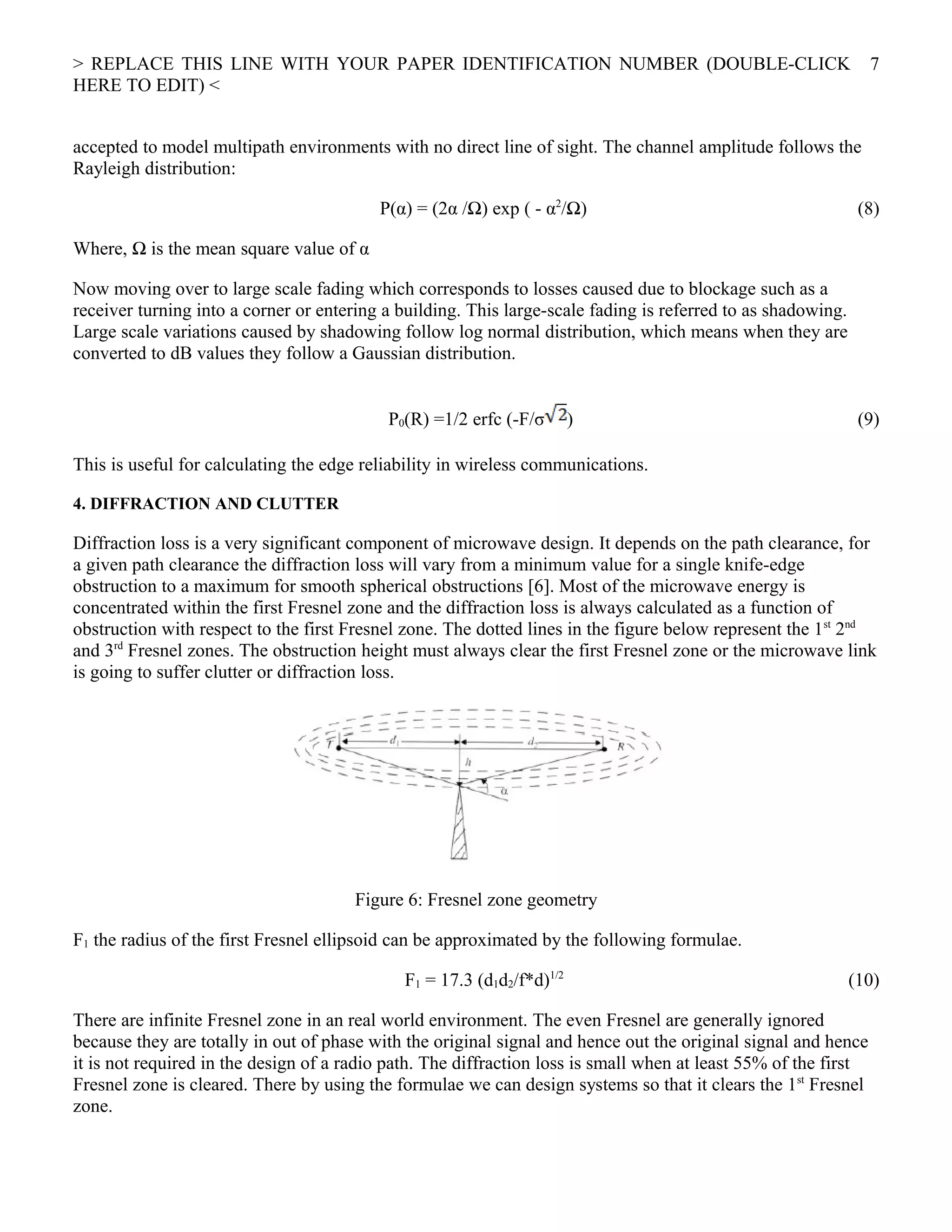 > REPLACE THIS LINE WITH YOUR PAPER IDENTIFICATION NUMBER (DOUBLE-CLICK
HERE TO EDIT) <
accepted to model multipath environments with no direct line of sight. The channel amplitude follows the
Rayleigh distribution:
P(α) = (2α /Ω) exp ( - α2
/Ω) (8)
Where, Ω is the mean square value of α
Now moving over to large scale fading which corresponds to losses caused due to blockage such as a
receiver turning into a corner or entering a building. This large-scale fading is referred to as shadowing.
Large scale variations caused by shadowing follow log normal distribution, which means when they are
converted to dB values they follow a Gaussian distribution.
P0(R) =1/2 erfc (-F/σ ) (9)
This is useful for calculating the edge reliability in wireless communications.
4. DIFFRACTION AND CLUTTER
Diffraction loss is a very significant component of microwave design. It depends on the path clearance, for
a given path clearance the diffraction loss will vary from a minimum value for a single knife-edge
obstruction to a maximum for smooth spherical obstructions [6]. Most of the microwave energy is
concentrated within the first Fresnel zone and the diffraction loss is always calculated as a function of
obstruction with respect to the first Fresnel zone. The dotted lines in the figure below represent the 1st
2nd
and 3rd
Fresnel zones. The obstruction height must always clear the first Fresnel zone or the microwave link
is going to suffer clutter or diffraction loss.
Figure 6: Fresnel zone geometry
F1 the radius of the first Fresnel ellipsoid can be approximated by the following formulae.
F1 = 17.3 (d1d2/f*d)1/2
(10)
There are infinite Fresnel zone in an real world environment. The even Fresnel are generally ignored
because they are totally in out of phase with the original signal and hence out the original signal and hence
it is not required in the design of a radio path. The diffraction loss is small when at least 55% of the first
Fresnel zone is cleared. There by using the formulae we can design systems so that it clears the 1st
Fresnel
zone.
7
 