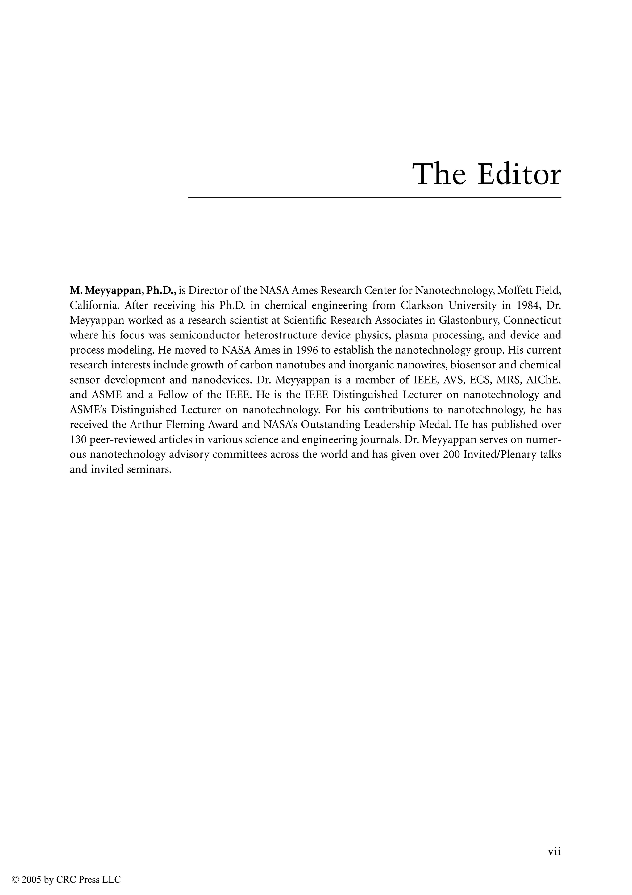 vii
The Editor
M.Meyyappan,Ph.D., is Director of the NASA Ames Research Center for Nanotechnology, Moffett Field,
California. After receiving his Ph.D. in chemical engineering from Clarkson University in 1984, Dr.
Meyyappan worked as a research scientist at Scientific Research Associates in Glastonbury, Connecticut
where his focus was semiconductor heterostructure device physics, plasma processing, and device and
process modeling. He moved to NASA Ames in 1996 to establish the nanotechnology group. His current
research interests include growth of carbon nanotubes and inorganic nanowires, biosensor and chemical
sensor development and nanodevices. Dr. Meyyappan is a member of IEEE, AVS, ECS, MRS, AIChE,
and ASME and a Fellow of the IEEE. He is the IEEE Distinguished Lecturer on nanotechnology and
ASME’s Distinguished Lecturer on nanotechnology. For his contributions to nanotechnology, he has
received the Arthur Fleming Award and NASA’s Outstanding Leadership Medal. He has published over
130 peer-reviewed articles in various science and engineering journals. Dr. Meyyappan serves on numer-
ous nanotechnology advisory committees across the world and has given over 200 Invited/Plenary talks
and invited seminars.
© 2005 by CRC Press LLC
 