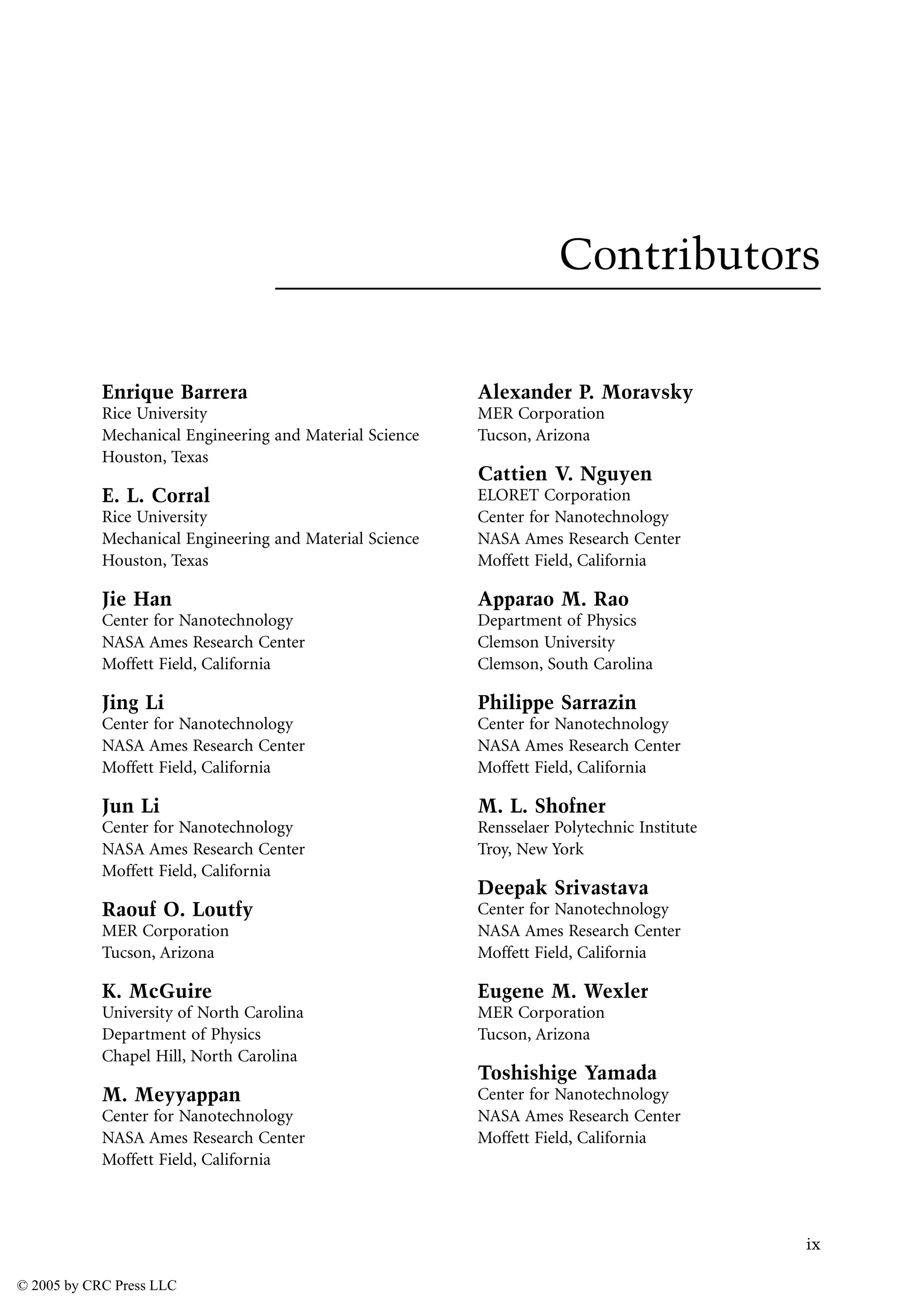 ix
Contributors
Enrique Barrera
Rice University
Mechanical Engineering and Material Science
Houston, Texas
E. L. Corral
Rice University
Mechanical Engineering and Material Science
Houston, Texas
Jie Han
Center for Nanotechnology
NASA Ames Research Center
Moffett Field, California
Jing Li
Center for Nanotechnology
NASA Ames Research Center
Moffett Field, California
Jun Li
Center for Nanotechnology
NASA Ames Research Center
Moffett Field, California
Raouf O. Loutfy
MER Corporation
Tucson, Arizona
K. McGuire
University of North Carolina
Department of Physics
Chapel Hill, North Carolina
M. Meyyappan
Center for Nanotechnology
NASA Ames Research Center
Moffett Field, California
Alexander P. Moravsky
MER Corporation
Tucson, Arizona
Cattien V. Nguyen
ELORET Corporation
Center for Nanotechnology
NASA Ames Research Center
Moffett Field, California
Apparao M. Rao
Department of Physics
Clemson University
Clemson, South Carolina
Philippe Sarrazin
Center for Nanotechnology
NASA Ames Research Center
Moffett Field, California
M. L. Shofner
Rensselaer Polytechnic Institute
Troy, New York
Deepak Srivastava
Center for Nanotechnology
NASA Ames Research Center
Moffett Field, California
Eugene M. Wexler
MER Corporation
Tucson, Arizona
Toshishige Yamada
Center for Nanotechnology
NASA Ames Research Center
Moffett Field, California
© 2005 by CRC Press LLC
 