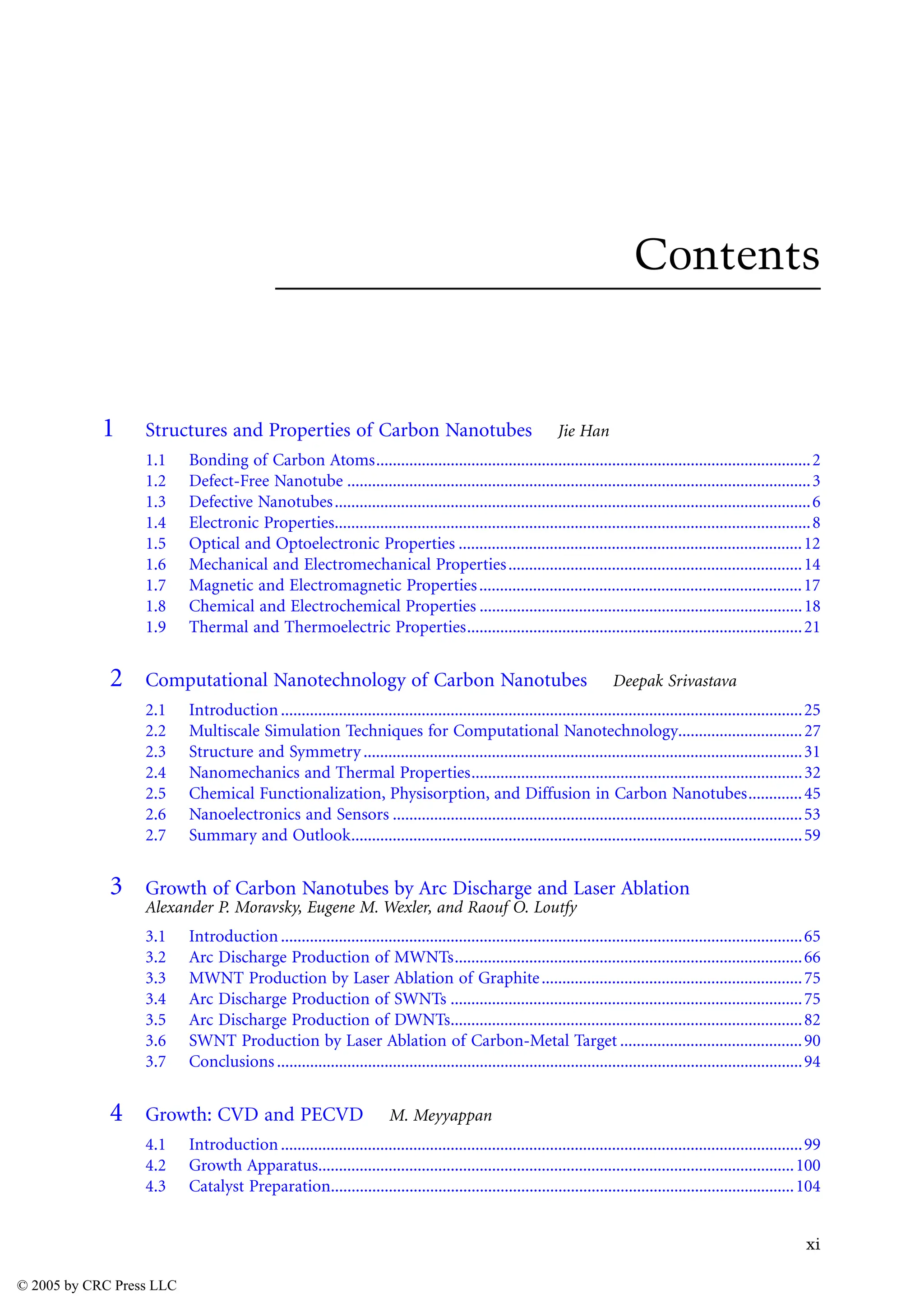 xi
Contents
1 Structures and Properties of Carbon Nanotubes Jie Han
1.1 Bonding of Carbon Atoms.........................................................................................................2
1.2 Defect-Free Nanotube ................................................................................................................3
1.3 Defective Nanotubes...................................................................................................................6
1.4 Electronic Properties...................................................................................................................8
1.5 Optical and Optoelectronic Properties ...................................................................................12
1.6 Mechanical and Electromechanical Properties.......................................................................14
1.7 Magnetic and Electromagnetic Properties..............................................................................17
1.8 Chemical and Electrochemical Properties ..............................................................................18
1.9 Thermal and Thermoelectric Properties.................................................................................21
2 Computational Nanotechnology of Carbon Nanotubes Deepak Srivastava
2.1 Introduction..............................................................................................................................25
2.2 Multiscale Simulation Techniques for Computational Nanotechnology..............................27
2.3 Structure and Symmetry ..........................................................................................................31
2.4 Nanomechanics and Thermal Properties................................................................................32
2.5 Chemical Functionalization, Physisorption, and Diffusion in Carbon Nanotubes.............45
2.6 Nanoelectronics and Sensors ...................................................................................................53
2.7 Summary and Outlook.............................................................................................................59
3 Growth of Carbon Nanotubes by Arc Discharge and Laser Ablation
Alexander P. Moravsky, Eugene M. Wexler, and Raouf O. Loutfy
3.1 Introduction..............................................................................................................................65
3.2 Arc Discharge Production of MWNTs....................................................................................66
3.3 MWNT Production by Laser Ablation of Graphite...............................................................75
3.4 Arc Discharge Production of SWNTs .....................................................................................75
3.5 Arc Discharge Production of DWNTs.....................................................................................82
3.6 SWNT Production by Laser Ablation of Carbon-Metal Target ............................................90
3.7 Conclusions...............................................................................................................................94
4 Growth: CVD and PECVD M. Meyyappan
4.1 Introduction..............................................................................................................................99
4.2 Growth Apparatus...................................................................................................................100
4.3 Catalyst Preparation................................................................................................................104
© 2005 by CRC Press LLC
 