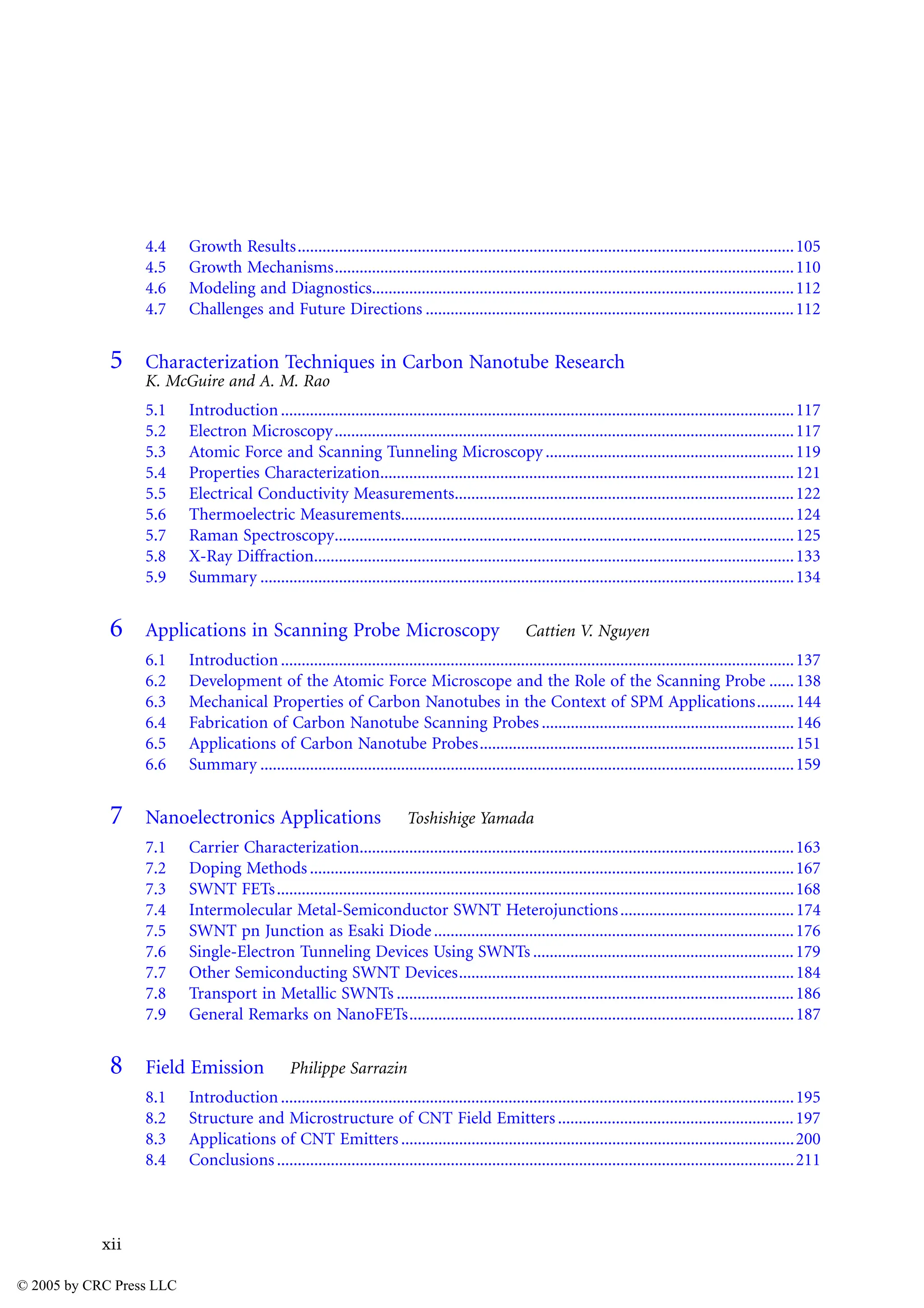 xii
4.4 Growth Results........................................................................................................................105
4.5 Growth Mechanisms...............................................................................................................110
4.6 Modeling and Diagnostics......................................................................................................112
4.7 Challenges and Future Directions .........................................................................................112
5 Characterization Techniques in Carbon Nanotube Research
K. McGuire and A. M. Rao
5.1 Introduction............................................................................................................................117
5.2 Electron Microscopy...............................................................................................................117
5.3 Atomic Force and Scanning Tunneling Microscopy ............................................................119
5.4 Properties Characterization....................................................................................................121
5.5 Electrical Conductivity Measurements..................................................................................122
5.6 Thermoelectric Measurements...............................................................................................124
5.7 Raman Spectroscopy...............................................................................................................125
5.8 X-Ray Diffraction....................................................................................................................133
5.9 Summary .................................................................................................................................134
6 Applications in Scanning Probe Microscopy Cattien V. Nguyen
6.1 Introduction............................................................................................................................137
6.2 Development of the Atomic Force Microscope and the Role of the Scanning Probe ......138
6.3 Mechanical Properties of Carbon Nanotubes in the Context of SPM Applications.........144
6.4 Fabrication of Carbon Nanotube Scanning Probes .............................................................146
6.5 Applications of Carbon Nanotube Probes............................................................................151
6.6 Summary .................................................................................................................................159
7 Nanoelectronics Applications Toshishige Yamada
7.1 Carrier Characterization.........................................................................................................163
7.2 Doping Methods .....................................................................................................................167
7.3 SWNT FETs.............................................................................................................................168
7.4 Intermolecular Metal-Semiconductor SWNT Heterojunctions..........................................174
7.5 SWNT pn Junction as Esaki Diode.......................................................................................176
7.6 Single-Electron Tunneling Devices Using SWNTs ...............................................................179
7.7 Other Semiconducting SWNT Devices.................................................................................184
7.8 Transport in Metallic SWNTs ................................................................................................186
7.9 General Remarks on NanoFETs.............................................................................................187
8 Field Emission Philippe Sarrazin
8.1 Introduction............................................................................................................................195
8.2 Structure and Microstructure of CNT Field Emitters.........................................................197
8.3 Applications of CNT Emitters ...............................................................................................200
8.4 Conclusions.............................................................................................................................211
© 2005 by CRC Press LLC
 