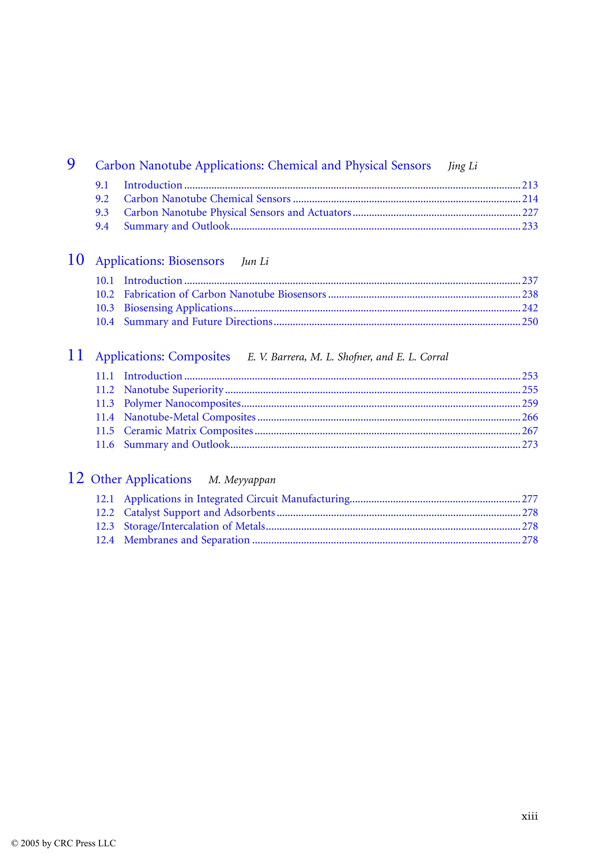 xiii
9 Carbon Nanotube Applications: Chemical and Physical Sensors Jing Li
9.1 Introduction............................................................................................................................213
9.2 Carbon Nanotube Chemical Sensors ....................................................................................214
9.3 Carbon Nanotube Physical Sensors and Actuators..............................................................227
9.4 Summary and Outlook...........................................................................................................233
10 Applications: Biosensors Jun Li
10.1 Introduction............................................................................................................................237
10.2 Fabrication of Carbon Nanotube Biosensors .......................................................................238
10.3 Biosensing Applications..........................................................................................................242
10.4 Summary and Future Directions...........................................................................................250
11 Applications: Composites E. V. Barrera, M. L. Shofner, and E. L. Corral
11.1 Introduction............................................................................................................................253
11.2 Nanotube Superiority.............................................................................................................255
11.3 Polymer Nanocomposites.......................................................................................................259
11.4 Nanotube-Metal Composites .................................................................................................266
11.5 Ceramic Matrix Composites..................................................................................................267
11.6 Summary and Outlook...........................................................................................................273
12 Other Applications M. Meyyappan
12.1 Applications in Integrated Circuit Manufacturing...............................................................277
12.2 Catalyst Support and Adsorbents..........................................................................................278
12.3 Storage/Intercalation of Metals..............................................................................................278
12.4 Membranes and Separation ...................................................................................................278
© 2005 by CRC Press LLC
 