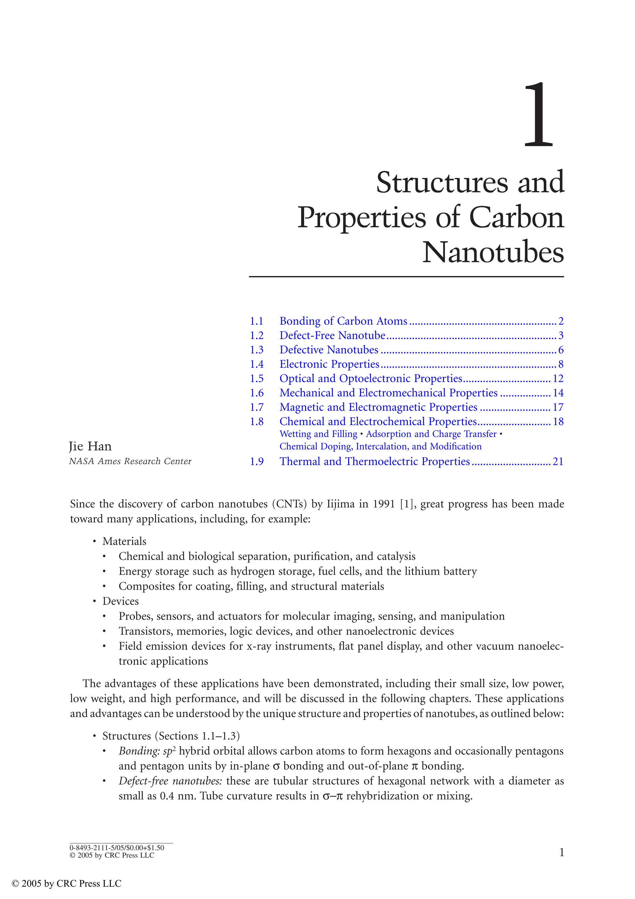 1
0-8493-2111-5/05/$0.00+$1.50
© 2005 by CRC Press LLC
1
Structures and
Properties of Carbon
Nanotubes
1.1 Bonding of Carbon Atoms....................................................2
1.2 Defect-Free Nanotube............................................................3
1.3 Defective Nanotubes ..............................................................6
1.4 Electronic Properties..............................................................8
1.5 Optical and Optoelectronic Properties...............................12
1.6 Mechanical and Electromechanical Properties ..................14
1.7 Magnetic and Electromagnetic Properties .........................17
1.8 Chemical and Electrochemical Properties..........................18
Wetting and Filling • Adsorption and Charge Transfer •
Chemical Doping, Intercalation, and Modification
1.9 Thermal and Thermoelectric Properties............................21
Since the discovery of carbon nanotubes (CNTs) by Iijima in 1991 [1], great progress has been made
toward many applications, including, for example:
• Materials
• Chemical and biological separation, purification, and catalysis
• Energy storage such as hydrogen storage, fuel cells, and the lithium battery
• Composites for coating, filling, and structural materials
• Devices
• Probes, sensors, and actuators for molecular imaging, sensing, and manipulation
• Transistors, memories, logic devices, and other nanoelectronic devices
• Field emission devices for x-ray instruments, flat panel display, and other vacuum nanoelec-
tronic applications
The advantages of these applications have been demonstrated, including their small size, low power,
low weight, and high performance, and will be discussed in the following chapters. These applications
and advantages can be understood by the unique structure and properties of nanotubes,as outlined below:
• Structures (Sections 1.1–1.3)
• Bonding: sp2 hybrid orbital allows carbon atoms to form hexagons and occasionally pentagons
and pentagon units by in-plane X bonding and out-of-plane U bonding.
• Defect-free nanotubes: these are tubular structures of hexagonal network with a diameter as
small as 0.4 nm. Tube curvature results in XU rehybridization or mixing.
Jie Han
NASA Ames Research Center
© 2005 by CRC Press LLC
 