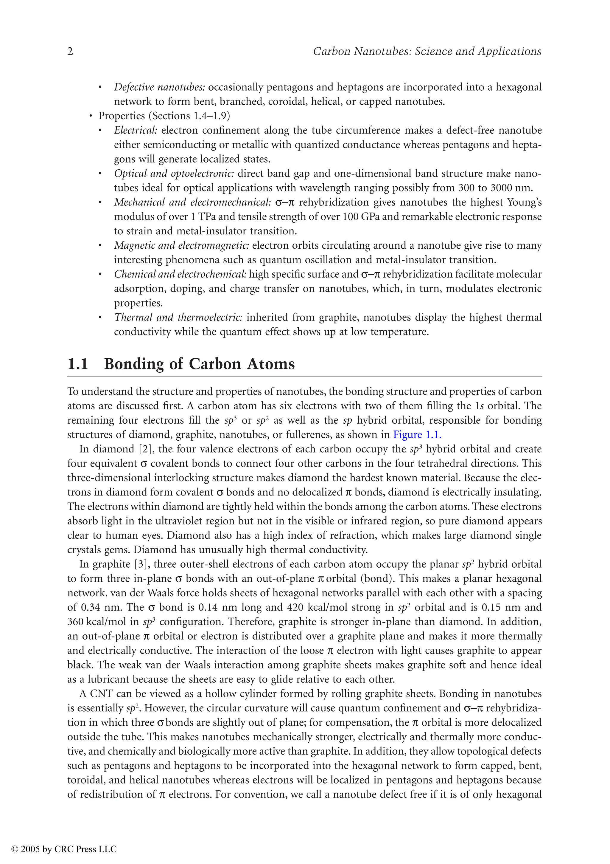 2 Carbon Nanotubes: Science and Applications
• Defective nanotubes: occasionally pentagons and heptagons are incorporated into a hexagonal
network to form bent, branched, coroidal, helical, or capped nanotubes.
• Properties (Sections 1.4–1.9)
• Electrical: electron confinement along the tube circumference makes a defect-free nanotube
either semiconducting or metallic with quantized conductance whereas pentagons and hepta-
gons will generate localized states.
• Optical and optoelectronic: direct band gap and one-dimensional band structure make nano-
tubes ideal for optical applications with wavelength ranging possibly from 300 to 3000 nm.
• Mechanical and electromechanical: XU rehybridization gives nanotubes the highest Young’s
modulus of over 1 TPa and tensile strength of over 100 GPa and remarkable electronic response
to strain and metal-insulator transition.
• Magnetic and electromagnetic: electron orbits circulating around a nanotube give rise to many
interesting phenomena such as quantum oscillation and metal-insulator transition.
• Chemical and electrochemical: high specific surface and XU rehybridization facilitate molecular
adsorption, doping, and charge transfer on nanotubes, which, in turn, modulates electronic
properties.
• Thermal and thermoelectric: inherited from graphite, nanotubes display the highest thermal
conductivity while the quantum effect shows up at low temperature.
1.1 Bonding of Carbon Atoms
To understand the structure and properties of nanotubes, the bonding structure and properties of carbon
atoms are discussed first. A carbon atom has six electrons with two of them filling the 1s orbital. The
remaining four electrons fill the sp3 or sp2 as well as the sp hybrid orbital, responsible for bonding
structures of diamond, graphite, nanotubes, or fullerenes, as shown in Figure 1.1.
In diamond [2], the four valence electrons of each carbon occupy the sp3 hybrid orbital and create
four equivalent X covalent bonds to connect four other carbons in the four tetrahedral directions. This
three-dimensional interlocking structure makes diamond the hardest known material. Because the elec-
trons in diamond form covalent X bonds and no delocalized U bonds, diamond is electrically insulating.
The electrons within diamond are tightly held within the bonds among the carbon atoms. These electrons
absorb light in the ultraviolet region but not in the visible or infrared region, so pure diamond appears
clear to human eyes. Diamond also has a high index of refraction, which makes large diamond single
crystals gems. Diamond has unusually high thermal conductivity.
In graphite [3], three outer-shell electrons of each carbon atom occupy the planar sp2 hybrid orbital
to form three in-plane X bonds with an out-of-plane U orbital (bond). This makes a planar hexagonal
network. van der Waals force holds sheets of hexagonal networks parallel with each other with a spacing
of 0.34 nm. The X bond is 0.14 nm long and 420 kcal/mol strong in sp2 orbital and is 0.15 nm and
360 kcal/mol in sp3 configuration. Therefore, graphite is stronger in-plane than diamond. In addition,
an out-of-plane U orbital or electron is distributed over a graphite plane and makes it more thermally
and electrically conductive. The interaction of the loose U electron with light causes graphite to appear
black. The weak van der Waals interaction among graphite sheets makes graphite soft and hence ideal
as a lubricant because the sheets are easy to glide relative to each other.
A CNT can be viewed as a hollow cylinder formed by rolling graphite sheets. Bonding in nanotubes
is essentially sp2. However, the circular curvature will cause quantum confinement and XU rehybridiza-
tion in which three Xbonds are slightly out of plane; for compensation, the U orbital is more delocalized
outside the tube. This makes nanotubes mechanically stronger, electrically and thermally more conduc-
tive, and chemically and biologically more active than graphite. In addition, they allow topological defects
such as pentagons and heptagons to be incorporated into the hexagonal network to form capped, bent,
toroidal, and helical nanotubes whereas electrons will be localized in pentagons and heptagons because
of redistribution of U electrons. For convention, we call a nanotube defect free if it is of only hexagonal
© 2005 by CRC Press LLC
 