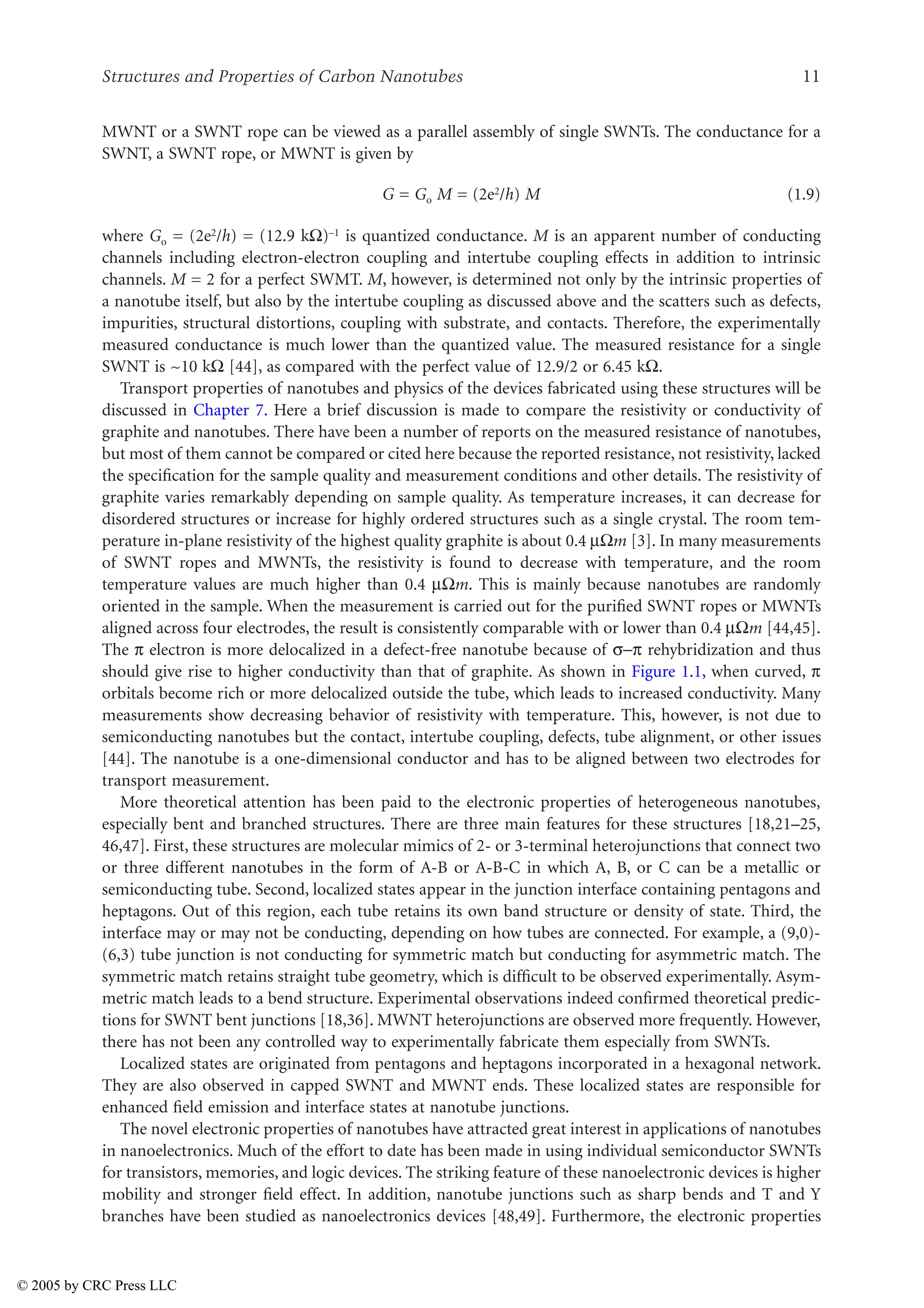 Structures and Properties of Carbon Nanotubes 11
MWNT or a SWNT rope can be viewed as a parallel assembly of single SWNTs. The conductance for a
SWNT, a SWNT rope, or MWNT is given by
G = Go M = (2e2/h) M (1.9)
where Go = (2e2/h) = (12.9 k)–1 is quantized conductance. M is an apparent number of conducting
channels including electron-electron coupling and intertube coupling effects in addition to intrinsic
channels. M = 2 for a perfect SWMT. M, however, is determined not only by the intrinsic properties of
a nanotube itself, but also by the intertube coupling as discussed above and the scatters such as defects,
impurities, structural distortions, coupling with substrate, and contacts. Therefore, the experimentally
measured conductance is much lower than the quantized value. The measured resistance for a single
SWNT is ~10 k [44], as compared with the perfect value of 12.9/2 or 6.45 k.
Transport properties of nanotubes and physics of the devices fabricated using these structures will be
discussed in Chapter 7. Here a brief discussion is made to compare the resistivity or conductivity of
graphite and nanotubes. There have been a number of reports on the measured resistance of nanotubes,
but most of them cannot be compared or cited here because the reported resistance, not resistivity, lacked
the specification for the sample quality and measurement conditions and other details. The resistivity of
graphite varies remarkably depending on sample quality. As temperature increases, it can decrease for
disordered structures or increase for highly ordered structures such as a single crystal. The room tem-
perature in-plane resistivity of the highest quality graphite is about 0.4 µm [3]. In many measurements
of SWNT ropes and MWNTs, the resistivity is found to decrease with temperature, and the room
temperature values are much higher than 0.4 µm. This is mainly because nanotubes are randomly
oriented in the sample. When the measurement is carried out for the purified SWNT ropes or MWNTs
aligned across four electrodes, the result is consistently comparable with or lower than 0.4 µm [44,45].
The U electron is more delocalized in a defect-free nanotube because of XU rehybridization and thus
should give rise to higher conductivity than that of graphite. As shown in Figure 1.1, when curved, U
orbitals become rich or more delocalized outside the tube, which leads to increased conductivity. Many
measurements show decreasing behavior of resistivity with temperature. This, however, is not due to
semiconducting nanotubes but the contact, intertube coupling, defects, tube alignment, or other issues
[44]. The nanotube is a one-dimensional conductor and has to be aligned between two electrodes for
transport measurement.
More theoretical attention has been paid to the electronic properties of heterogeneous nanotubes,
especially bent and branched structures. There are three main features for these structures [18,21–25,
46,47]. First, these structures are molecular mimics of 2- or 3-terminal heterojunctions that connect two
or three different nanotubes in the form of A-B or A-B-C in which A, B, or C can be a metallic or
semiconducting tube. Second, localized states appear in the junction interface containing pentagons and
heptagons. Out of this region, each tube retains its own band structure or density of state. Third, the
interface may or may not be conducting, depending on how tubes are connected. For example, a (9,0)-
(6,3) tube junction is not conducting for symmetric match but conducting for asymmetric match. The
symmetric match retains straight tube geometry, which is difficult to be observed experimentally. Asym-
metric match leads to a bend structure. Experimental observations indeed confirmed theoretical predic-
tions for SWNT bent junctions [18,36]. MWNT heterojunctions are observed more frequently. However,
there has not been any controlled way to experimentally fabricate them especially from SWNTs.
Localized states are originated from pentagons and heptagons incorporated in a hexagonal network.
They are also observed in capped SWNT and MWNT ends. These localized states are responsible for
enhanced field emission and interface states at nanotube junctions.
The novel electronic properties of nanotubes have attracted great interest in applications of nanotubes
in nanoelectronics. Much of the effort to date has been made in using individual semiconductor SWNTs
for transistors, memories, and logic devices. The striking feature of these nanoelectronic devices is higher
mobility and stronger field effect. In addition, nanotube junctions such as sharp bends and T and Y
branches have been studied as nanoelectronics devices [48,49]. Furthermore, the electronic properties
© 2005 by CRC Press LLC
 