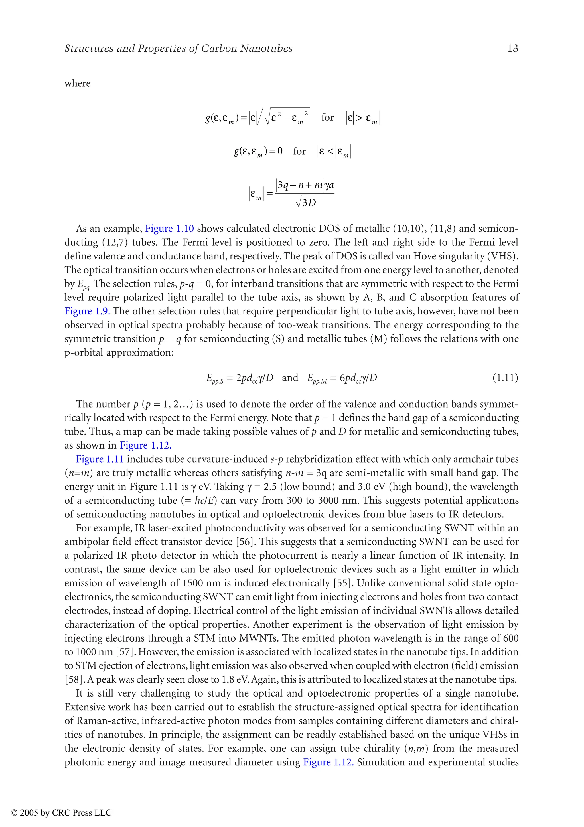 Structures and Properties of Carbon Nanotubes 13
where
for
for
As an example, Figure 1.10 shows calculated electronic DOS of metallic (10,10), (11,8) and semicon-
ducting (12,7) tubes. The Fermi level is positioned to zero. The left and right side to the Fermi level
define valence and conductance band, respectively. The peak of DOS is called van Hove singularity (VHS).
The optical transition occurs when electrons or holes are excited from one energy level to another,denoted
by Epq. The selection rules, p-q = 0, for interband transitions that are symmetric with respect to the Fermi
level require polarized light parallel to the tube axis, as shown by A, B, and C absorption features of
Figure 1.9. The other selection rules that require perpendicular light to tube axis, however, have not been
observed in optical spectra probably because of too-weak transitions. The energy corresponding to the
symmetric transition p = q for semiconducting (S) and metallic tubes (M) follows the relations with one
p-orbital approximation:
Epp,S = 2pdccL/D and Epp,M = 6pdccL/D (1.11)
The number p (p = 1, 2…) is used to denote the order of the valence and conduction bands symmet-
rically located with respect to the Fermi energy. Note that p = 1 defines the band gap of a semiconducting
tube. Thus, a map can be made taking possible values of p and D for metallic and semiconducting tubes,
as shown in Figure 1.12.
Figure 1.11 includes tube curvature-induced s-p rehybridization effect with which only armchair tubes
(n=m) are truly metallic whereas others satisfying n-m = 3q are semi-metallic with small band gap. The
energy unit in Figure 1.11 is L eV. Taking L = 2.5 (low bound) and 3.0 eV (high bound), the wavelength
of a semiconducting tube (= hc/E) can vary from 300 to 3000 nm. This suggests potential applications
of semiconducting nanotubes in optical and optoelectronic devices from blue lasers to IR detectors.
For example, IR laser-excited photoconductivity was observed for a semiconducting SWNT within an
ambipolar field effect transistor device [56]. This suggests that a semiconducting SWNT can be used for
a polarized IR photo detector in which the photocurrent is nearly a linear function of IR intensity. In
contrast, the same device can be also used for optoelectronic devices such as a light emitter in which
emission of wavelength of 1500 nm is induced electronically [55]. Unlike conventional solid state opto-
electronics, the semiconducting SWNT can emit light from injecting electrons and holes from two contact
electrodes, instead of doping. Electrical control of the light emission of individual SWNTs allows detailed
characterization of the optical properties. Another experiment is the observation of light emission by
injecting electrons through a STM into MWNTs. The emitted photon wavelength is in the range of 600
to 1000 nm [57]. However, the emission is associated with localized states in the nanotube tips. In addition
to STM ejection of electrons,light emission was also observed when coupled with electron (field) emission
[58].A peak was clearly seen close to 1.8 eV.Again,this is attributed to localized states at the nanotube tips.
It is still very challenging to study the optical and optoelectronic properties of a single nanotube.
Extensive work has been carried out to establish the structure-assigned optical spectra for identification
of Raman-active, infrared-active photon modes from samples containing different diameters and chiral-
ities of nanotubes. In principle, the assignment can be readily established based on the unique VHSs in
the electronic density of states. For example, one can assign tube chirality (n,m) from the measured
photonic energy and image-measured diameter using Figure 1.12. Simulation and experimental studies
g m m
( , )
J J J J J
= 
2 2
J J
 m
g m
( , )
J J = 0 J J
 m
J
L
m
q n m a
D
=
 +
3
3
© 2005 by CRC Press LLC
 