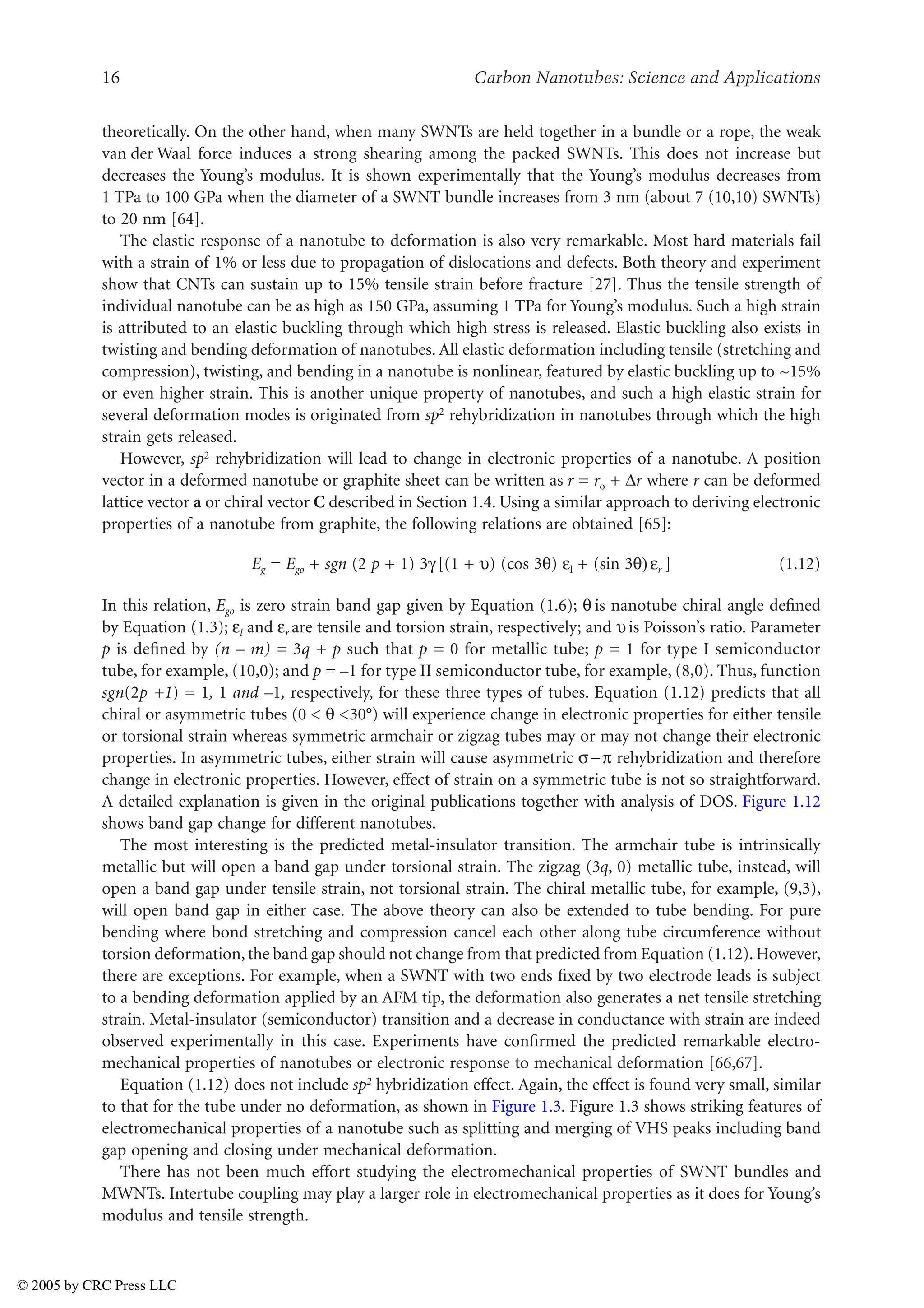 16 Carbon Nanotubes: Science and Applications
theoretically. On the other hand, when many SWNTs are held together in a bundle or a rope, the weak
van der Waal force induces a strong shearing among the packed SWNTs. This does not increase but
decreases the Young’s modulus. It is shown experimentally that the Young’s modulus decreases from
1 TPa to 100 GPa when the diameter of a SWNT bundle increases from 3 nm (about 7 (10,10) SWNTs)
to 20 nm [64].
The elastic response of a nanotube to deformation is also very remarkable. Most hard materials fail
with a strain of 1% or less due to propagation of dislocations and defects. Both theory and experiment
show that CNTs can sustain up to 15% tensile strain before fracture [27]. Thus the tensile strength of
individual nanotube can be as high as 150 GPa, assuming 1 TPa for Young’s modulus. Such a high strain
is attributed to an elastic buckling through which high stress is released. Elastic buckling also exists in
twisting and bending deformation of nanotubes. All elastic deformation including tensile (stretching and
compression), twisting, and bending in a nanotube is nonlinear, featured by elastic buckling up to ~15%
or even higher strain. This is another unique property of nanotubes, and such a high elastic strain for
several deformation modes is originated from sp2 rehybridization in nanotubes through which the high
strain gets released.
However, sp2 rehybridization will lead to change in electronic properties of a nanotube. A position
vector in a deformed nanotube or graphite sheet can be written as r = ro + )r where r can be deformed
lattice vector a or chiral vector C described in Section 1.4. Using a similar approach to deriving electronic
properties of a nanotube from graphite, the following relations are obtained [65]:
Eg = Ego + sgn (2 p + 1) 3L [(1 + Z) (cos 3V) Jl + (sin 3V) Jr ] (1.12)
In this relation, Ego is zero strain band gap given by Equation (1.6); V is nanotube chiral angle defined
by Equation (1.3); Jl and Jr are tensile and torsion strain, respectively; and Zis Poisson’s ratio. Parameter
p is defined by (n – m) = 3q + p such that p = 0 for metallic tube; p = 1 for type I semiconductor
tube, for example, (10,0); and p = –1 for type II semiconductor tube, for example, (8,0). Thus, function
sgn(2p +1) = 1, 1 and –1, respectively, for these three types of tubes. Equation (1.12) predicts that all
chiral or asymmetric tubes (0  V 30°) will experience change in electronic properties for either tensile
or torsional strain whereas symmetric armchair or zigzag tubes may or may not change their electronic
properties. In asymmetric tubes, either strain will cause asymmetric XU rehybridization and therefore
change in electronic properties. However, effect of strain on a symmetric tube is not so straightforward.
A detailed explanation is given in the original publications together with analysis of DOS. Figure 1.12
shows band gap change for different nanotubes.
The most interesting is the predicted metal-insulator transition. The armchair tube is intrinsically
metallic but will open a band gap under torsional strain. The zigzag (3q, 0) metallic tube, instead, will
open a band gap under tensile strain, not torsional strain. The chiral metallic tube, for example, (9,3),
will open band gap in either case. The above theory can also be extended to tube bending. For pure
bending where bond stretching and compression cancel each other along tube circumference without
torsion deformation, the band gap should not change from that predicted from Equation (1.12). However,
there are exceptions. For example, when a SWNT with two ends fixed by two electrode leads is subject
to a bending deformation applied by an AFM tip, the deformation also generates a net tensile stretching
strain. Metal-insulator (semiconductor) transition and a decrease in conductance with strain are indeed
observed experimentally in this case. Experiments have confirmed the predicted remarkable electro-
mechanical properties of nanotubes or electronic response to mechanical deformation [66,67].
Equation (1.12) does not include sp2 hybridization effect. Again, the effect is found very small, similar
to that for the tube under no deformation, as shown in Figure 1.3. Figure 1.3 shows striking features of
electromechanical properties of a nanotube such as splitting and merging of VHS peaks including band
gap opening and closing under mechanical deformation.
There has not been much effort studying the electromechanical properties of SWNT bundles and
MWNTs. Intertube coupling may play a larger role in electromechanical properties as it does for Young’s
modulus and tensile strength.
© 2005 by CRC Press LLC
 