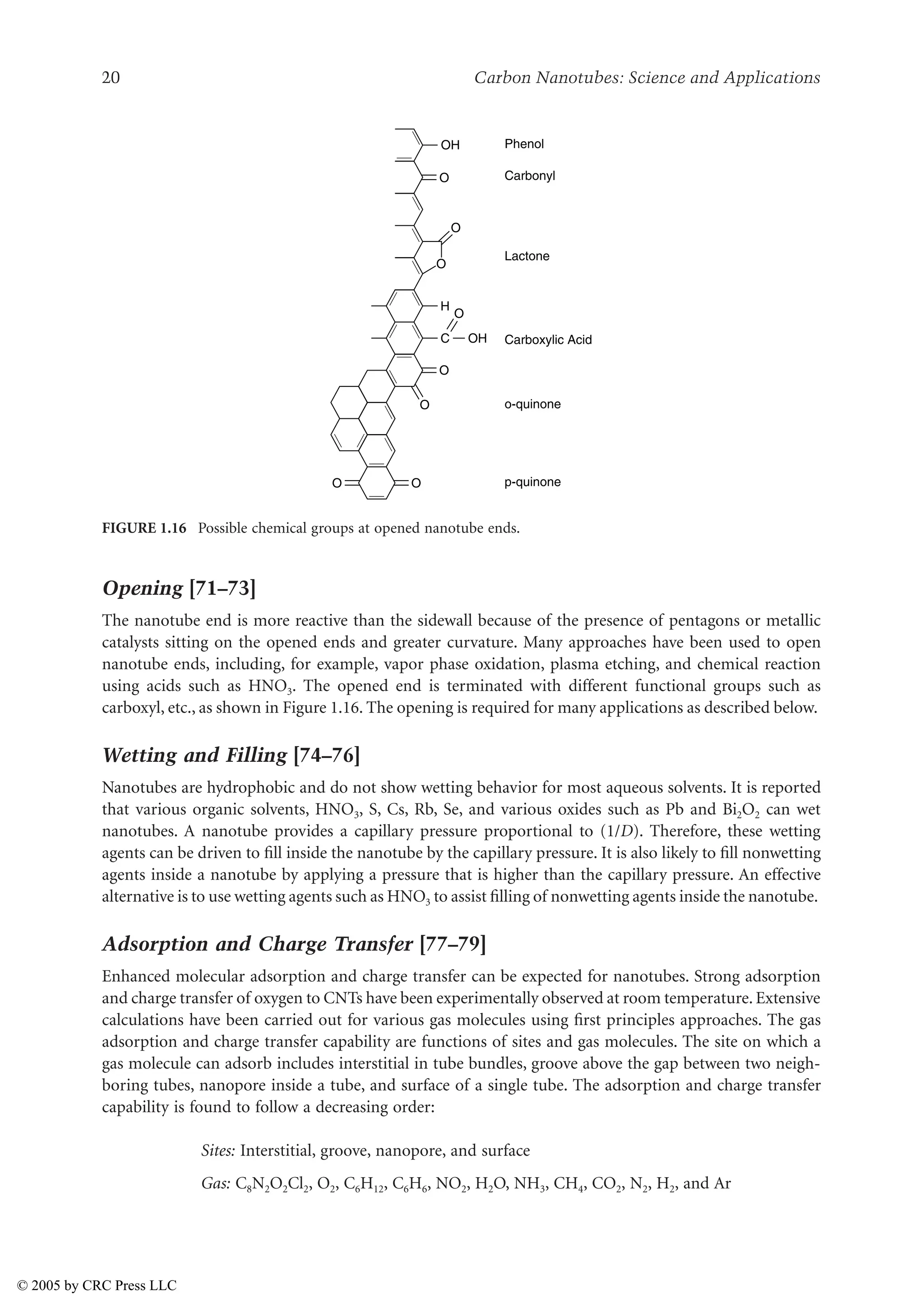 20 Carbon Nanotubes: Science and Applications
Opening [71–73]
The nanotube end is more reactive than the sidewall because of the presence of pentagons or metallic
catalysts sitting on the opened ends and greater curvature. Many approaches have been used to open
nanotube ends, including, for example, vapor phase oxidation, plasma etching, and chemical reaction
using acids such as HNO3. The opened end is terminated with different functional groups such as
carboxyl, etc., as shown in Figure 1.16. The opening is required for many applications as described below.
Wetting and Filling [74–76]
Nanotubes are hydrophobic and do not show wetting behavior for most aqueous solvents. It is reported
that various organic solvents, HNO3, S, Cs, Rb, Se, and various oxides such as Pb and Bi2O2 can wet
nanotubes. A nanotube provides a capillary pressure proportional to (1/D). Therefore, these wetting
agents can be driven to fill inside the nanotube by the capillary pressure. It is also likely to fill nonwetting
agents inside a nanotube by applying a pressure that is higher than the capillary pressure. An effective
alternative is to use wetting agents such as HNO3 to assist filling of nonwetting agents inside the nanotube.
Adsorption and Charge Transfer [77–79]
Enhanced molecular adsorption and charge transfer can be expected for nanotubes. Strong adsorption
and charge transfer of oxygen to CNTs have been experimentally observed at room temperature. Extensive
calculations have been carried out for various gas molecules using first principles approaches. The gas
adsorption and charge transfer capability are functions of sites and gas molecules. The site on which a
gas molecule can adsorb includes interstitial in tube bundles, groove above the gap between two neigh-
boring tubes, nanopore inside a tube, and surface of a single tube. The adsorption and charge transfer
capability is found to follow a decreasing order:
Sites: Interstitial, groove, nanopore, and surface
Gas: C8N2O2Cl2, O2, C6H12, C6H6, NO2, H2O, NH3, CH4, CO2, N2, H2, and Ar
FIGURE 1.16 Possible chemical groups at opened nanotube ends.
Phenol
Carbonyl
O
H
C OH
O
O
O
O
O
O
O
OH
Carboxylic Acid
p-quinone
o-quinone
Lactone
© 2005 by CRC Press LLC
 
