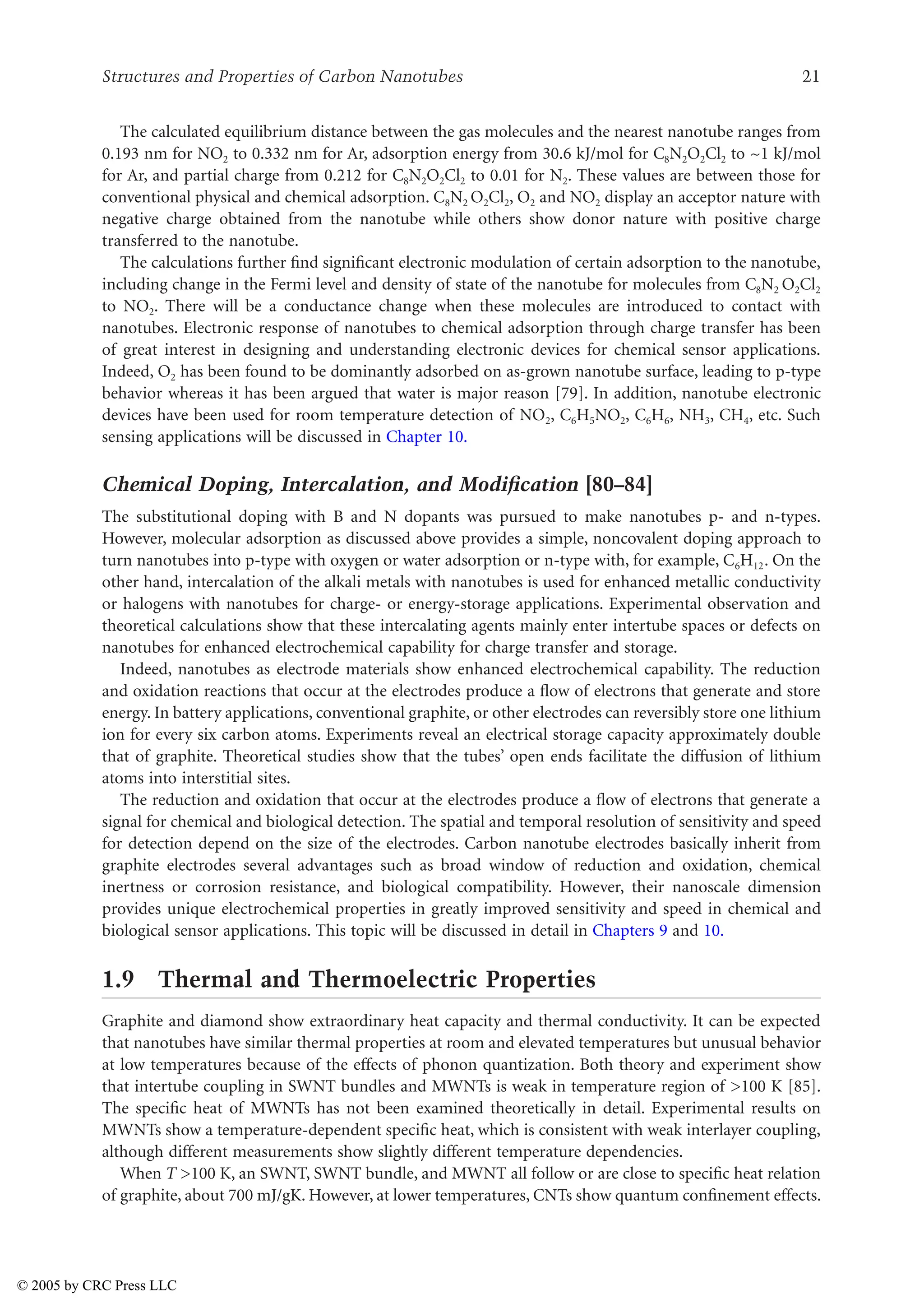 Structures and Properties of Carbon Nanotubes 21
The calculated equilibrium distance between the gas molecules and the nearest nanotube ranges from
0.193 nm for NO2 to 0.332 nm for Ar, adsorption energy from 30.6 kJ/mol for C8N2O2Cl2 to ~1 kJ/mol
for Ar, and partial charge from 0.212 for C8N2O2Cl2 to 0.01 for N2. These values are between those for
conventional physical and chemical adsorption. C8N2 O2Cl2, O2 and NO2 display an acceptor nature with
negative charge obtained from the nanotube while others show donor nature with positive charge
transferred to the nanotube.
The calculations further find significant electronic modulation of certain adsorption to the nanotube,
including change in the Fermi level and density of state of the nanotube for molecules from C8N2 O2Cl2
to NO2. There will be a conductance change when these molecules are introduced to contact with
nanotubes. Electronic response of nanotubes to chemical adsorption through charge transfer has been
of great interest in designing and understanding electronic devices for chemical sensor applications.
Indeed, O2 has been found to be dominantly adsorbed on as-grown nanotube surface, leading to p-type
behavior whereas it has been argued that water is major reason [79]. In addition, nanotube electronic
devices have been used for room temperature detection of NO2, C6H5NO2, C6H6, NH3, CH4, etc. Such
sensing applications will be discussed in Chapter 10.
Chemical Doping, Intercalation, and Modification [80–84]
The substitutional doping with B and N dopants was pursued to make nanotubes p- and n-types.
However, molecular adsorption as discussed above provides a simple, noncovalent doping approach to
turn nanotubes into p-type with oxygen or water adsorption or n-type with, for example, C6H12. On the
other hand, intercalation of the alkali metals with nanotubes is used for enhanced metallic conductivity
or halogens with nanotubes for charge- or energy-storage applications. Experimental observation and
theoretical calculations show that these intercalating agents mainly enter intertube spaces or defects on
nanotubes for enhanced electrochemical capability for charge transfer and storage.
Indeed, nanotubes as electrode materials show enhanced electrochemical capability. The reduction
and oxidation reactions that occur at the electrodes produce a flow of electrons that generate and store
energy. In battery applications, conventional graphite, or other electrodes can reversibly store one lithium
ion for every six carbon atoms. Experiments reveal an electrical storage capacity approximately double
that of graphite. Theoretical studies show that the tubes’ open ends facilitate the diffusion of lithium
atoms into interstitial sites.
The reduction and oxidation that occur at the electrodes produce a flow of electrons that generate a
signal for chemical and biological detection. The spatial and temporal resolution of sensitivity and speed
for detection depend on the size of the electrodes. Carbon nanotube electrodes basically inherit from
graphite electrodes several advantages such as broad window of reduction and oxidation, chemical
inertness or corrosion resistance, and biological compatibility. However, their nanoscale dimension
provides unique electrochemical properties in greatly improved sensitivity and speed in chemical and
biological sensor applications. This topic will be discussed in detail in Chapters 9 and 10.
1.9 Thermal and Thermoelectric Properties
Graphite and diamond show extraordinary heat capacity and thermal conductivity. It can be expected
that nanotubes have similar thermal properties at room and elevated temperatures but unusual behavior
at low temperatures because of the effects of phonon quantization. Both theory and experiment show
that intertube coupling in SWNT bundles and MWNTs is weak in temperature region of 100 K [85].
The specific heat of MWNTs has not been examined theoretically in detail. Experimental results on
MWNTs show a temperature-dependent specific heat, which is consistent with weak interlayer coupling,
although different measurements show slightly different temperature dependencies.
When T 100 K, an SWNT, SWNT bundle, and MWNT all follow or are close to specific heat relation
of graphite, about 700 mJ/gK. However, at lower temperatures, CNTs show quantum confinement effects.
© 2005 by CRC Press LLC
 