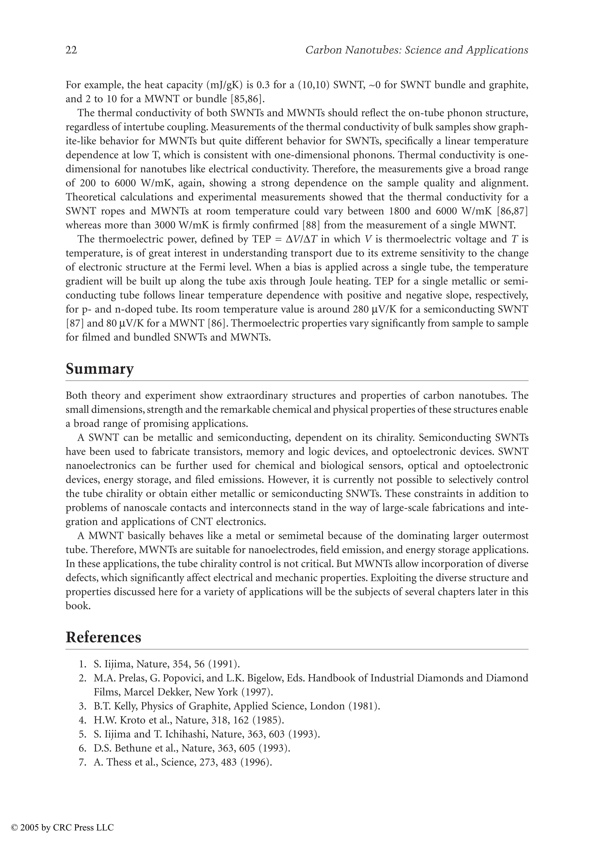22 Carbon Nanotubes: Science and Applications
For example, the heat capacity (mJ/gK) is 0.3 for a (10,10) SWNT, ~0 for SWNT bundle and graphite,
and 2 to 10 for a MWNT or bundle [85,86].
The thermal conductivity of both SWNTs and MWNTs should reflect the on-tube phonon structure,
regardless of intertube coupling. Measurements of the thermal conductivity of bulk samples show graph-
ite-like behavior for MWNTs but quite different behavior for SWNTs, specifically a linear temperature
dependence at low T, which is consistent with one-dimensional phonons. Thermal conductivity is one-
dimensional for nanotubes like electrical conductivity. Therefore, the measurements give a broad range
of 200 to 6000 W/mK, again, showing a strong dependence on the sample quality and alignment.
Theoretical calculations and experimental measurements showed that the thermal conductivity for a
SWNT ropes and MWNTs at room temperature could vary between 1800 and 6000 W/mK [86,87]
whereas more than 3000 W/mK is firmly confirmed [88] from the measurement of a single MWNT.
The thermoelectric power, defined by TEP = )V/)T in which V is thermoelectric voltage and T is
temperature, is of great interest in understanding transport due to its extreme sensitivity to the change
of electronic structure at the Fermi level. When a bias is applied across a single tube, the temperature
gradient will be built up along the tube axis through Joule heating. TEP for a single metallic or semi-
conducting tube follows linear temperature dependence with positive and negative slope, respectively,
for p- and n-doped tube. Its room temperature value is around 280 µV/K for a semiconducting SWNT
[87] and 80 µV/K for a MWNT [86]. Thermoelectric properties vary significantly from sample to sample
for filmed and bundled SNWTs and MWNTs.
Summary
Both theory and experiment show extraordinary structures and properties of carbon nanotubes. The
small dimensions, strength and the remarkable chemical and physical properties of these structures enable
a broad range of promising applications.
A SWNT can be metallic and semiconducting, dependent on its chirality. Semiconducting SWNTs
have been used to fabricate transistors, memory and logic devices, and optoelectronic devices. SWNT
nanoelectronics can be further used for chemical and biological sensors, optical and optoelectronic
devices, energy storage, and filed emissions. However, it is currently not possible to selectively control
the tube chirality or obtain either metallic or semiconducting SNWTs. These constraints in addition to
problems of nanoscale contacts and interconnects stand in the way of large-scale fabrications and inte-
gration and applications of CNT electronics.
A MWNT basically behaves like a metal or semimetal because of the dominating larger outermost
tube. Therefore, MWNTs are suitable for nanoelectrodes, field emission, and energy storage applications.
In these applications, the tube chirality control is not critical. But MWNTs allow incorporation of diverse
defects, which significantly affect electrical and mechanic properties. Exploiting the diverse structure and
properties discussed here for a variety of applications will be the subjects of several chapters later in this
book.
References
1. S. Iijima, Nature, 354, 56 (1991).
2. M.A. Prelas, G. Popovici, and L.K. Bigelow, Eds. Handbook of Industrial Diamonds and Diamond
Films, Marcel Dekker, New York (1997).
3. B.T. Kelly, Physics of Graphite, Applied Science, London (1981).
4. H.W. Kroto et al., Nature, 318, 162 (1985).
5. S. Iijima and T. Ichihashi, Nature, 363, 603 (1993).
6. D.S. Bethune et al., Nature, 363, 605 (1993).
7. A. Thess et al., Science, 273, 483 (1996).
© 2005 by CRC Press LLC
 