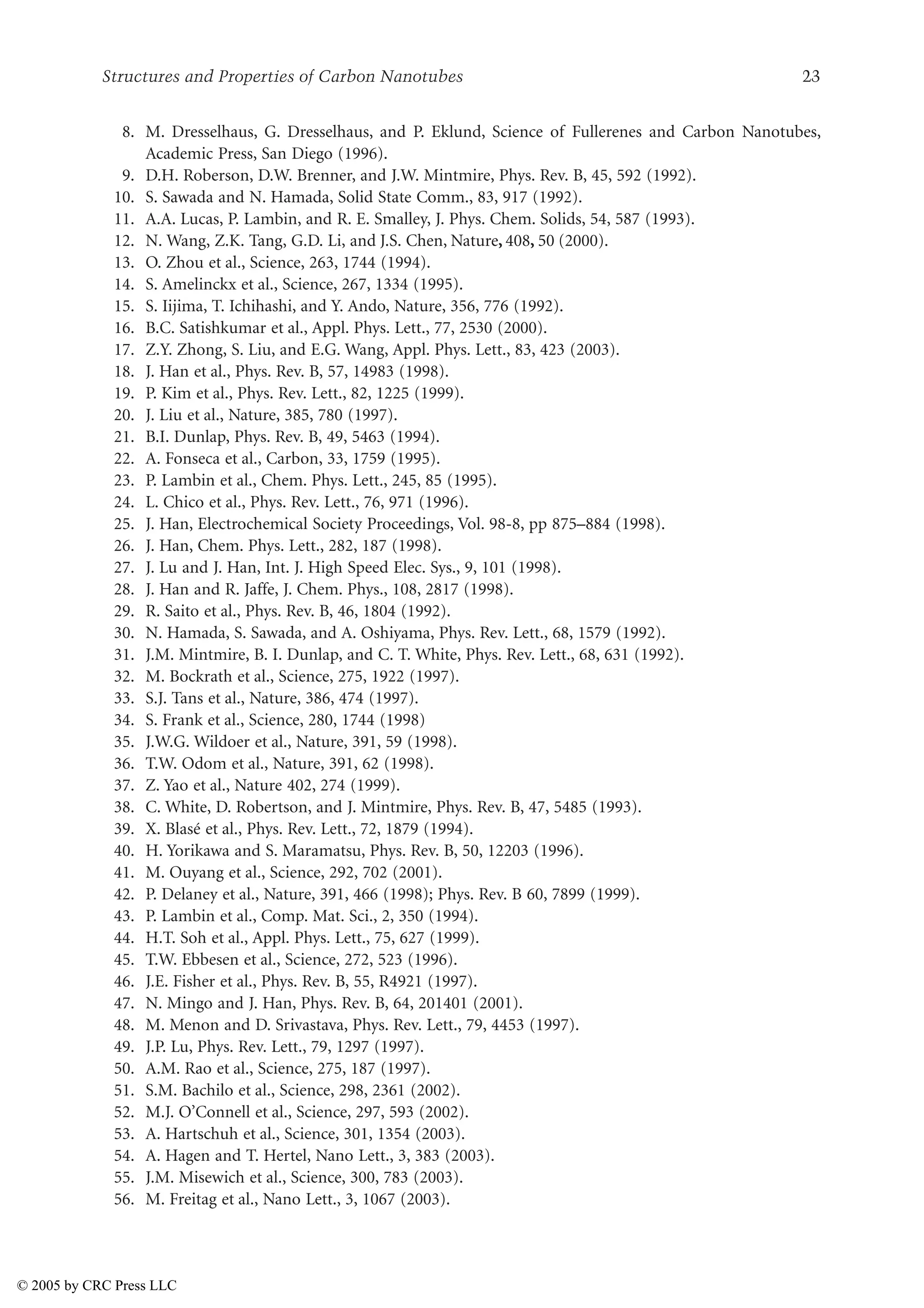 Structures and Properties of Carbon Nanotubes 23
8. M. Dresselhaus, G. Dresselhaus, and P. Eklund, Science of Fullerenes and Carbon Nanotubes,
Academic Press, San Diego (1996).
9. D.H. Roberson, D.W. Brenner, and J.W. Mintmire, Phys. Rev. B, 45, 592 (1992).
10. S. Sawada and N. Hamada, Solid State Comm., 83, 917 (1992).
11. A.A. Lucas, P. Lambin, and R. E. Smalley, J. Phys. Chem. Solids, 54, 587 (1993).
12. N. Wang, Z.K. Tang, G.D. Li, and J.S. Chen, Nature, 408, 50 (2000).
13. O. Zhou et al., Science, 263, 1744 (1994).
14. S. Amelinckx et al., Science, 267, 1334 (1995).
15. S. Iijima, T. Ichihashi, and Y. Ando, Nature, 356, 776 (1992).
16. B.C. Satishkumar et al., Appl. Phys. Lett., 77, 2530 (2000).
17. Z.Y. Zhong, S. Liu, and E.G. Wang, Appl. Phys. Lett., 83, 423 (2003).
18. J. Han et al., Phys. Rev. B, 57, 14983 (1998).
19. P. Kim et al., Phys. Rev. Lett., 82, 1225 (1999).
20. J. Liu et al., Nature, 385, 780 (1997).
21. B.I. Dunlap, Phys. Rev. B, 49, 5463 (1994).
22. A. Fonseca et al., Carbon, 33, 1759 (1995).
23. P. Lambin et al., Chem. Phys. Lett., 245, 85 (1995).
24. L. Chico et al., Phys. Rev. Lett., 76, 971 (1996).
25. J. Han, Electrochemical Society Proceedings, Vol. 98-8, pp 875–884 (1998).
26. J. Han, Chem. Phys. Lett., 282, 187 (1998).
27. J. Lu and J. Han, Int. J. High Speed Elec. Sys., 9, 101 (1998).
28. J. Han and R. Jaffe, J. Chem. Phys., 108, 2817 (1998).
29. R. Saito et al., Phys. Rev. B, 46, 1804 (1992).
30. N. Hamada, S. Sawada, and A. Oshiyama, Phys. Rev. Lett., 68, 1579 (1992).
31. J.M. Mintmire, B. I. Dunlap, and C. T. White, Phys. Rev. Lett., 68, 631 (1992).
32. M. Bockrath et al., Science, 275, 1922 (1997).
33. S.J. Tans et al., Nature, 386, 474 (1997).
34. S. Frank et al., Science, 280, 1744 (1998)
35. J.W.G. Wildoer et al., Nature, 391, 59 (1998).
36. T.W. Odom et al., Nature, 391, 62 (1998).
37. Z. Yao et al., Nature 402, 274 (1999).
38. C. White, D. Robertson, and J. Mintmire, Phys. Rev. B, 47, 5485 (1993).
39. X. Blasé et al., Phys. Rev. Lett., 72, 1879 (1994).
40. H. Yorikawa and S. Maramatsu, Phys. Rev. B, 50, 12203 (1996).
41. M. Ouyang et al., Science, 292, 702 (2001).
42. P. Delaney et al., Nature, 391, 466 (1998); Phys. Rev. B 60, 7899 (1999).
43. P. Lambin et al., Comp. Mat. Sci., 2, 350 (1994).
44. H.T. Soh et al., Appl. Phys. Lett., 75, 627 (1999).
45. T.W. Ebbesen et al., Science, 272, 523 (1996).
46. J.E. Fisher et al., Phys. Rev. B, 55, R4921 (1997).
47. N. Mingo and J. Han, Phys. Rev. B, 64, 201401 (2001).
48. M. Menon and D. Srivastava, Phys. Rev. Lett., 79, 4453 (1997).
49. J.P. Lu, Phys. Rev. Lett., 79, 1297 (1997).
50. A.M. Rao et al., Science, 275, 187 (1997).
51. S.M. Bachilo et al., Science, 298, 2361 (2002).
52. M.J. O’Connell et al., Science, 297, 593 (2002).
53. A. Hartschuh et al., Science, 301, 1354 (2003).
54. A. Hagen and T. Hertel, Nano Lett., 3, 383 (2003).
55. J.M. Misewich et al., Science, 300, 783 (2003).
56. M. Freitag et al., Nano Lett., 3, 1067 (2003).
© 2005 by CRC Press LLC
 