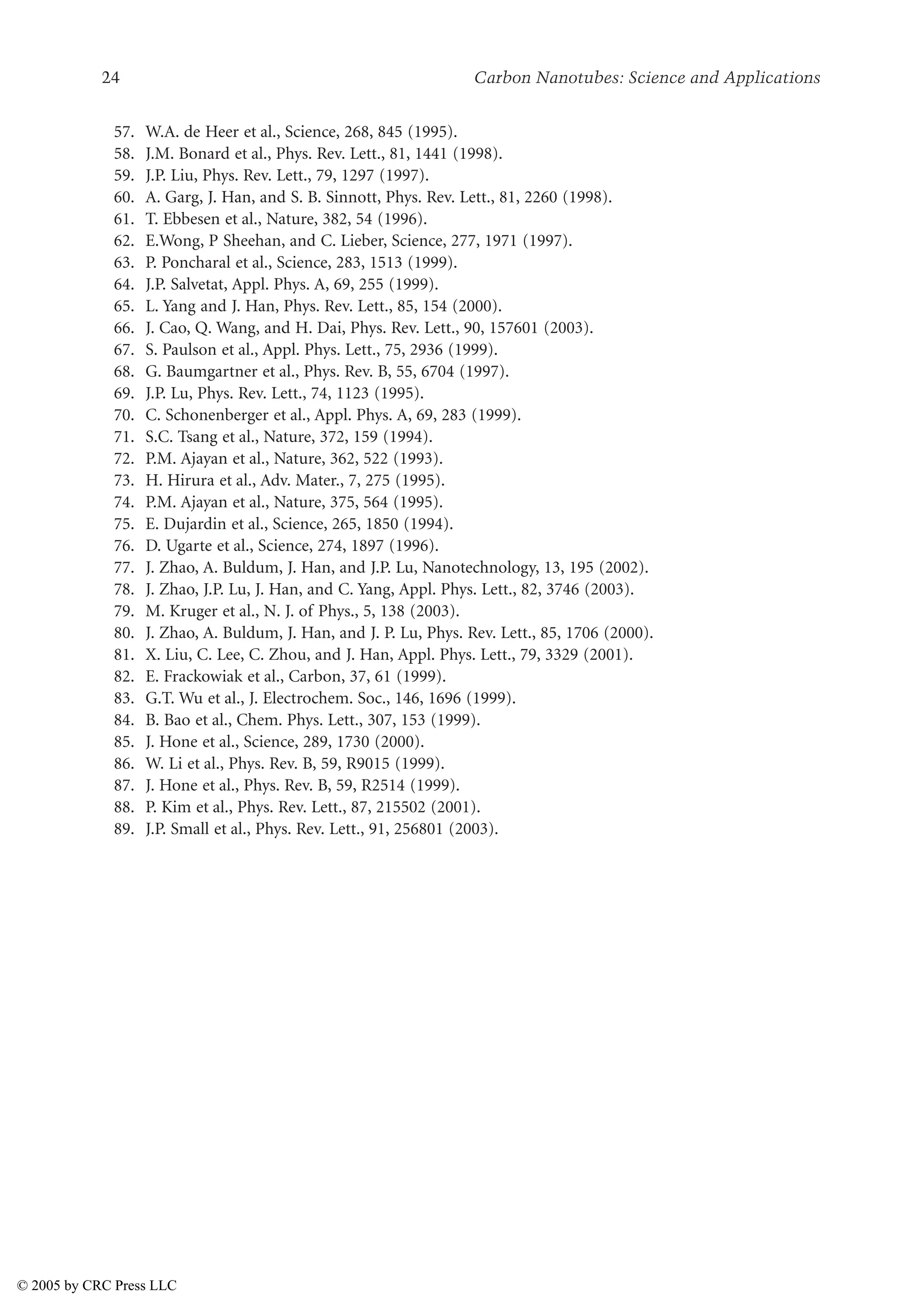 24 Carbon Nanotubes: Science and Applications
57. W.A. de Heer et al., Science, 268, 845 (1995).
58. J.M. Bonard et al., Phys. Rev. Lett., 81, 1441 (1998).
59. J.P. Liu, Phys. Rev. Lett., 79, 1297 (1997).
60. A. Garg, J. Han, and S. B. Sinnott, Phys. Rev. Lett., 81, 2260 (1998).
61. T. Ebbesen et al., Nature, 382, 54 (1996).
62. E.Wong, P Sheehan, and C. Lieber, Science, 277, 1971 (1997).
63. P. Poncharal et al., Science, 283, 1513 (1999).
64. J.P. Salvetat, Appl. Phys. A, 69, 255 (1999).
65. L. Yang and J. Han, Phys. Rev. Lett., 85, 154 (2000).
66. J. Cao, Q. Wang, and H. Dai, Phys. Rev. Lett., 90, 157601 (2003).
67. S. Paulson et al., Appl. Phys. Lett., 75, 2936 (1999).
68. G. Baumgartner et al., Phys. Rev. B, 55, 6704 (1997).
69. J.P. Lu, Phys. Rev. Lett., 74, 1123 (1995).
70. C. Schonenberger et al., Appl. Phys. A, 69, 283 (1999).
71. S.C. Tsang et al., Nature, 372, 159 (1994).
72. P.M. Ajayan et al., Nature, 362, 522 (1993).
73. H. Hirura et al., Adv. Mater., 7, 275 (1995).
74. P.M. Ajayan et al., Nature, 375, 564 (1995).
75. E. Dujardin et al., Science, 265, 1850 (1994).
76. D. Ugarte et al., Science, 274, 1897 (1996).
77. J. Zhao, A. Buldum, J. Han, and J.P. Lu, Nanotechnology, 13, 195 (2002).
78. J. Zhao, J.P. Lu, J. Han, and C. Yang, Appl. Phys. Lett., 82, 3746 (2003).
79. M. Kruger et al., N. J. of Phys., 5, 138 (2003).
80. J. Zhao, A. Buldum, J. Han, and J. P. Lu, Phys. Rev. Lett., 85, 1706 (2000).
81. X. Liu, C. Lee, C. Zhou, and J. Han, Appl. Phys. Lett., 79, 3329 (2001).
82. E. Frackowiak et al., Carbon, 37, 61 (1999).
83. G.T. Wu et al., J. Electrochem. Soc., 146, 1696 (1999).
84. B. Bao et al., Chem. Phys. Lett., 307, 153 (1999).
85. J. Hone et al., Science, 289, 1730 (2000).
86. W. Li et al., Phys. Rev. B, 59, R9015 (1999).
87. J. Hone et al., Phys. Rev. B, 59, R2514 (1999).
88. P. Kim et al., Phys. Rev. Lett., 87, 215502 (2001).
89. J.P. Small et al., Phys. Rev. Lett., 91, 256801 (2003).
© 2005 by CRC Press LLC
 
