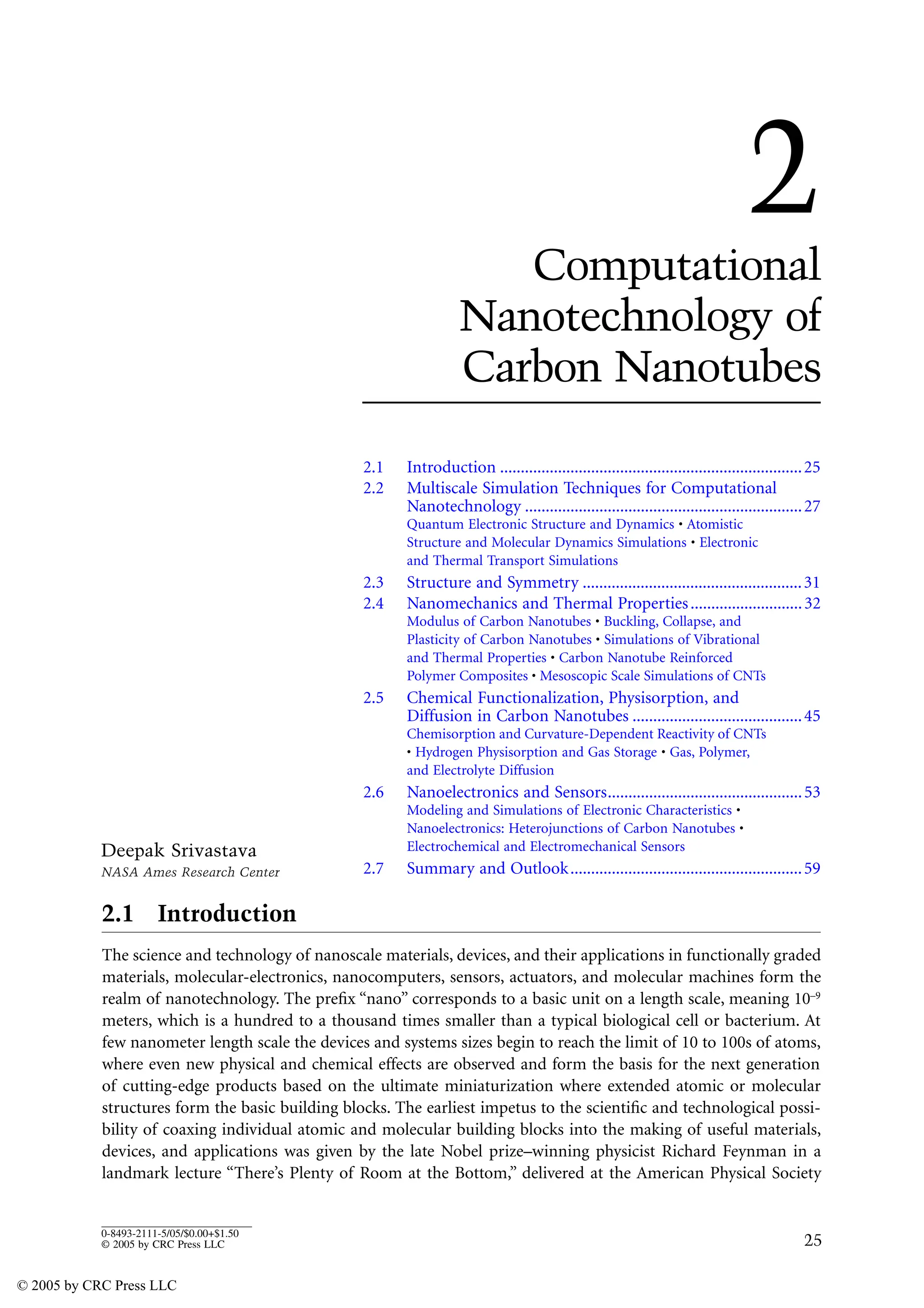 25
0-8493-2111-5/05/$0.00+$1.50
© 2005 by CRC Press LLC
2
Computational
Nanotechnology of
Carbon Nanotubes
2.1 Introduction .........................................................................25
2.2 Multiscale Simulation Techniques for Computational
Nanotechnology ...................................................................27
Quantum Electronic Structure and Dynamics • Atomistic
Structure and Molecular Dynamics Simulations • Electronic
and Thermal Transport Simulations
2.3 Structure and Symmetry .....................................................31
2.4 Nanomechanics and Thermal Properties...........................32
Modulus of Carbon Nanotubes • Buckling, Collapse, and
Plasticity of Carbon Nanotubes • Simulations of Vibrational
and Thermal Properties • Carbon Nanotube Reinforced
Polymer Composites • Mesoscopic Scale Simulations of CNTs
2.5 Chemical Functionalization, Physisorption, and
Diffusion in Carbon Nanotubes .........................................45
Chemisorption and Curvature-Dependent Reactivity of CNTs
• Hydrogen Physisorption and Gas Storage • Gas, Polymer,
and Electrolyte Diffusion
2.6 Nanoelectronics and Sensors...............................................53
Modeling and Simulations of Electronic Characteristics •
Nanoelectronics: Heterojunctions of Carbon Nanotubes •
Electrochemical and Electromechanical Sensors
2.7 Summary and Outlook........................................................59
2.1 Introduction
The science and technology of nanoscale materials, devices, and their applications in functionally graded
materials, molecular-electronics, nanocomputers, sensors, actuators, and molecular machines form the
realm of nanotechnology. The prefix “nano” corresponds to a basic unit on a length scale, meaning 10–9
meters, which is a hundred to a thousand times smaller than a typical biological cell or bacterium. At
few nanometer length scale the devices and systems sizes begin to reach the limit of 10 to 100s of atoms,
where even new physical and chemical effects are observed and form the basis for the next generation
of cutting-edge products based on the ultimate miniaturization where extended atomic or molecular
structures form the basic building blocks. The earliest impetus to the scientific and technological possi-
bility of coaxing individual atomic and molecular building blocks into the making of useful materials,
devices, and applications was given by the late Nobel prize–winning physicist Richard Feynman in a
landmark lecture “There’s Plenty of Room at the Bottom,” delivered at the American Physical Society
Deepak Srivastava
NASA Ames Research Center
© 2005 by CRC Press LLC
 