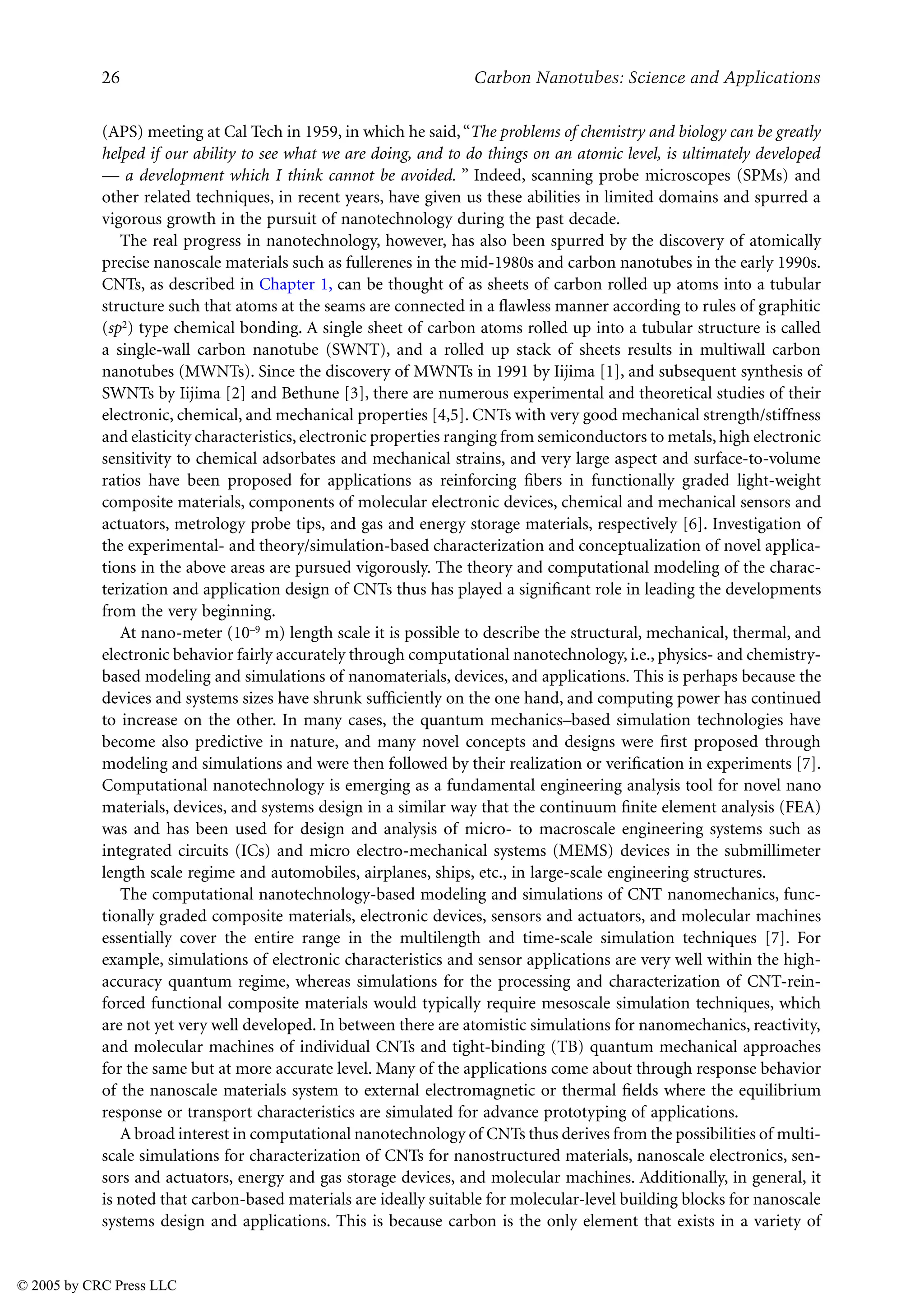 26 Carbon Nanotubes: Science and Applications
(APS) meeting at Cal Tech in 1959, in which he said,“The problems of chemistry and biology can be greatly
helped if our ability to see what we are doing, and to do things on an atomic level, is ultimately developed
— a development which I think cannot be avoided. ” Indeed, scanning probe microscopes (SPMs) and
other related techniques, in recent years, have given us these abilities in limited domains and spurred a
vigorous growth in the pursuit of nanotechnology during the past decade.
The real progress in nanotechnology, however, has also been spurred by the discovery of atomically
precise nanoscale materials such as fullerenes in the mid-1980s and carbon nanotubes in the early 1990s.
CNTs, as described in Chapter 1, can be thought of as sheets of carbon rolled up atoms into a tubular
structure such that atoms at the seams are connected in a flawless manner according to rules of graphitic
(sp2) type chemical bonding. A single sheet of carbon atoms rolled up into a tubular structure is called
a single-wall carbon nanotube (SWNT), and a rolled up stack of sheets results in multiwall carbon
nanotubes (MWNTs). Since the discovery of MWNTs in 1991 by Iijima [1], and subsequent synthesis of
SWNTs by Iijima [2] and Bethune [3], there are numerous experimental and theoretical studies of their
electronic, chemical, and mechanical properties [4,5]. CNTs with very good mechanical strength/stiffness
and elasticity characteristics, electronic properties ranging from semiconductors to metals, high electronic
sensitivity to chemical adsorbates and mechanical strains, and very large aspect and surface-to-volume
ratios have been proposed for applications as reinforcing fibers in functionally graded light-weight
composite materials, components of molecular electronic devices, chemical and mechanical sensors and
actuators, metrology probe tips, and gas and energy storage materials, respectively [6]. Investigation of
the experimental- and theory/simulation-based characterization and conceptualization of novel applica-
tions in the above areas are pursued vigorously. The theory and computational modeling of the charac-
terization and application design of CNTs thus has played a significant role in leading the developments
from the very beginning.
At nano-meter (10–9 m) length scale it is possible to describe the structural, mechanical, thermal, and
electronic behavior fairly accurately through computational nanotechnology, i.e., physics- and chemistry-
based modeling and simulations of nanomaterials, devices, and applications. This is perhaps because the
devices and systems sizes have shrunk sufficiently on the one hand, and computing power has continued
to increase on the other. In many cases, the quantum mechanics–based simulation technologies have
become also predictive in nature, and many novel concepts and designs were first proposed through
modeling and simulations and were then followed by their realization or verification in experiments [7].
Computational nanotechnology is emerging as a fundamental engineering analysis tool for novel nano
materials, devices, and systems design in a similar way that the continuum finite element analysis (FEA)
was and has been used for design and analysis of micro- to macroscale engineering systems such as
integrated circuits (ICs) and micro electro-mechanical systems (MEMS) devices in the submillimeter
length scale regime and automobiles, airplanes, ships, etc., in large-scale engineering structures.
The computational nanotechnology-based modeling and simulations of CNT nanomechanics, func-
tionally graded composite materials, electronic devices, sensors and actuators, and molecular machines
essentially cover the entire range in the multilength and time-scale simulation techniques [7]. For
example, simulations of electronic characteristics and sensor applications are very well within the high-
accuracy quantum regime, whereas simulations for the processing and characterization of CNT-rein-
forced functional composite materials would typically require mesoscale simulation techniques, which
are not yet very well developed. In between there are atomistic simulations for nanomechanics, reactivity,
and molecular machines of individual CNTs and tight-binding (TB) quantum mechanical approaches
for the same but at more accurate level. Many of the applications come about through response behavior
of the nanoscale materials system to external electromagnetic or thermal fields where the equilibrium
response or transport characteristics are simulated for advance prototyping of applications.
A broad interest in computational nanotechnology of CNTs thus derives from the possibilities of multi-
scale simulations for characterization of CNTs for nanostructured materials, nanoscale electronics, sen-
sors and actuators, energy and gas storage devices, and molecular machines. Additionally, in general, it
is noted that carbon-based materials are ideally suitable for molecular-level building blocks for nanoscale
systems design and applications. This is because carbon is the only element that exists in a variety of
© 2005 by CRC Press LLC
 