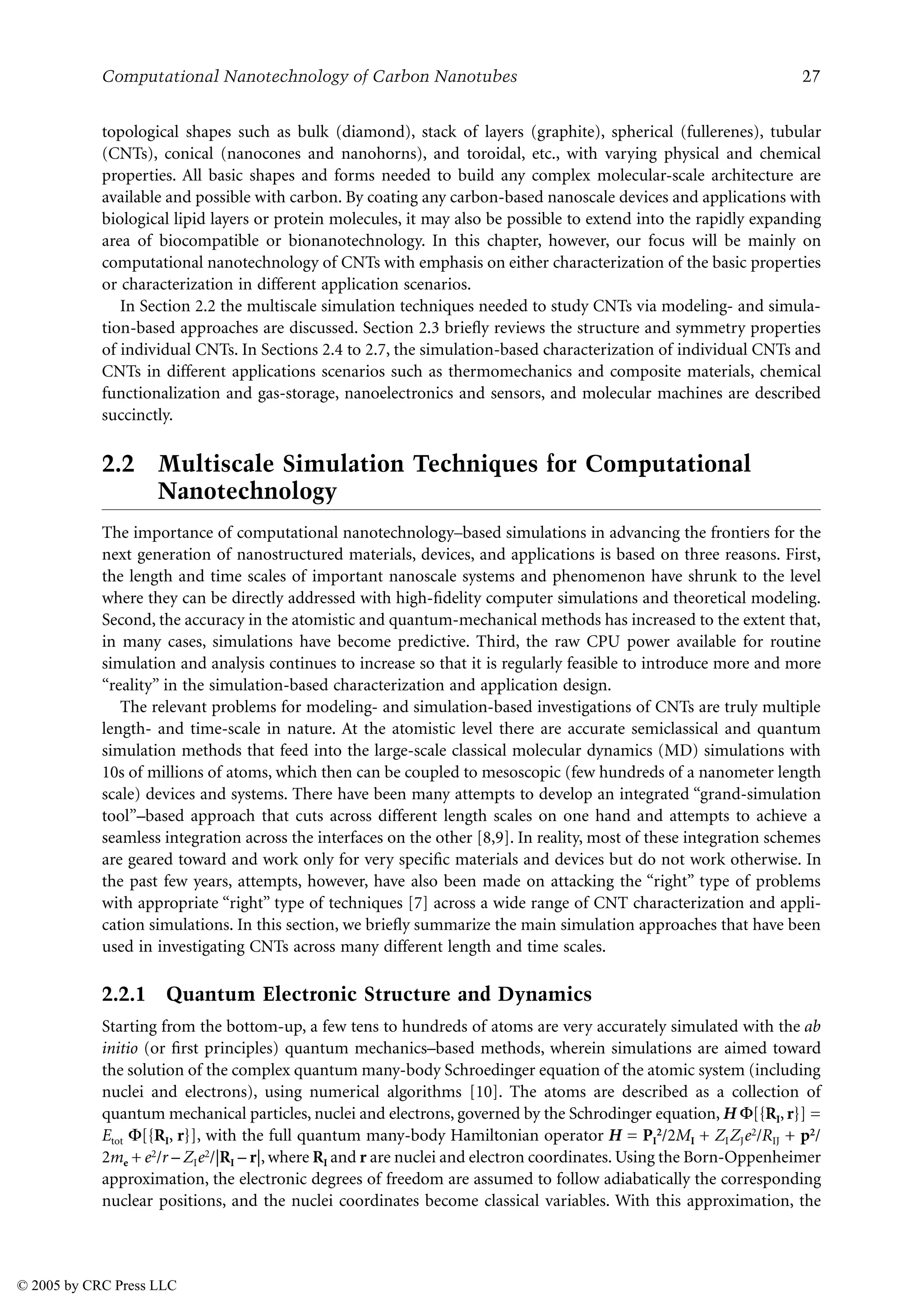 Computational Nanotechnology of Carbon Nanotubes 27
topological shapes such as bulk (diamond), stack of layers (graphite), spherical (fullerenes), tubular
(CNTs), conical (nanocones and nanohorns), and toroidal, etc., with varying physical and chemical
properties. All basic shapes and forms needed to build any complex molecular-scale architecture are
available and possible with carbon. By coating any carbon-based nanoscale devices and applications with
biological lipid layers or protein molecules, it may also be possible to extend into the rapidly expanding
area of biocompatible or bionanotechnology. In this chapter, however, our focus will be mainly on
computational nanotechnology of CNTs with emphasis on either characterization of the basic properties
or characterization in different application scenarios.
In Section 2.2 the multiscale simulation techniques needed to study CNTs via modeling- and simula-
tion-based approaches are discussed. Section 2.3 briefly reviews the structure and symmetry properties
of individual CNTs. In Sections 2.4 to 2.7, the simulation-based characterization of individual CNTs and
CNTs in different applications scenarios such as thermomechanics and composite materials, chemical
functionalization and gas-storage, nanoelectronics and sensors, and molecular machines are described
succinctly.
2.2 Multiscale Simulation Techniques for Computational
Nanotechnology
The importance of computational nanotechnology–based simulations in advancing the frontiers for the
next generation of nanostructured materials, devices, and applications is based on three reasons. First,
the length and time scales of important nanoscale systems and phenomenon have shrunk to the level
where they can be directly addressed with high-fidelity computer simulations and theoretical modeling.
Second, the accuracy in the atomistic and quantum-mechanical methods has increased to the extent that,
in many cases, simulations have become predictive. Third, the raw CPU power available for routine
simulation and analysis continues to increase so that it is regularly feasible to introduce more and more
“reality” in the simulation-based characterization and application design.
The relevant problems for modeling- and simulation-based investigations of CNTs are truly multiple
length- and time-scale in nature. At the atomistic level there are accurate semiclassical and quantum
simulation methods that feed into the large-scale classical molecular dynamics (MD) simulations with
10s of millions of atoms, which then can be coupled to mesoscopic (few hundreds of a nanometer length
scale) devices and systems. There have been many attempts to develop an integrated “grand-simulation
tool”–based approach that cuts across different length scales on one hand and attempts to achieve a
seamless integration across the interfaces on the other [8,9]. In reality, most of these integration schemes
are geared toward and work only for very specific materials and devices but do not work otherwise. In
the past few years, attempts, however, have also been made on attacking the “right” type of problems
with appropriate “right” type of techniques [7] across a wide range of CNT characterization and appli-
cation simulations. In this section, we briefly summarize the main simulation approaches that have been
used in investigating CNTs across many different length and time scales.
2.2.1 Quantum Electronic Structure and Dynamics
Starting from the bottom-up, a few tens to hundreds of atoms are very accurately simulated with the ab
initio (or first principles) quantum mechanics–based methods, wherein simulations are aimed toward
the solution of the complex quantum many-body Schroedinger equation of the atomic system (including
nuclei and electrons), using numerical algorithms [10]. The atoms are described as a collection of
quantum mechanical particles, nuclei and electrons, governed by the Schrodinger equation, H +[{RI, r}] =
Etot +[{RI, r}], with the full quantum many-body Hamiltonian operator H = PI
2/2MI + ZIZJe2/RIJ + p2/
2me + e2/r – ZIe2/|RI – r|, where RI and r are nuclei and electron coordinates. Using the Born-Oppenheimer
approximation, the electronic degrees of freedom are assumed to follow adiabatically the corresponding
nuclear positions, and the nuclei coordinates become classical variables. With this approximation, the
© 2005 by CRC Press LLC
 