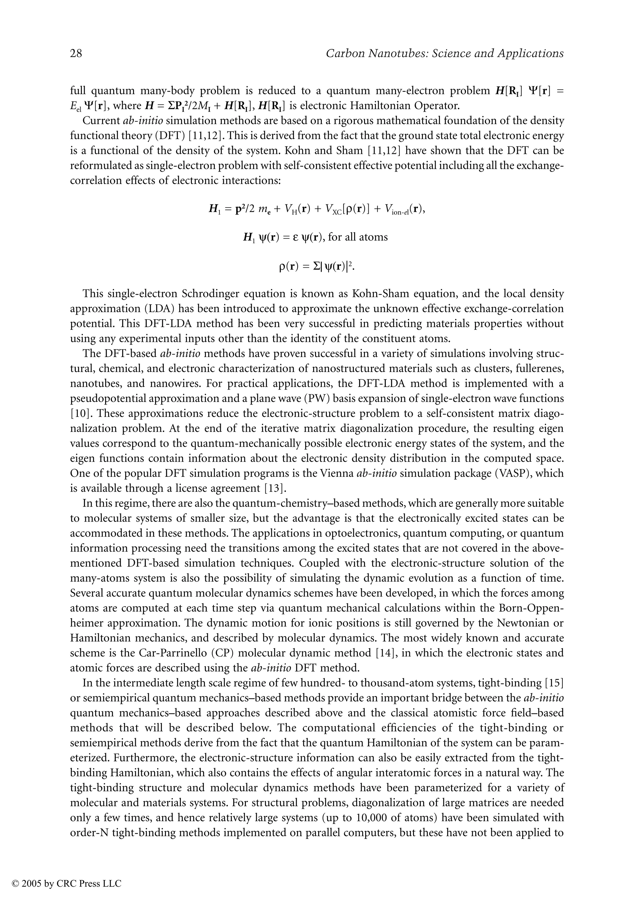 28 Carbon Nanotubes: Science and Applications
full quantum many-body problem is reduced to a quantum many-electron problem H[RI] [r] =
Eel [r], where H = 8PI
2/2MI + H[RI], H[RI] is electronic Hamiltonian Operator.
Current ab-initio simulation methods are based on a rigorous mathematical foundation of the density
functional theory (DFT) [11,12]. This is derived from the fact that the ground state total electronic energy
is a functional of the density of the system. Kohn and Sham [11,12] have shown that the DFT can be
reformulated as single-electron problem with self-consistent effective potential including all the exchange-
correlation effects of electronic interactions:
H1 = p2/2 me + VH(r) + VXC[W(r)] + Vion-el(r),
H1 ^(r) = J ^(r), for all atoms
W(r) = 8| ^(r)|2.
This single-electron Schrodinger equation is known as Kohn-Sham equation, and the local density
approximation (LDA) has been introduced to approximate the unknown effective exchange-correlation
potential. This DFT-LDA method has been very successful in predicting materials properties without
using any experimental inputs other than the identity of the constituent atoms.
The DFT-based ab-initio methods have proven successful in a variety of simulations involving struc-
tural, chemical, and electronic characterization of nanostructured materials such as clusters, fullerenes,
nanotubes, and nanowires. For practical applications, the DFT-LDA method is implemented with a
pseudopotential approximation and a plane wave (PW) basis expansion of single-electron wave functions
[10]. These approximations reduce the electronic-structure problem to a self-consistent matrix diago-
nalization problem. At the end of the iterative matrix diagonalization procedure, the resulting eigen
values correspond to the quantum-mechanically possible electronic energy states of the system, and the
eigen functions contain information about the electronic density distribution in the computed space.
One of the popular DFT simulation programs is the Vienna ab-initio simulation package (VASP), which
is available through a license agreement [13].
In this regime, there are also the quantum-chemistry–based methods, which are generally more suitable
to molecular systems of smaller size, but the advantage is that the electronically excited states can be
accommodated in these methods. The applications in optoelectronics, quantum computing, or quantum
information processing need the transitions among the excited states that are not covered in the above-
mentioned DFT-based simulation techniques. Coupled with the electronic-structure solution of the
many-atoms system is also the possibility of simulating the dynamic evolution as a function of time.
Several accurate quantum molecular dynamics schemes have been developed, in which the forces among
atoms are computed at each time step via quantum mechanical calculations within the Born-Oppen-
heimer approximation. The dynamic motion for ionic positions is still governed by the Newtonian or
Hamiltonian mechanics, and described by molecular dynamics. The most widely known and accurate
scheme is the Car-Parrinello (CP) molecular dynamic method [14], in which the electronic states and
atomic forces are described using the ab-initio DFT method.
In the intermediate length scale regime of few hundred- to thousand-atom systems, tight-binding [15]
or semiempirical quantum mechanics–based methods provide an important bridge between the ab-initio
quantum mechanics–based approaches described above and the classical atomistic force field–based
methods that will be described below. The computational efficiencies of the tight-binding or
semiempirical methods derive from the fact that the quantum Hamiltonian of the system can be param-
eterized. Furthermore, the electronic-structure information can also be easily extracted from the tight-
binding Hamiltonian, which also contains the effects of angular interatomic forces in a natural way. The
tight-binding structure and molecular dynamics methods have been parameterized for a variety of
molecular and materials systems. For structural problems, diagonalization of large matrices are needed
only a few times, and hence relatively large systems (up to 10,000 of atoms) have been simulated with
order-N tight-binding methods implemented on parallel computers, but these have not been applied to
© 2005 by CRC Press LLC
 