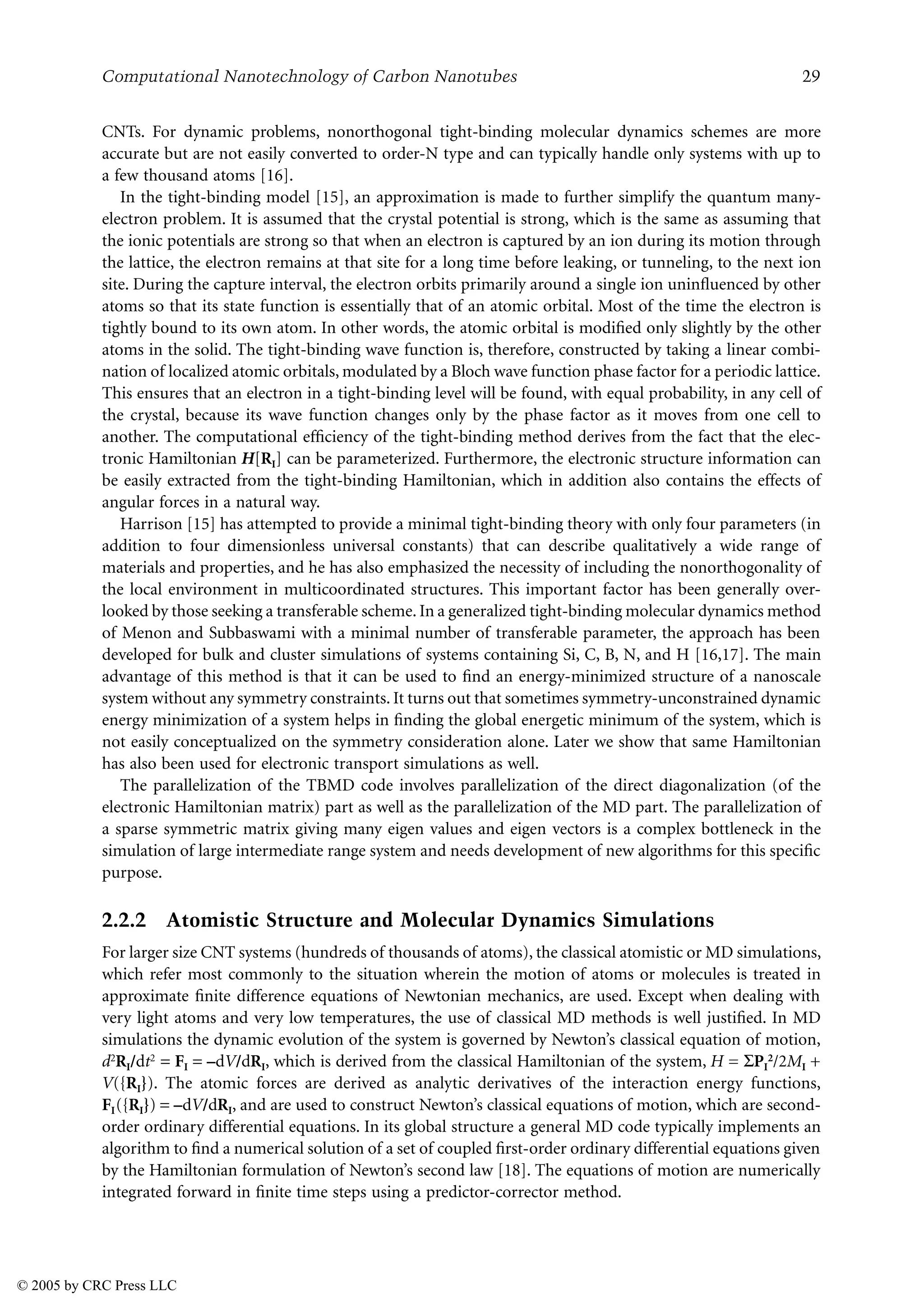 Computational Nanotechnology of Carbon Nanotubes 29
CNTs. For dynamic problems, nonorthogonal tight-binding molecular dynamics schemes are more
accurate but are not easily converted to order-N type and can typically handle only systems with up to
a few thousand atoms [16].
In the tight-binding model [15], an approximation is made to further simplify the quantum many-
electron problem. It is assumed that the crystal potential is strong, which is the same as assuming that
the ionic potentials are strong so that when an electron is captured by an ion during its motion through
the lattice, the electron remains at that site for a long time before leaking, or tunneling, to the next ion
site. During the capture interval, the electron orbits primarily around a single ion uninfluenced by other
atoms so that its state function is essentially that of an atomic orbital. Most of the time the electron is
tightly bound to its own atom. In other words, the atomic orbital is modified only slightly by the other
atoms in the solid. The tight-binding wave function is, therefore, constructed by taking a linear combi-
nation of localized atomic orbitals, modulated by a Bloch wave function phase factor for a periodic lattice.
This ensures that an electron in a tight-binding level will be found, with equal probability, in any cell of
the crystal, because its wave function changes only by the phase factor as it moves from one cell to
another. The computational efficiency of the tight-binding method derives from the fact that the elec-
tronic Hamiltonian H[RI] can be parameterized. Furthermore, the electronic structure information can
be easily extracted from the tight-binding Hamiltonian, which in addition also contains the effects of
angular forces in a natural way.
Harrison [15] has attempted to provide a minimal tight-binding theory with only four parameters (in
addition to four dimensionless universal constants) that can describe qualitatively a wide range of
materials and properties, and he has also emphasized the necessity of including the nonorthogonality of
the local environment in multicoordinated structures. This important factor has been generally over-
looked by those seeking a transferable scheme. In a generalized tight-binding molecular dynamics method
of Menon and Subbaswami with a minimal number of transferable parameter, the approach has been
developed for bulk and cluster simulations of systems containing Si, C, B, N, and H [16,17]. The main
advantage of this method is that it can be used to find an energy-minimized structure of a nanoscale
system without any symmetry constraints. It turns out that sometimes symmetry-unconstrained dynamic
energy minimization of a system helps in finding the global energetic minimum of the system, which is
not easily conceptualized on the symmetry consideration alone. Later we show that same Hamiltonian
has also been used for electronic transport simulations as well.
The parallelization of the TBMD code involves parallelization of the direct diagonalization (of the
electronic Hamiltonian matrix) part as well as the parallelization of the MD part. The parallelization of
a sparse symmetric matrix giving many eigen values and eigen vectors is a complex bottleneck in the
simulation of large intermediate range system and needs development of new algorithms for this specific
purpose.
2.2.2 Atomistic Structure and Molecular Dynamics Simulations
For larger size CNT systems (hundreds of thousands of atoms), the classical atomistic or MD simulations,
which refer most commonly to the situation wherein the motion of atoms or molecules is treated in
approximate finite difference equations of Newtonian mechanics, are used. Except when dealing with
very light atoms and very low temperatures, the use of classical MD methods is well justified. In MD
simulations the dynamic evolution of the system is governed by Newton’s classical equation of motion,
d2RI/dt2 = FI = –dV/dRI, which is derived from the classical Hamiltonian of the system, H = 8PI
2/2MI +
V({RI}). The atomic forces are derived as analytic derivatives of the interaction energy functions,
FI({RI}) = –dV/dRI, and are used to construct Newton’s classical equations of motion, which are second-
order ordinary differential equations. In its global structure a general MD code typically implements an
algorithm to find a numerical solution of a set of coupled first-order ordinary differential equations given
by the Hamiltonian formulation of Newton’s second law [18]. The equations of motion are numerically
integrated forward in finite time steps using a predictor-corrector method.
© 2005 by CRC Press LLC
 