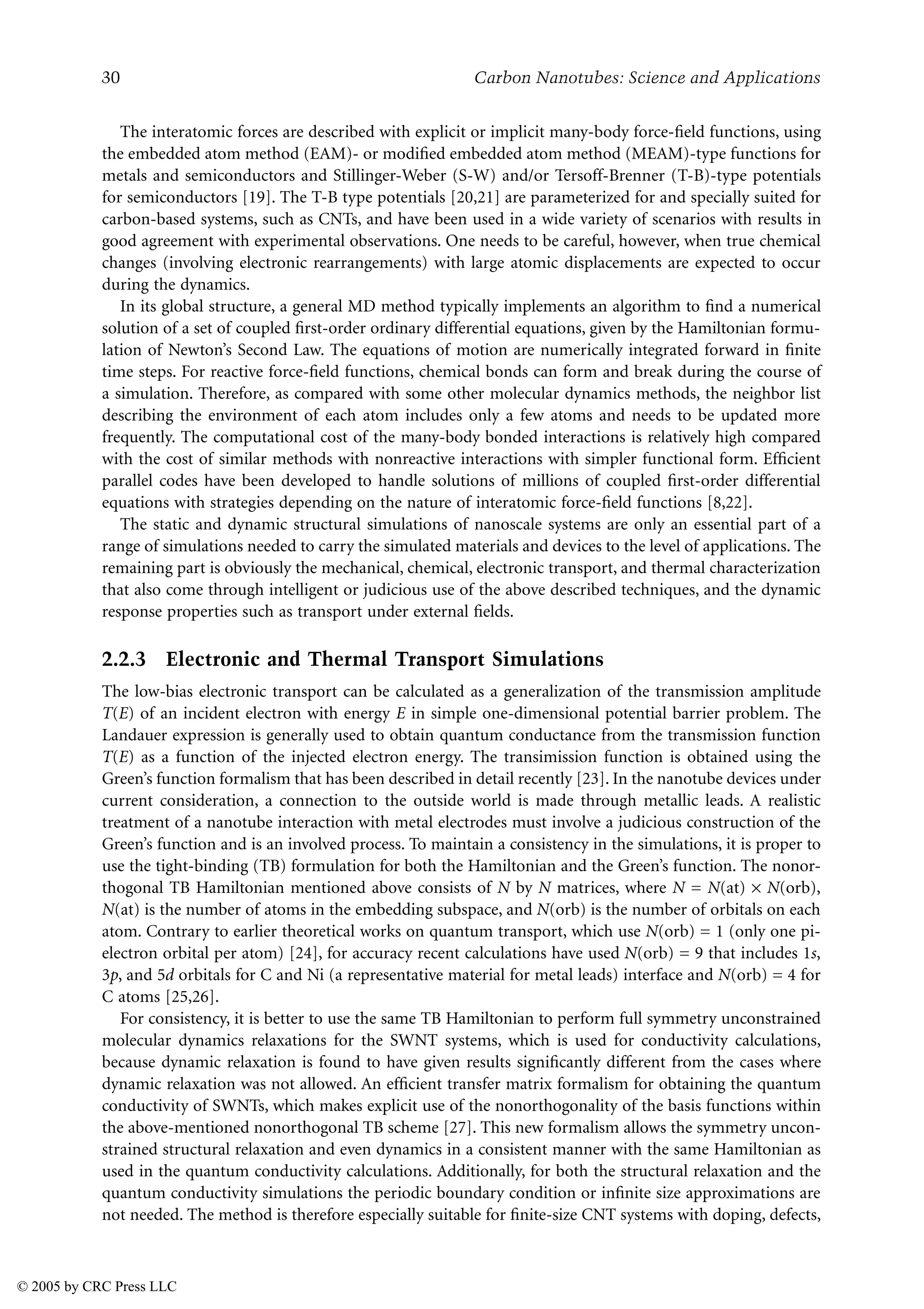 30 Carbon Nanotubes: Science and Applications
The interatomic forces are described with explicit or implicit many-body force-field functions, using
the embedded atom method (EAM)- or modified embedded atom method (MEAM)-type functions for
metals and semiconductors and Stillinger-Weber (S-W) and/or Tersoff-Brenner (T-B)-type potentials
for semiconductors [19]. The T-B type potentials [20,21] are parameterized for and specially suited for
carbon-based systems, such as CNTs, and have been used in a wide variety of scenarios with results in
good agreement with experimental observations. One needs to be careful, however, when true chemical
changes (involving electronic rearrangements) with large atomic displacements are expected to occur
during the dynamics.
In its global structure, a general MD method typically implements an algorithm to find a numerical
solution of a set of coupled first-order ordinary differential equations, given by the Hamiltonian formu-
lation of Newton’s Second Law. The equations of motion are numerically integrated forward in finite
time steps. For reactive force-field functions, chemical bonds can form and break during the course of
a simulation. Therefore, as compared with some other molecular dynamics methods, the neighbor list
describing the environment of each atom includes only a few atoms and needs to be updated more
frequently. The computational cost of the many-body bonded interactions is relatively high compared
with the cost of similar methods with nonreactive interactions with simpler functional form. Efficient
parallel codes have been developed to handle solutions of millions of coupled first-order differential
equations with strategies depending on the nature of interatomic force-field functions [8,22].
The static and dynamic structural simulations of nanoscale systems are only an essential part of a
range of simulations needed to carry the simulated materials and devices to the level of applications. The
remaining part is obviously the mechanical, chemical, electronic transport, and thermal characterization
that also come through intelligent or judicious use of the above described techniques, and the dynamic
response properties such as transport under external fields.
2.2.3 Electronic and Thermal Transport Simulations
The low-bias electronic transport can be calculated as a generalization of the transmission amplitude
T(E) of an incident electron with energy E in simple one-dimensional potential barrier problem. The
Landauer expression is generally used to obtain quantum conductance from the transmission function
T(E) as a function of the injected electron energy. The transimission function is obtained using the
Green’s function formalism that has been described in detail recently [23]. In the nanotube devices under
current consideration, a connection to the outside world is made through metallic leads. A realistic
treatment of a nanotube interaction with metal electrodes must involve a judicious construction of the
Green’s function and is an involved process. To maintain a consistency in the simulations, it is proper to
use the tight-binding (TB) formulation for both the Hamiltonian and the Green’s function. The nonor-
thogonal TB Hamiltonian mentioned above consists of N by N matrices, where N = N(at) × N(orb),
N(at) is the number of atoms in the embedding subspace, and N(orb) is the number of orbitals on each
atom. Contrary to earlier theoretical works on quantum transport, which use N(orb) = 1 (only one pi-
electron orbital per atom) [24], for accuracy recent calculations have used N(orb) = 9 that includes 1s,
3p, and 5d orbitals for C and Ni (a representative material for metal leads) interface and N(orb) = 4 for
C atoms [25,26].
For consistency, it is better to use the same TB Hamiltonian to perform full symmetry unconstrained
molecular dynamics relaxations for the SWNT systems, which is used for conductivity calculations,
because dynamic relaxation is found to have given results significantly different from the cases where
dynamic relaxation was not allowed. An efficient transfer matrix formalism for obtaining the quantum
conductivity of SWNTs, which makes explicit use of the nonorthogonality of the basis functions within
the above-mentioned nonorthogonal TB scheme [27]. This new formalism allows the symmetry uncon-
strained structural relaxation and even dynamics in a consistent manner with the same Hamiltonian as
used in the quantum conductivity calculations. Additionally, for both the structural relaxation and the
quantum conductivity simulations the periodic boundary condition or infinite size approximations are
not needed. The method is therefore especially suitable for finite-size CNT systems with doping, defects,
© 2005 by CRC Press LLC
 
