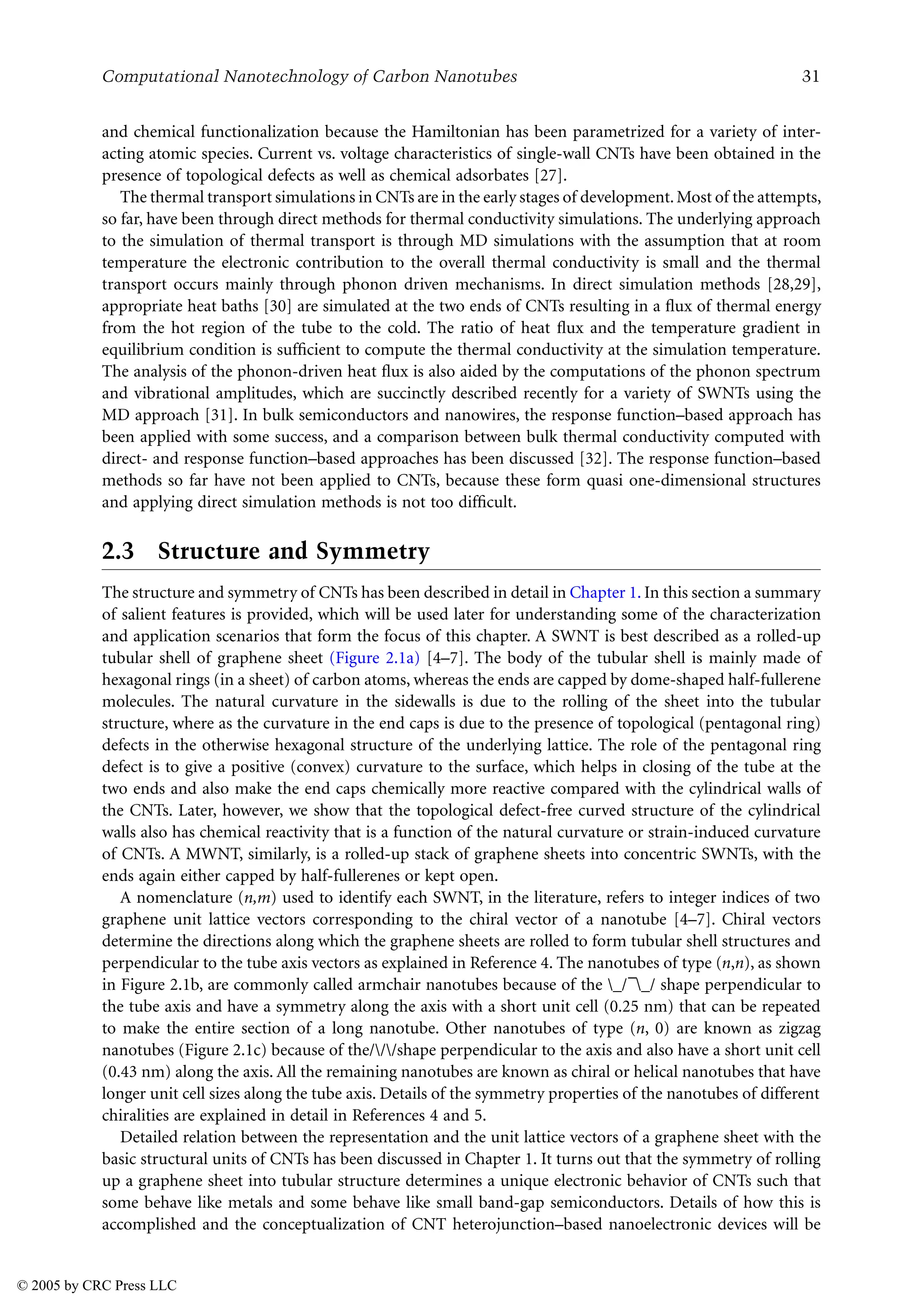 Computational Nanotechnology of Carbon Nanotubes 31
and chemical functionalization because the Hamiltonian has been parametrized for a variety of inter-
acting atomic species. Current vs. voltage characteristics of single-wall CNTs have been obtained in the
presence of topological defects as well as chemical adsorbates [27].
The thermal transport simulations in CNTs are in the early stages of development.Most of the attempts,
so far, have been through direct methods for thermal conductivity simulations. The underlying approach
to the simulation of thermal transport is through MD simulations with the assumption that at room
temperature the electronic contribution to the overall thermal conductivity is small and the thermal
transport occurs mainly through phonon driven mechanisms. In direct simulation methods [28,29],
appropriate heat baths [30] are simulated at the two ends of CNTs resulting in a flux of thermal energy
from the hot region of the tube to the cold. The ratio of heat flux and the temperature gradient in
equilibrium condition is sufficient to compute the thermal conductivity at the simulation temperature.
The analysis of the phonon-driven heat flux is also aided by the computations of the phonon spectrum
and vibrational amplitudes, which are succinctly described recently for a variety of SWNTs using the
MD approach [31]. In bulk semiconductors and nanowires, the response function–based approach has
been applied with some success, and a comparison between bulk thermal conductivity computed with
direct- and response function–based approaches has been discussed [32]. The response function–based
methods so far have not been applied to CNTs, because these form quasi one-dimensional structures
and applying direct simulation methods is not too difficult.
2.3 Structure and Symmetry
The structure and symmetry of CNTs has been described in detail in Chapter 1. In this section a summary
of salient features is provided, which will be used later for understanding some of the characterization
and application scenarios that form the focus of this chapter. A SWNT is best described as a rolled-up
tubular shell of graphene sheet (Figure 2.1a) [4–7]. The body of the tubular shell is mainly made of
hexagonal rings (in a sheet) of carbon atoms, whereas the ends are capped by dome-shaped half-fullerene
molecules. The natural curvature in the sidewalls is due to the rolling of the sheet into the tubular
structure, where as the curvature in the end caps is due to the presence of topological (pentagonal ring)
defects in the otherwise hexagonal structure of the underlying lattice. The role of the pentagonal ring
defect is to give a positive (convex) curvature to the surface, which helps in closing of the tube at the
two ends and also make the end caps chemically more reactive compared with the cylindrical walls of
the CNTs. Later, however, we show that the topological defect-free curved structure of the cylindrical
walls also has chemical reactivity that is a function of the natural curvature or strain-induced curvature
of CNTs. A MWNT, similarly, is a rolled-up stack of graphene sheets into concentric SWNTs, with the
ends again either capped by half-fullerenes or kept open.
A nomenclature (n,m) used to identify each SWNT, in the literature, refers to integer indices of two
graphene unit lattice vectors corresponding to the chiral vector of a nanotube [4–7]. Chiral vectors
determine the directions along which the graphene sheets are rolled to form tubular shell structures and
perpendicular to the tube axis vectors as explained in Reference 4. The nanotubes of type (n,n), as shown
in Figure 2.1b, are commonly called armchair nanotubes because of the _/–_/ shape perpendicular to
the tube axis and have a symmetry along the axis with a short unit cell (0.25 nm) that can be repeated
to make the entire section of a long nanotube. Other nanotubes of type (n, 0) are known as zigzag
nanotubes (Figure 2.1c) because of the///shape perpendicular to the axis and also have a short unit cell
(0.43 nm) along the axis. All the remaining nanotubes are known as chiral or helical nanotubes that have
longer unit cell sizes along the tube axis. Details of the symmetry properties of the nanotubes of different
chiralities are explained in detail in References 4 and 5.
Detailed relation between the representation and the unit lattice vectors of a graphene sheet with the
basic structural units of CNTs has been discussed in Chapter 1. It turns out that the symmetry of rolling
up a graphene sheet into tubular structure determines a unique electronic behavior of CNTs such that
some behave like metals and some behave like small band-gap semiconductors. Details of how this is
accomplished and the conceptualization of CNT heterojunction–based nanoelectronic devices will be
© 2005 by CRC Press LLC
 
