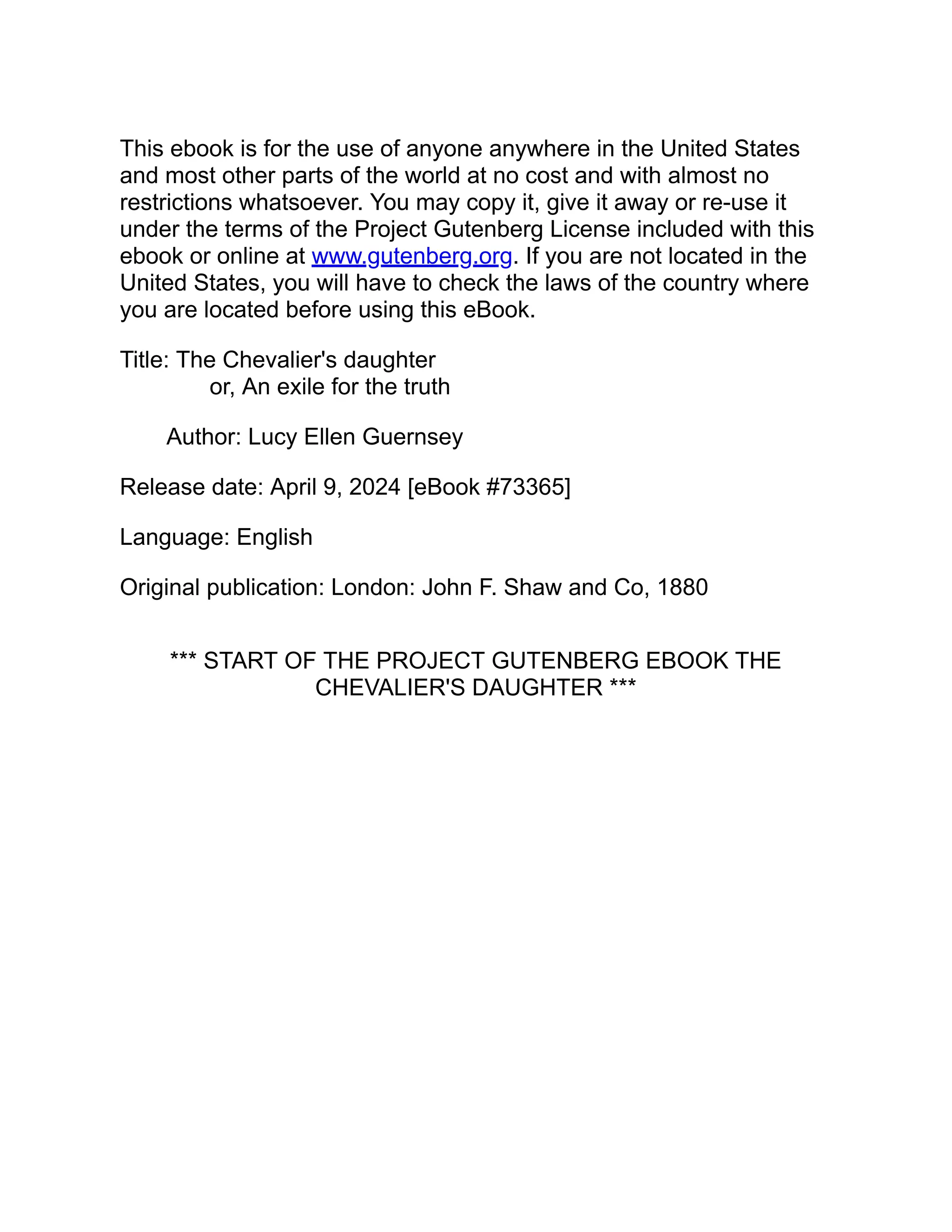 This ebook is for the use of anyone anywhere in the United States
and most other parts of the world at no cost and with almost no
restrictions whatsoever. You may copy it, give it away or re-use it
under the terms of the Project Gutenberg License included with this
ebook or online at www.gutenberg.org. If you are not located in the
United States, you will have to check the laws of the country where
you are located before using this eBook.
Title: The Chevalier's daughter
or, An exile for the truth
Author: Lucy Ellen Guernsey
Release date: April 9, 2024 [eBook #73365]
Language: English
Original publication: London: John F. Shaw and Co, 1880
*** START OF THE PROJECT GUTENBERG EBOOK THE
CHEVALIER'S DAUGHTER ***
 