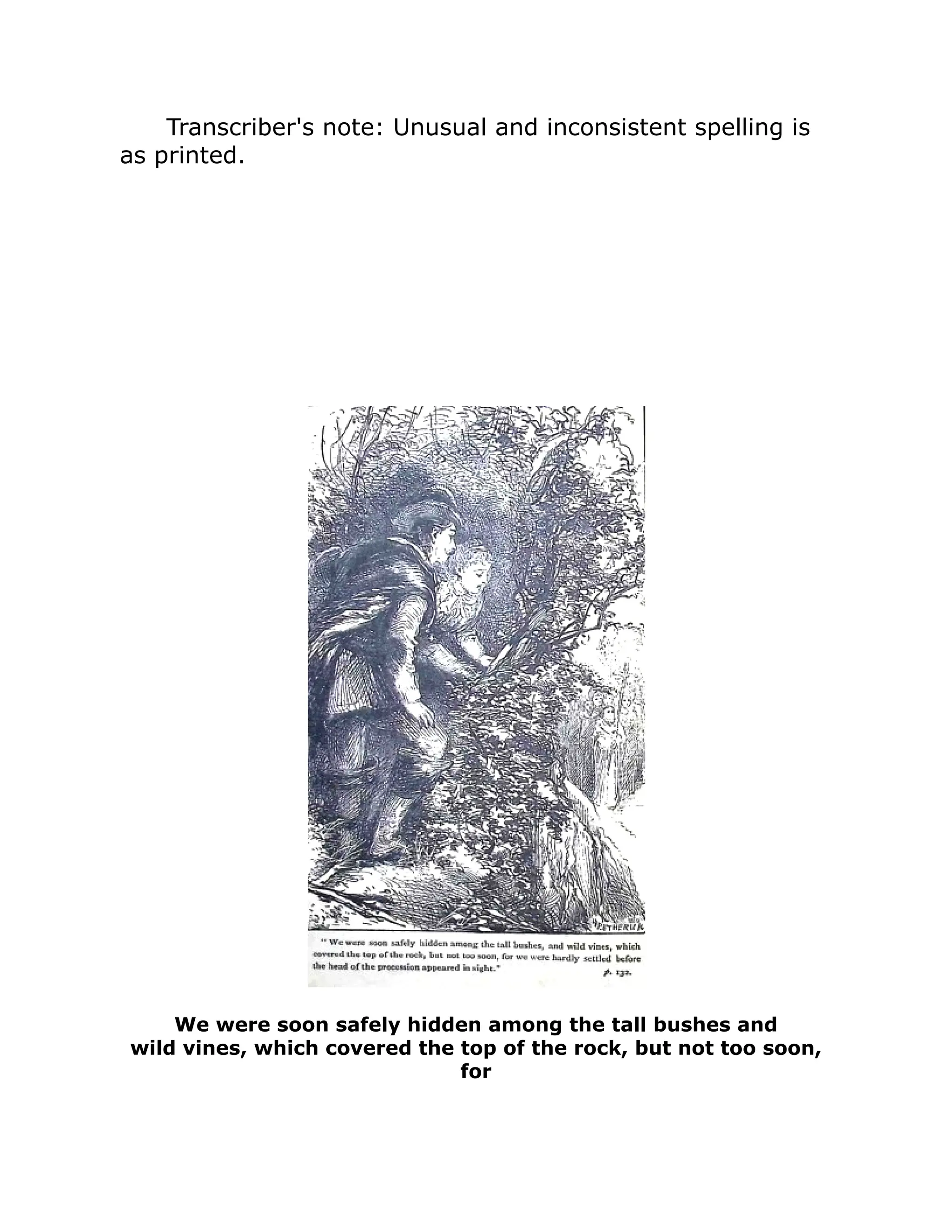 Transcriber's note: Unusual and inconsistent spelling is
as printed.
We were soon safely hidden among the tall bushes and
wild vines, which covered the top of the rock, but not too soon,
for
 