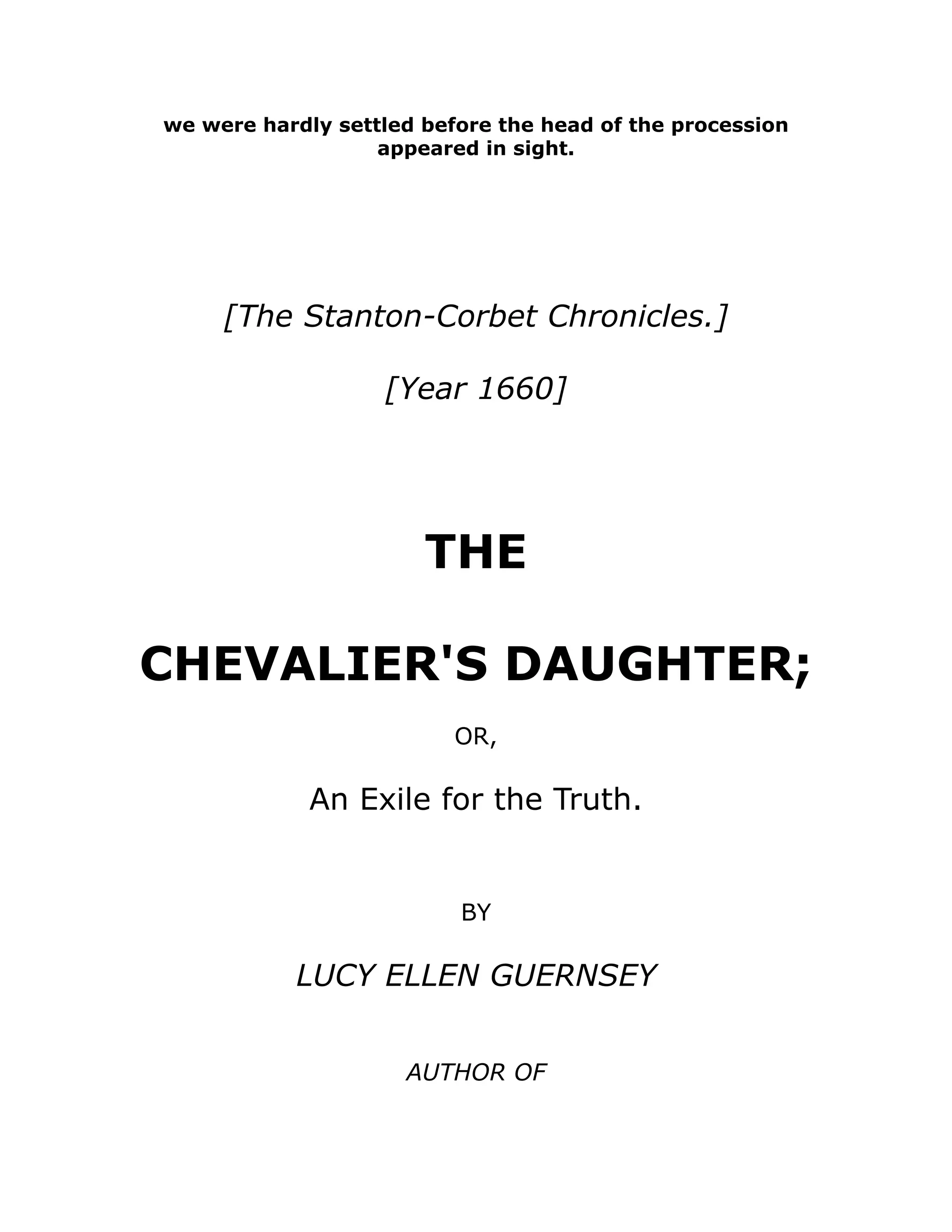 we were hardly settled before the head of the procession
appeared in sight.
[The Stanton-Corbet Chronicles.]
[Year 1660]
THE
CHEVALIER'S DAUGHTER;
OR,
An Exile for the Truth.
BY
LUCY ELLEN GUERNSEY
AUTHOR OF
 