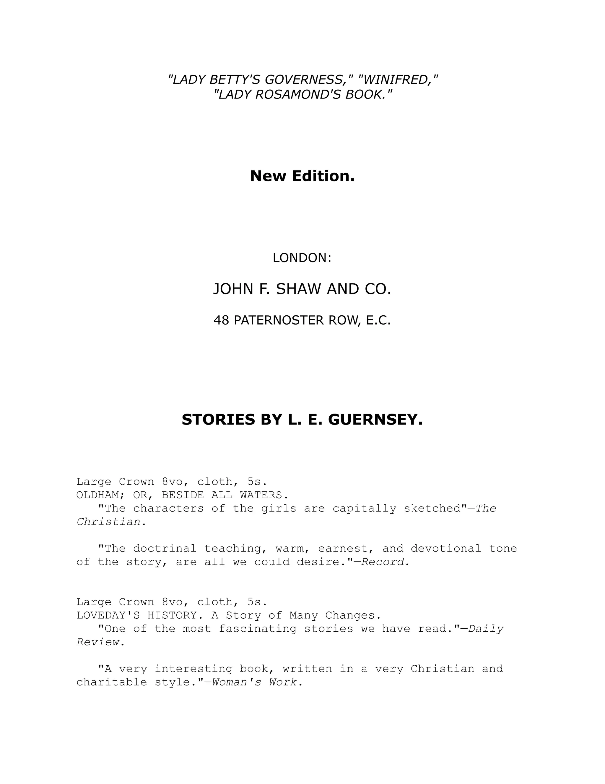 LADY BETTY'S GOVERNESS, WINIFRED,
LADY ROSAMOND'S BOOK.
New Edition.
LONDON:
JOHN F. SHAW AND CO.
48 PATERNOSTER ROW, E.C.
STORIES BY L. E. GUERNSEY.
Large Crown 8vo, cloth, 5s.
OLDHAM; OR, BESIDE ALL WATERS.
The characters of the girls are capitally sketched—The
Christian.
The doctrinal teaching, warm, earnest, and devotional tone
of the story, are all we could desire.—Record.
Large Crown 8vo, cloth, 5s.
LOVEDAY'S HISTORY. A Story of Many Changes.
One of the most fascinating stories we have read.—Daily
Review.
A very interesting book, written in a very Christian and
charitable style.—Woman's Work.
 